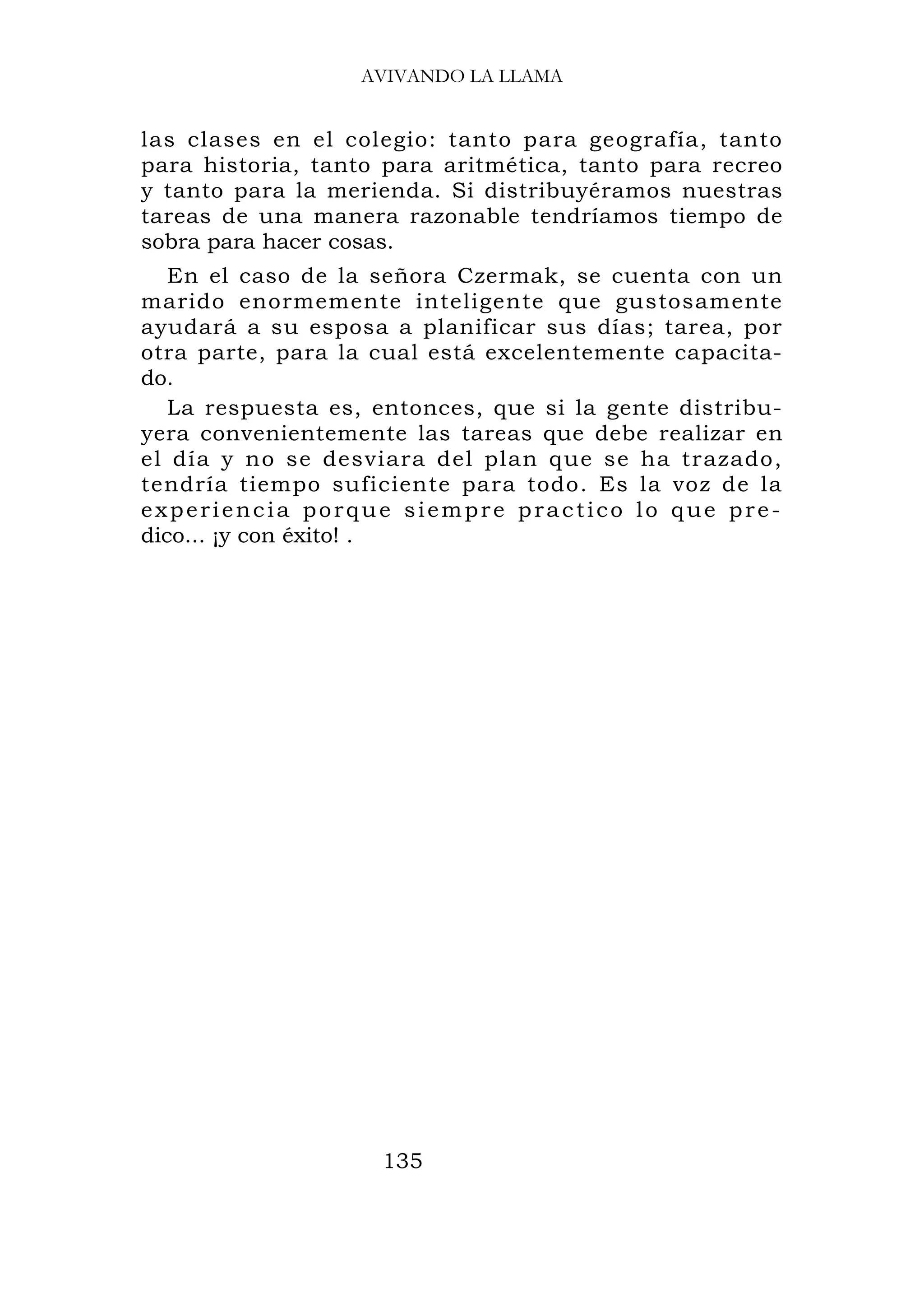 AVIVANDO LA LLAMA


las clases en el colegio: tanto para geografía, tanto
para historia, tanto para aritmética, tanto para recreo
y tanto para la merienda. Si distribuyéramos nuestras
tareas de una manera razonable tendríamos tiempo de
sobra para hacer cosas.
   En el caso de la señora Czermak, se cuenta con un
marido enormemente inteligente que gustosamente
ayudará a su esposa a planificar sus días; tarea, por
otra parte, para la cual está excelentemente capacita-
do.
   La respuesta es, entonces, que si la gente distribu-
yera convenientemente las tareas que debe realizar en
el día y no se desviara del plan que se ha trazado,
tendría tiempo suficiente para todo. Es la voz de la
experiencia porque siempre practico lo que pre-
dico... ¡y con éxito! .




                    135
 