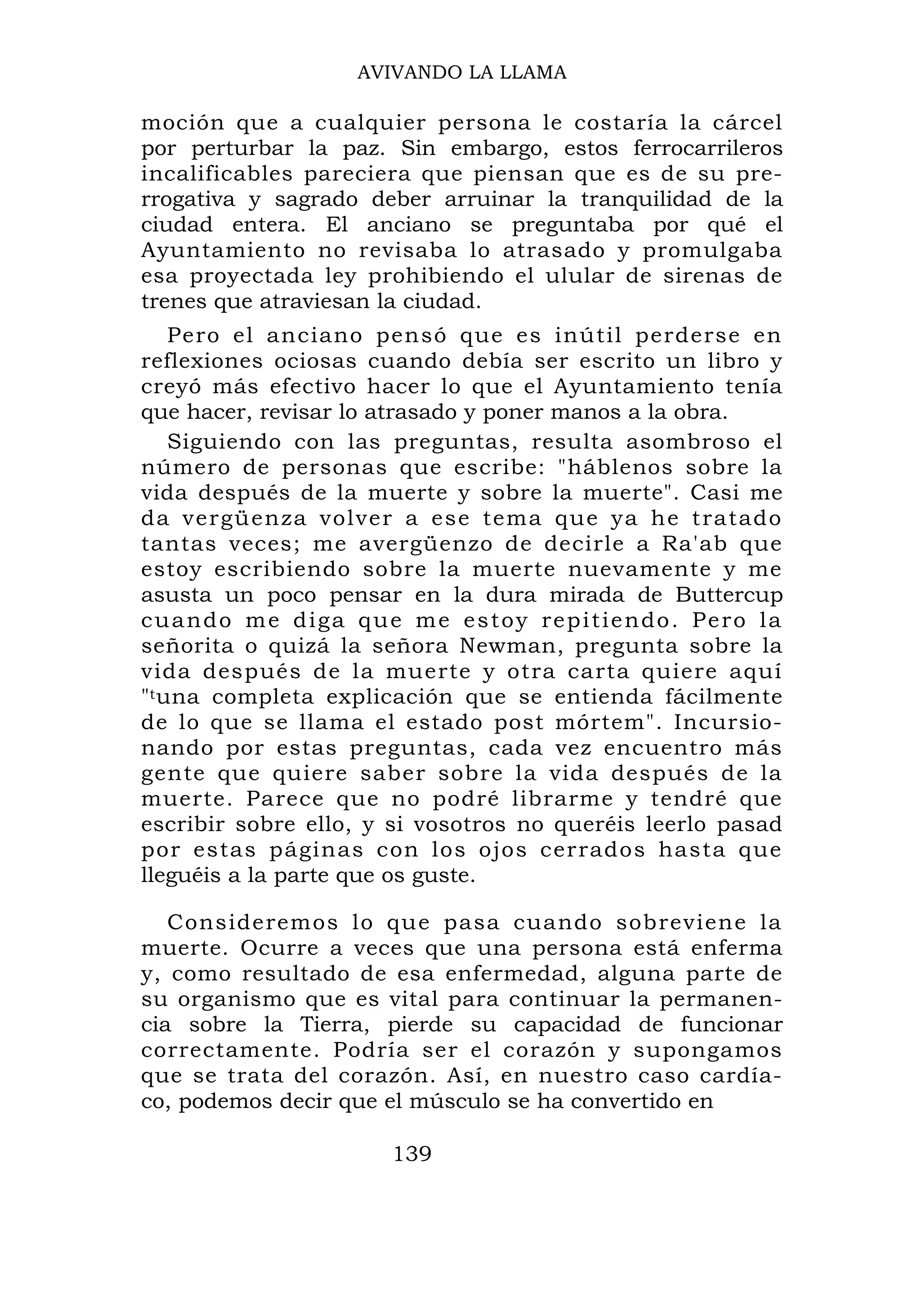 AVIVANDO LA LLAMA

moción que a cualquier persona le costaría la cárcel
por perturbar la paz. Sin embargo, estos ferrocarrileros
incalificables pareciera que piensan que es de su pre-
rrogativa y sagrado deber arruinar la tranquilidad de la
ciudad entera. El anciano se preguntaba por qué el
Ayuntamiento no revisaba lo atrasado y promulgaba
esa proyectada ley prohibiendo el ulular de sirenas de
trenes que atraviesan la ciudad.
    Pero el anciano pensó que es inútil perderse en
reflexiones ociosas cuando debía ser escrito un libro y
creyó más efectivo hacer lo que el Ayuntamiento tenía
que hacer, revisar lo atrasado y poner manos a la obra.
    Siguiendo con las preguntas, resulta asombroso el
número de personas que escribe: "háblenos sobre la
vida después de la muerte y sobre la muerte". Casi me
da vergü en za volver a ese tema que ya he t ratado
tantas veces; me avergüenzo de decirle a Ra'ab que
estoy escribiendo sobre la muerte nuevamente y me
asusta un poco pensar en la dura mirada de Buttercup
cuando me diga que me estoy repitiendo. Pero la
señorita o quizá la señora Newman, pregunta sobre la
vida después de la muerte y otra carta quiere aquí
"t una completa explicación que se entienda fácilmente
de lo que se llama el estado post mórtem". Incursio-
nando por estas preguntas, cada vez encuentro más
gente que quiere saber sobre la vida después de la
muerte. Parece que no podré librarme y tendré que
escribir sobre ello, y si vosotros no queréis leerlo pasad
por estas páginas con los ojos cerrados hasta que
lleguéis a la parte que os guste.

   Consideremos lo que pasa cuando sobreviene la
muerte. Ocurre a veces que una persona está enferma
y, como resultado de esa enfermedad, alguna parte de
su organismo que es vital para continuar la permanen-
cia sobre la Tierra, pierde su capacidad de funcionar
correctamente. Podría ser el corazón y supongamos
que se trata del corazón. Así, en nuestro caso cardía-
co, podemos decir que el músculo se ha convertido en

                      139
 