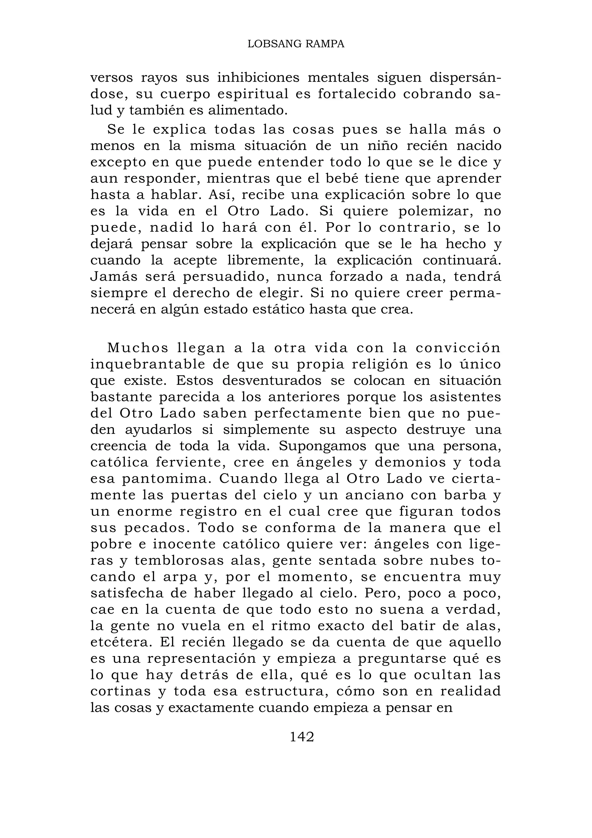 LOBSANG RAMPA


versos rayos sus inhibiciones mentales siguen dispersán-
dose, su cuerpo espiritual es fortalecido cobrando sa-
lud y también es alimentado.
   Se le explica todas las cosas pues se halla más o
menos en la misma situación de un niño recién nacido
excepto en que puede entender todo lo que se le dice y
aun responder, mientras que el bebé tiene que aprender
hasta a hablar. Así, recibe una explicación sobre lo que
es la vida en el Otro Lado. Si quiere polemizar, no
puede, nadid lo hará con él. Por lo contrario, se lo
dejará pensar sobre la explicación que se le ha hecho y
cuando la acepte libremente, la explicación continuará.
Jamás será persuadido, nunca forzado a nada, tendrá
siempre el derecho de elegir. Si no quiere creer perma-
necerá en algún estado estático hasta que crea.

   Muchos llegan a la otra vida con la convicción
inquebrantable de que su propia religión es lo único
que existe. Estos desventurados se colocan en situación
bastante parecida a los anteriores porque los asistentes
del Otro Lado saben perfectamente bien que no pue-
den ayudarlos si simplemente su aspecto destruye una
creencia de toda la vida. Supongamos que una persona,
católica ferviente, cree en ángeles y demonios y toda
esa pantomima. Cuando llega al Otro Lado ve cierta-
mente las puertas del cielo y un anciano con barba y
un enorme registro en el cual cree que figuran todos
sus pecados. Todo se conforma de la manera que el
pobre e inocente católico quiere ver: ángeles con lige-
ras y temblorosas alas, gente sentada sobre nubes to-
cando el arpa y, por el momento, se encuentra muy
satisfecha de haber llegado al cielo. Pero, poco a poco,
cae en la cuenta de que todo esto no suena a verdad,
la gente no vuela en el ritmo exacto del batir de alas,
etcétera. El recién llegado se da cuenta de que aquello
es una representación y empieza a preguntarse qué es
lo que hay detrás de ella, qué es lo que ocultan las
cortinas y toda esa estructura, cómo son en realidad
las cosas y exactamente cuando empieza a pensar en

                          142
 