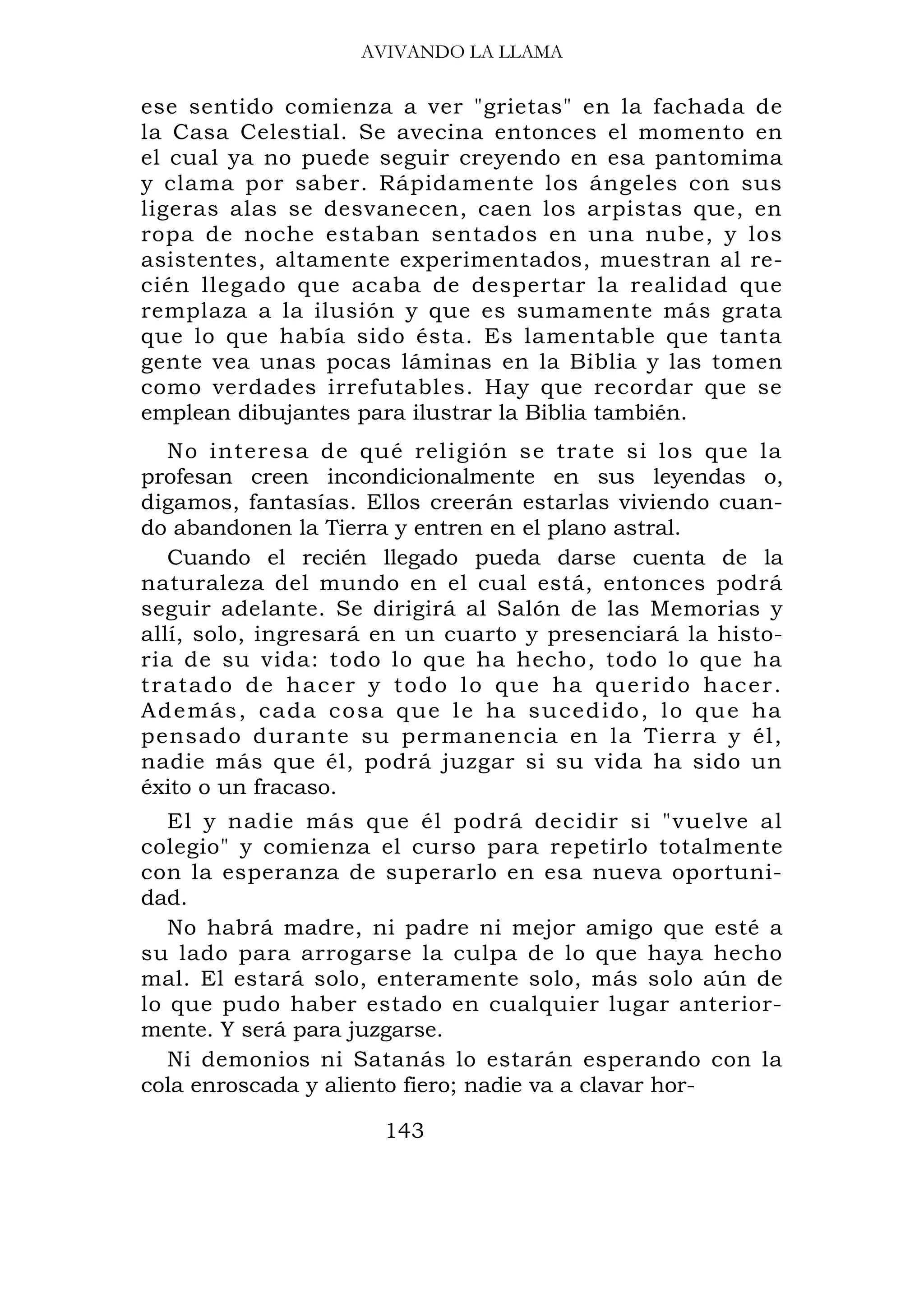 AVIVANDO LA LLAMA

ese sentido comienza a ver "grietas" en la fachada de
la Casa Celestial. Se avecina entonces el momento en
el cual ya no puede seguir creyendo en esa pantomima
y clama por saber. Rápidamente los ángeles con sus
ligeras alas se desvanecen, caen los arpistas que, en
ropa de noche estaban sentados en una nube, y los
asistentes, altamente experimentados, muestran al re-
cién llegado que acaba de despertar la realidad que
remplaza a la ilusión y que es sumamente más grata
que lo que había sido ésta. Es lamentable que tanta
gente vea unas pocas láminas en la Biblia y las tomen
como verdades irrefutables. Hay que recordar que se
emplean dibujantes para ilustrar la Biblia también.
   No interesa de qué religión se trate si los que la
profesan creen incondicionalmente en sus leyendas o,
digamos, fantasías. Ellos creerán estarlas viviendo cuan-
do abandonen la Tierra y entren en el plano astral.
   Cuando el recién llegado pueda darse cuenta de la
naturaleza del mundo en el cual está, entonces podrá
seguir adelante. Se dirigirá al Salón de las Memorias y
allí, solo, ingresará en un cuarto y presenciará la histo-
ria de su vida: todo lo que ha hecho, todo lo que ha
tratado de hacer y todo lo que ha querido hacer.
A d e m á s , c a d a c o s a q u e l e h a s u ce d i d o , l o q u e ha
pensado durante su permanencia en la Tierra y él,
nadie más que él, podrá juzgar si su vida ha sido un
éxito o un fracaso.
   El y nadie más que él podrá decidir si "vuelve al
colegio" y comienza el curso para repetirlo totalmente
con la esperanza de superarlo en esa nueva oportuni-
dad.
   No habrá madre, ni padre ni mejor amigo que esté a
su lado para arrogarse la culpa de lo que haya hecho
mal. El estará solo, enteramente solo, más solo aún de
lo que pudo haber estado en cualquier lugar anterior-
mente. Y será para juzgarse.
   Ni demonios ni Satanás lo estarán esperando con la
cola enroscada y aliento fiero; nadie va a clavar hor-

                           143
 