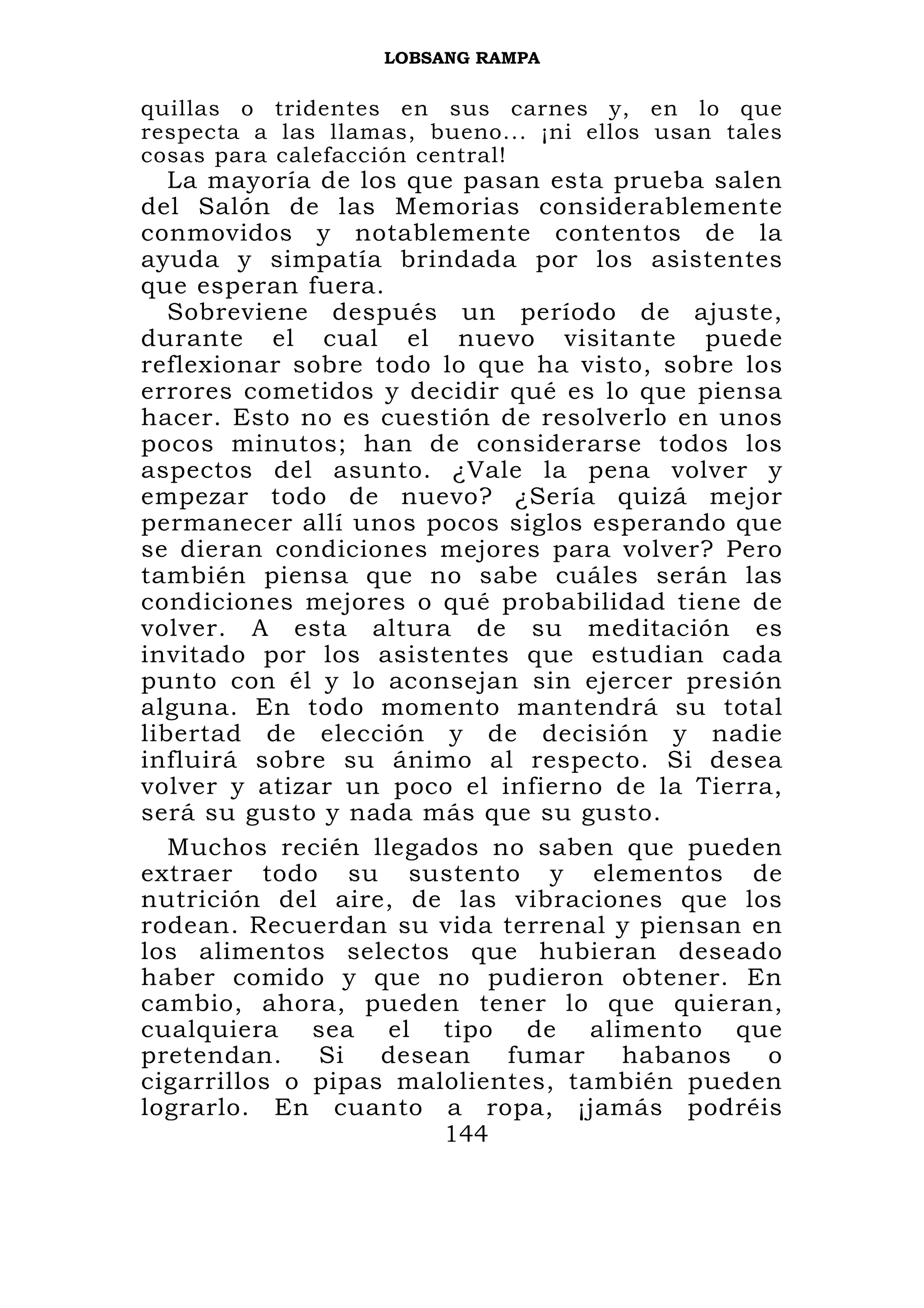 LOBSANG RAMPA


quillas o tridentes en sus carnes y, en lo que
respecta a las llamas, bueno... ¡ni ellos usan tales
cosas para calefacción central!
   La mayoría de los que pasan esta prueba salen
del Salón de las Memorias considerablemente
conmovidos y notablemente contentos de la
ayuda y simpatía brindada por los asistentes
que esperan fuera.
   Sobreviene después un período de ajuste,
durante el cual el nuevo visitante puede
reflexionar sobre todo lo que ha visto, sobre los
errores cometidos y decidir qué es lo que piensa
hacer. Esto no es cuestión de resolverlo en unos
pocos minutos; han de considerarse todos los
aspectos del asunto. ¿Vale la pena volver y
empezar todo de nuevo? ¿Sería quizá mejor
permanecer allí unos pocos siglos esperando que
se dieran condiciones mejores para volver? Pero
también piensa que no sabe cuáles serán las
condiciones mejores o qué probabilidad tiene de
volver. A esta altura de su meditación es
invitado por los asistentes que estudian cada
punto con él y lo aconsejan sin ejercer presión
alguna. En todo momento mantendrá su total
libertad de elección y de decisión y nadie
influirá sobre su ánimo al respecto. Si desea
volver y atizar un poco el infierno de la Tierra,
será su gusto y nada más que su gusto.
   Muchos recién llegados no saben que pueden
extraer todo su sustento y elementos de
nutrición del aire, de las vibraciones que los
rodean. Recuerdan su vida terrenal y piensan en
los alimentos selectos que hubieran deseado
haber comido y que no pudieron obtener. En
cambio, ahora, pueden tener lo que quieran,
cualquiera sea el tipo de alimento que
pretendan.    Si   desean   fumar    habanos    o
cigarrillos o pipas malolientes, también pueden
lograrlo. En cuanto a ropa, ¡jamás podréis
                       144
 