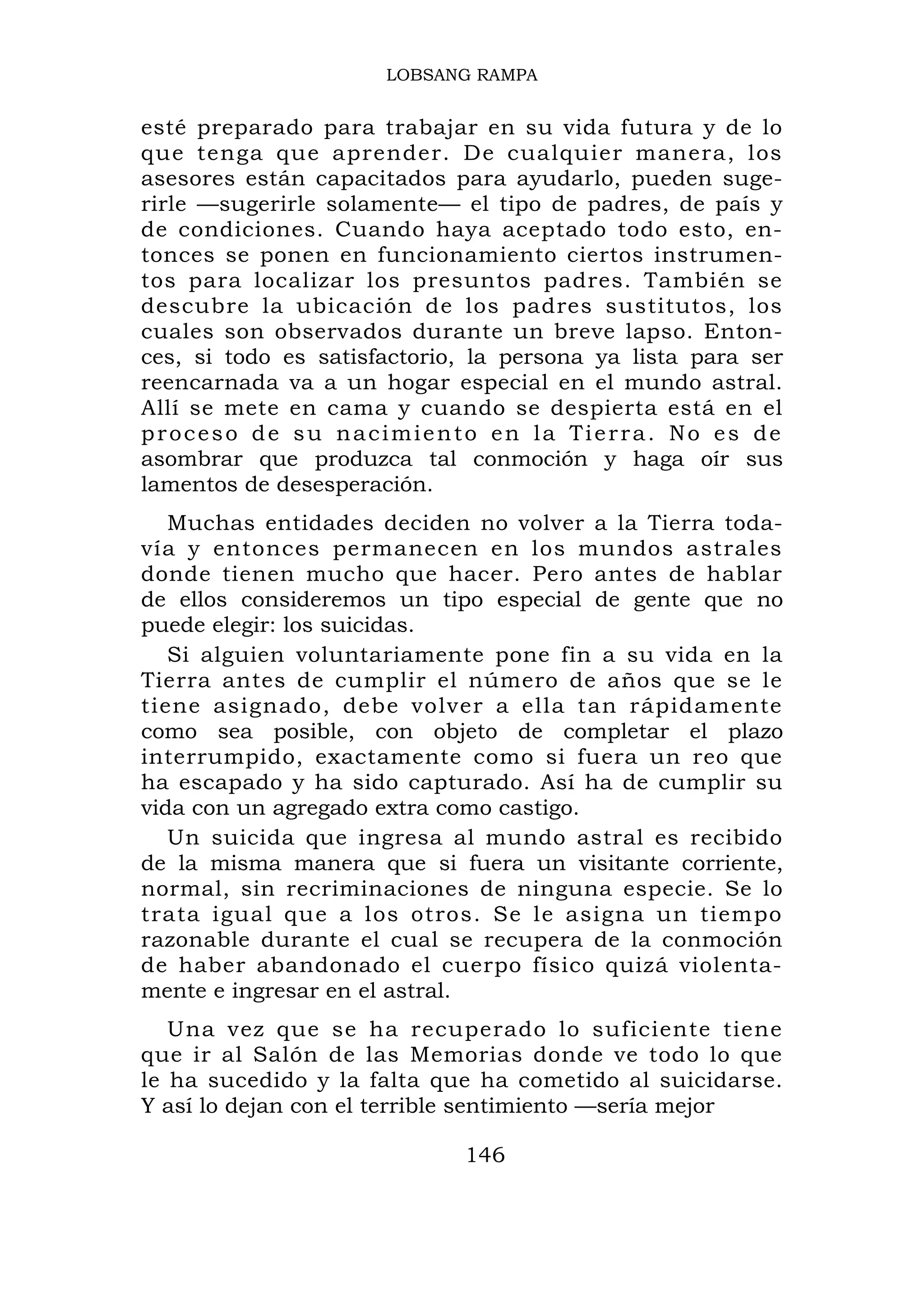 LOBSANG RAMPA


esté preparado para trabajar en su vida futura y de lo
que tenga que aprender. De cualquier manera, los
asesores están capacitados para ayudarlo, pueden suge-
rirle —sugerirle solamente— el tipo de padres, de país y
de condiciones. Cuando haya aceptado todo esto, en-
tonces se ponen en funcionamiento ciertos instrumen-
tos para localizar los presuntos padres. También se
descubre la ubicación de los padres sustitutos, los
cuales son observados durante un breve lapso. Enton-
ces, si todo es satisfactorio, la persona ya lista para ser
reencarnada va a un hogar especial en el mundo astral.
Allí se mete en cama y cuando se despierta está en el
proceso de su nacimiento en la Tierra. No es de
asombrar que produzca tal conmoción y haga oír sus
lamentos de desesperación.
   Muchas entidades deciden no volver a la Tierra toda-
vía y entonces permanecen en los mundos astrales
donde tienen mucho que hacer. Pero antes de hablar
de ellos consideremos un tipo especial de gente que no
puede elegir: los suicidas.
   Si alguien voluntariamente pone fin a su vida en la
Tierra antes de cumplir el número de años que se le
tiene asignado, debe volver a ella tan rápidamente
como sea posible, con objeto de completar el plazo
interrumpido, exactamente como si fuera un reo que
ha escapado y ha sido capturado. Así ha de cumplir su
vida con un agregado extra como castigo.
   Un suicida que ingresa al mundo astral es recibido
de la misma manera que si fuera un visitante corriente,
normal, sin recriminaciones de ninguna especie. Se lo
trata igual que a los otros. Se le asigna un tiempo
razonable durante el cual se recupera de la conmoción
de haber abandonado el cuerpo físico quizá violenta-
mente e ingresar en el astral.
   Una vez que se ha recuperado lo suficiente tiene
que ir al Salón de las Memorias donde ve todo lo que
le ha sucedido y la falta que ha cometido al suicidarse.
Y así lo dejan con el terrible sentimiento —sería mejor

                             146
 