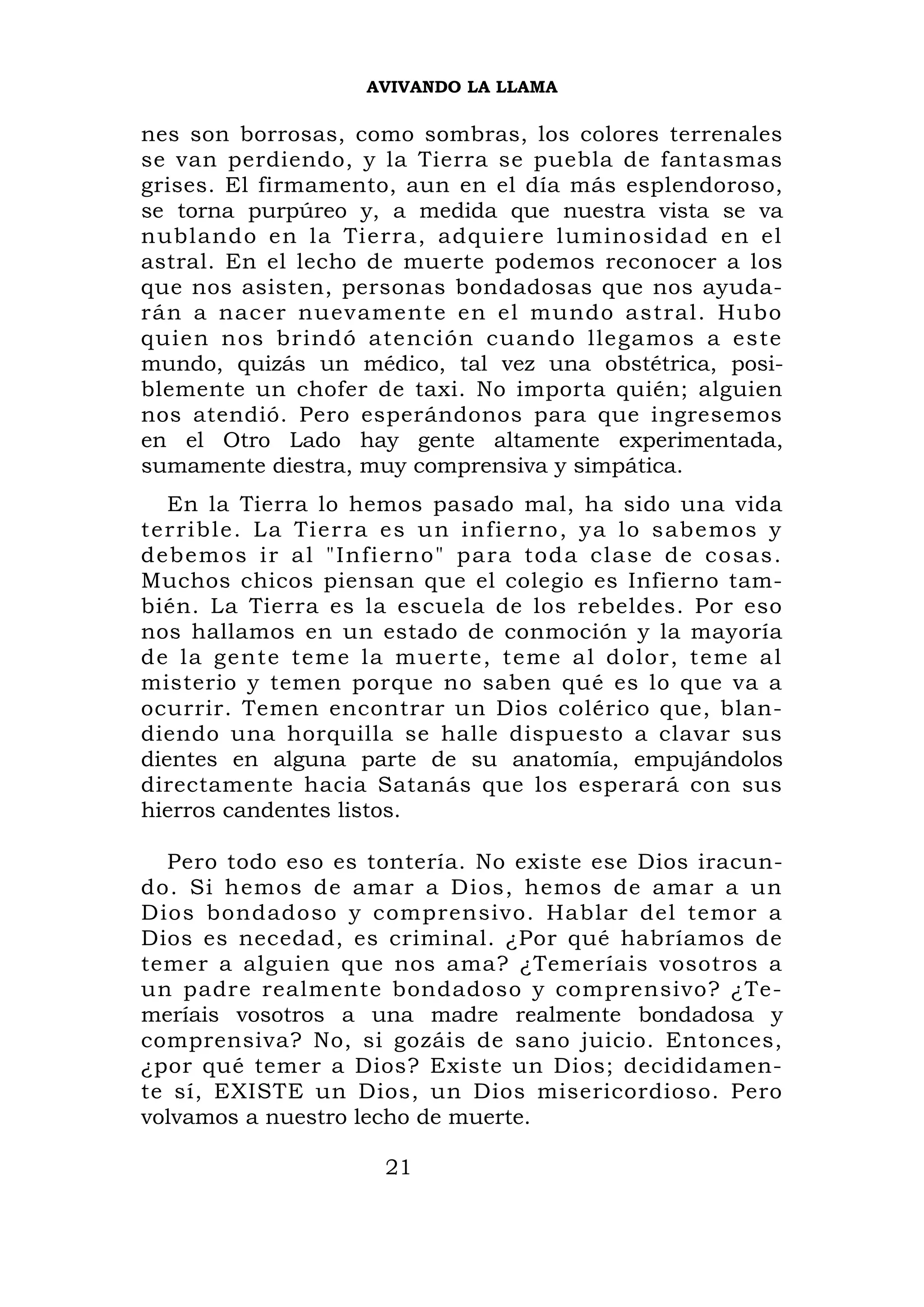 AVIVANDO LA LLAMA

nes son borrosas, como sombras, los colores terrenales
se van perdiendo, y la Tierra se puebla de fantasmas
grises. El firmamento, aun en el día más esplendoroso,
se torna purpúreo y, a medida que nuestra vista se va
nublando en la Tierra, adquiere luminosidad en el
astral. En el lecho de muerte podemos reconocer a los
que nos asisten, personas bondadosas que nos ayuda-
rán a nacer nuevamente en el mundo astral. Hubo
quien nos brindó atención cuando llegamos a este
mundo, quizás un médico, tal vez una obstétrica, posi-
blemente un chofer de taxi. No importa quién; alguien
nos atendió. Pero esperándonos para que ingresemos
en el Otro Lado hay gente altamente experimentada,
sumamente diestra, muy comprensiva y simpática.
   En la Tierra lo hemos pasado mal, ha sido una vida
terrible. La Tier ra es un infierno , ya lo sabemos y
debemos ir al "Infierno" para tod a clase de cosas.
Muchos chicos piensan que el colegio es Infierno tam-
bién. La Tierra es la escuela de los rebeldes. Por eso
nos hallamos en un estado de conmoción y la mayoría
de la gente teme la m uerte, t eme al dolor, t eme al
misterio y temen porque no saben qué es lo que va a
ocurrir. Temen encontrar un Dios colérico que, blan-
diendo una horquilla se halle dispuesto a clavar sus
dientes en alguna parte de su anatomía, empujándolos
directamente hacia Satanás que los esperará con sus
hierros candentes listos.

  Pero todo eso es tontería. No existe ese Dios iracun-
do. Si hemos de amar a Dios, hemos de amar a un
Dios bondadoso y comprensivo. Hablar del temor a
Dios es necedad, es criminal. ¿Por qué habríamos de
temer a alguien que nos ama? ¿Temeríais vosotros a
un padre realmente bondadoso y comprensivo? ¿Te-
meríais vosotros a una madre realmente bondadosa y
comprensiva? No, si gozáis de sano juicio. Entonces,
¿por qué temer a Dios? Existe un Dios; decididamen-
te sí, EXISTE un Dios, un Dios misericordioso. Pero
volvamos a nuestro lecho de muerte.

                    21
 