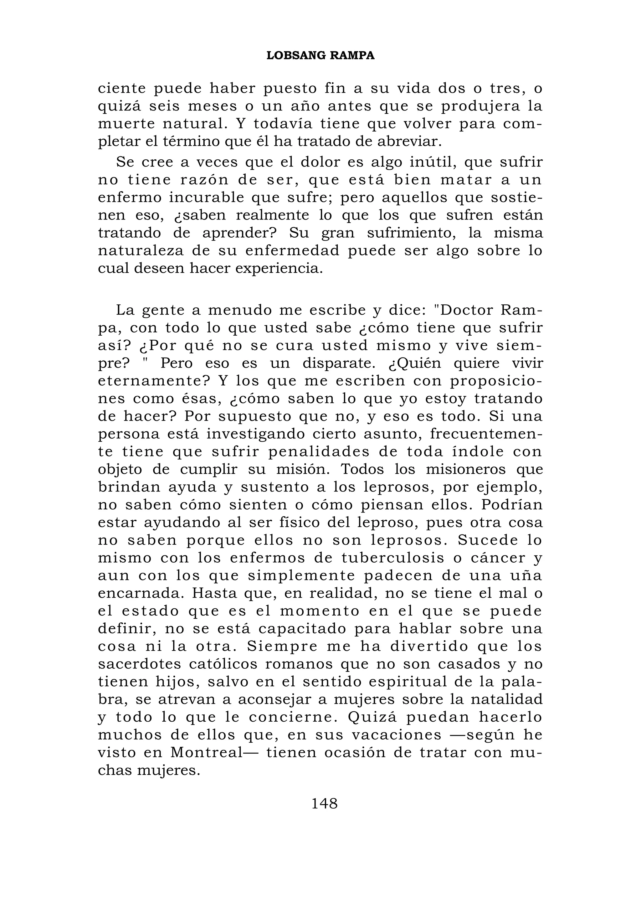 LOBSANG RAMPA

ciente puede haber puesto fin a su vida dos o tres, o
quizá seis meses o un año antes que se produjera la
muerte natural. Y todavía tiene que volver para com-
pletar el término que él ha tratado de abreviar.
   Se cree a veces que el dolor es algo inútil, que sufrir
no tiene razón de ser, que está bien matar a un
enfermo incurable que sufre; pero aquellos que sostie-
nen eso, ¿saben realmente lo que los que sufren están
tratando de aprender? Su gran sufrimiento, la misma
naturaleza de su enfermedad puede ser algo sobre lo
cual deseen hacer experiencia.

   La gente a menudo me escribe y dice: "Doctor Ram-
pa, con todo lo que usted sabe ¿cómo tiene que sufrir
así? ¿Por qué no se cura usted mismo y vive siem-
pre? " Pero eso es un disparate. ¿Quién quiere vivir
eternamente? Y los que me escriben con proposicio-
nes como ésas, ¿cómo saben lo que yo estoy tratando
de hacer? Por supuesto que no, y eso es todo. Si una
persona está investigando cierto asunto, frecuentemen-
te tiene que sufrir penalidades de toda índole con
objeto de cumplir su misión. Todos los misioneros que
brindan ayuda y sustento a los leprosos, por ejemplo,
no saben cómo sienten o cómo piensan ellos. Podrían
estar ayudando al ser físico del leproso, pues otra cosa
no saben p orque ellos no son leprosos. Sucede lo
mismo con los enfermos de tuberculosis o cáncer y
aun con los que simplemente padecen de una uña
encarnada. Hasta que, en realidad, no se tiene el mal o
el estado que es el momento en el que se puede
definir, no se está capacitado para hablar sobre una
cosa ni la otra. Siempre me ha divertido que los
sacerdotes católicos romanos que no son casados y no
tienen hijos, salvo en el sentido espiritual de la pala-
bra, se atrevan a aconsejar a mujeres sobre la natalidad
y t o d o l o q ue l e co ncierne. Qu izá pu edan hacerlo
muchos de ellos que, en sus vacaciones —según he
visto en Montreal— tienen ocasión de tratar con mu-
chas mujeres.

                           148
 
