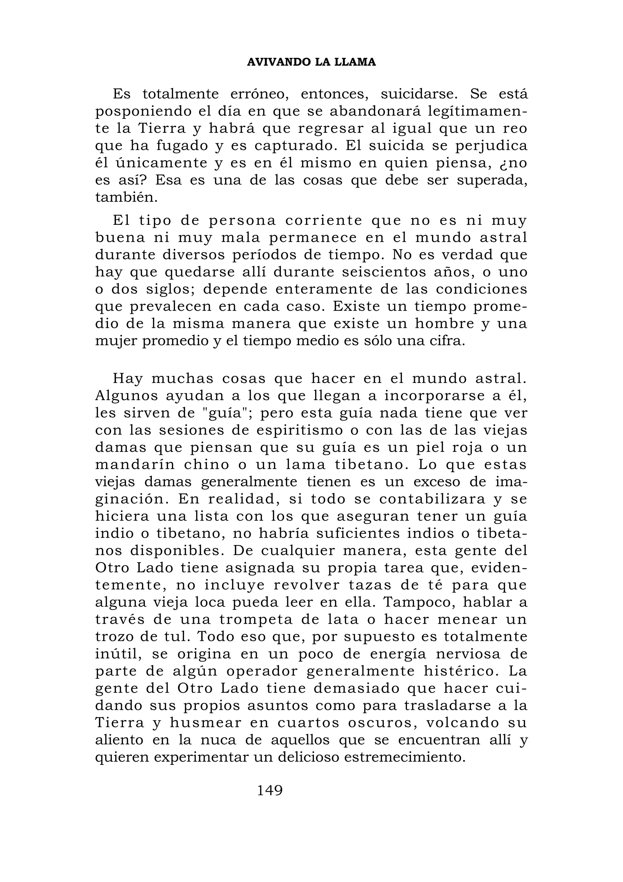 AVIVANDO LA LLAMA

   Es totalmente erróneo, entonces, suicidarse. Se está
posponiendo el día en que se abandonará legítimamen-
te la Tierra y habrá que regresar al igual que un reo
que ha fugado y es capturado. El suicida se perjudica
él únicamente y es en él mismo en quien piensa, ¿no
es así? Esa es una de las cosas que debe ser superada,
también.
  El tipo de persona corriente que no es ni muy
buena ni muy mala permanece en el mundo astral
durante diversos períodos de tiempo. No es verdad que
hay que quedarse allí durante seiscientos años, o uno
o dos siglos; depende enteramente de las condiciones
que prevalecen en cada caso. Existe un tiempo prome-
dio de la misma manera que existe un hombre y una
mujer promedio y el tiempo medio es sólo una cifra.

   Hay muchas cosas que hacer en el mundo astral.
Algunos ayudan a los que llegan a incorporarse a él,
les sirven de "guía"; pero esta guía nada tiene que ver
con las sesiones de espiritismo o con las de las viejas
damas que piensan que su guía es un piel roja o un
mandarín chino o un lama tibeta no. Lo que estas
viejas damas generalmente tienen es un exceso de ima-
ginación. En realidad, si todo se contabilizara y se
hiciera una lista con los que aseguran tener un guía
indio o tibetano, no habría suficientes indios o tibeta-
nos disponibles. De cualquier manera, esta gente del
Otro Lado tiene asignada su propia tarea que, eviden-
temente, no incluye r evolver tazas de té para que
alguna vieja loca pueda leer en ella. Tampoco, hablar a
través de una trompeta de lata o hacer menear un
trozo de tul. Todo eso que, por supuesto es totalmente
inútil, se origina en un poco de energía nerviosa de
parte de algún operador generalmente histérico. La
gente del Otro Lado tiene demasiado que hacer cui-
dando sus propios asuntos como para trasladarse a la
Tierra y husmear en cuartos oscuros, volcando su
aliento en la nuca de aquellos que se encuentran allí y
quieren experimentar un delicioso estremecimiento.

                    149
 