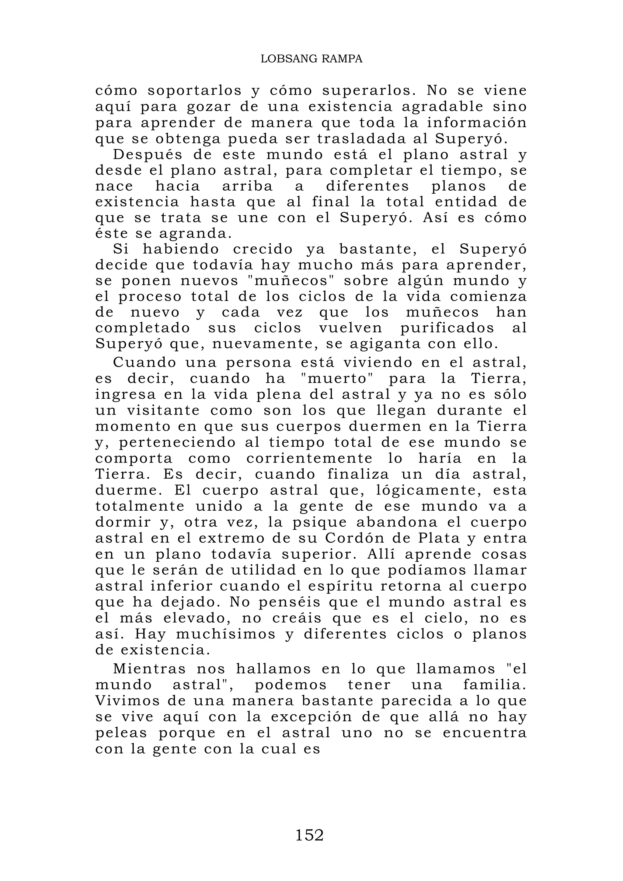 LOBSANG RAMPA

cómo sopor tarlos y có mo superar los. No se viene
aquí para gozar de u na existenc ia agrada bl e sino
para apre nder de man era que t od a la infor m ación
que se obte nga pueda ser trasl ad ada al Superyó.
  Después d e este m undo está e l plano ast ral y
desde el pl ano astral, para compl etar el tiempo, se
nace    ha cia   arriba   a   difer entes  pl anos   de
existencia hasta que al final la total entidad de
que se t rat a se une con el Su pe ryó. Así es cómo
éste se agr anda.
  Si habiend o crecid o ya basta nt e, el Su peryó
decide qu e todavía h ay mucho má s para ap render,
se ponen nuevos "mu ñecos" sobr e algún mundo y
el proceso total de los ciclos de la vida comienza
de nuev o y cad a vez que l os muñeco s han
completad o sus cicl os vuelven purificad os al
Superyó qu e, nuevam ente, se a gi ganta con ello.
  Cuando u na persona está vivi endo en el as tral,
es decir , cuando ha "muerto " para la Tie rra,
ingresa en la vida ple na del astr al y ya no es sólo
un visitant e como so n los que llegan dur ante el
momento en que sus c uerpos duermen en la Tierra
y, perteneciendo al tie mpo total de ese mu ndo se
comporta como corri entemente lo haría en la
Tierra. Es decir, cuando finaliza un día astral,
duerme. El cuerpo as tral que, lógicamente, esta
totalment e unido a la gente de ese mund o va a
dormir y, o tra vez, la psique aba ndona el c uerp o
astral en el extremo d e su Cordón de Plata y entra
en un pla no todavía s uperior. Allí aprende cosas
que le serán de utilidad en lo que podíamos llama r
astral infer ior cuando el espír itu retorna al c uerp o
que ha dej ado. No penséis q ue e l mundo as tral es
el más elevado, no creáis que es el cielo, no es
así. Hay m uchísimos y diferentes ciclos o planos
de existencia.
  Mientras nos hallamo s en lo qu e llamamos "el
mun do astral", pod emos tene r una fa milia .
Vivimos de una maner a bastante parecida a lo que
se vive aqu í con la excepción de que allá no hay
peleas por que en el astral uno no se encuentra
con la gent e con la cu al es




                         152
 