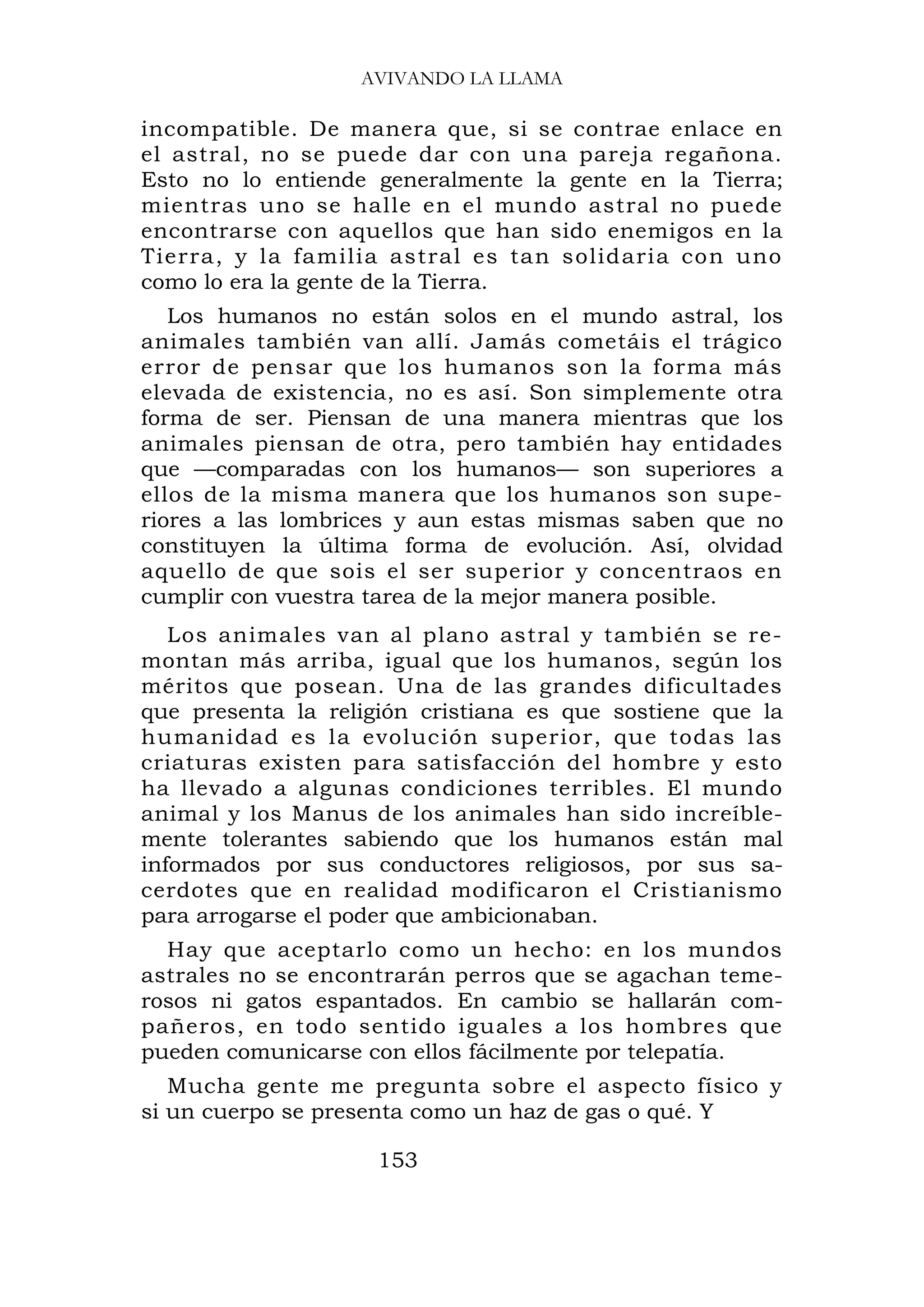 AVIVANDO LA LLAMA

incompatible. De manera que, si se contrae enlace en
el astral, no se puede dar con una pareja regañona.
Esto no lo entiende generalmente la gente en la Tierra;
mientras uno se halle en el mundo astral no puede
encontrarse con aquellos que han sido enemigos en la
Tierra, y la familia astral es tan solidaria con uno
como lo era la gente de la Tierra.
   Los humanos no están solos en el mundo astral, los
animales también van allí. Jamás cometáis el trágico
error de pensar que los humanos son la forma más
elevada de existencia, no es así. Son simplemente otra
forma de ser. Piensan de una manera mientras que los
animales piensan de otra, pero también hay entidades
que —comparadas con los humanos— son superiores a
ellos de la misma manera que los humanos son supe-
riores a las lombrices y aun estas mismas saben que no
constituyen la última forma de evolución. Así, olvidad
aquello de que sois el ser superior y concentraos en
cumplir con vuestra tarea de la mejor manera posible.
   Los animales van al plano astral y también se re-
montan más arriba, igual que los humanos, según los
méritos que posean. Una de las grandes dificultades
que presenta la religión cristiana es que sostiene que la
humanidad es la evolución superior, que todas las
criaturas existen para satisfacción del hombre y esto
ha llevado a algunas condiciones terribles. El mundo
animal y los Manus de los animales han sido increíble-
mente tolerantes sabiendo que los humanos están mal
informados por sus conductores religiosos, por sus sa-
cerdotes que en realidad modificaron el Cristianismo
para arrogarse el poder que ambicionaban.
  Hay que aceptarlo como un hecho: en los mundos
astrales no se encontrarán perros que se agachan teme-
rosos ni gatos espantados. En cambio se hallarán com-
pañeros, en todo sentido iguales a los hombres que
pueden comunicarse con ellos fácilmente por telepatía.
   Mucha gente me pregunta sobre el aspecto físico y
si un cuerpo se presenta como un haz de gas o qué. Y

                     153
 