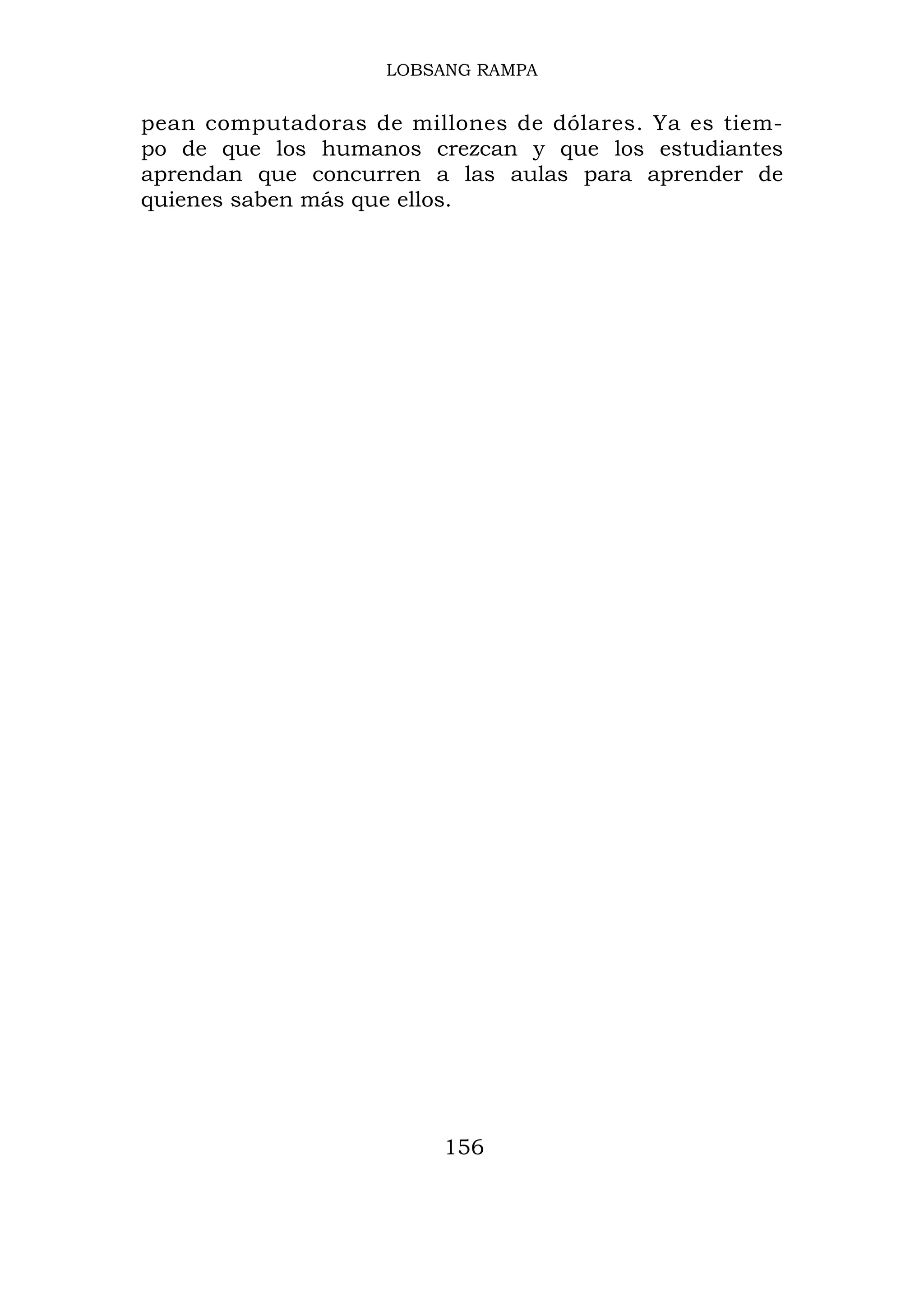 LOBSANG RAMPA


pean computadoras de millones de dólares. Ya es tiem-
po de que los humanos crezcan y que los estudiantes
aprendan que concurren a las aulas para aprender de
quienes saben más que ellos.




                        156
 