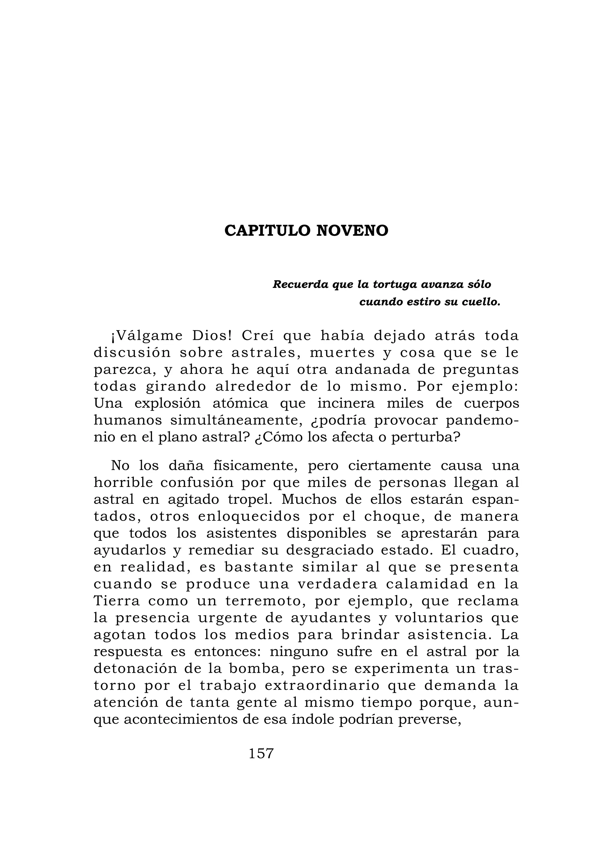 CAPITULO NOVENO


                       Recuerda que la tortuga avanza sólo
                                    cuando estiro su cuello.


  ¡Válgame Dios! Creí que había dejado atrás toda
discusión sobre astrales, muertes y cosa que se le
parezca, y ahora he aquí otra andanada de preguntas
todas girando alrededor de lo mismo. Por ejemplo:
Una explosión atómica que incinera miles de cuerpos
humanos simultáneamente, ¿podría provocar pandemo-
nio en el plano astral? ¿Cómo los afecta o perturba?
  No los daña físicamente, pero ciertamente causa una
horrible confusión por que miles de personas llegan al
astral en agitado tropel. Muchos de ellos estarán espan-
tados, otros enloquecidos por el choque, de manera
que todos los asistentes disponibles se aprestarán para
ayudarlos y remediar su desgraciado estado. El cuadro,
en realidad, es bastante similar al que se presenta
cuando se produce una verdadera calamidad en la
Tierra como un terremoto, por ejemplo, que reclama
la presencia urgente de ayudantes y voluntarios que
agotan todos los medios para brindar asistencia. La
respuesta es entonces: ninguno sufre en el astral por la
detonación de la bomba, pero se experimenta un tras-
torno por el trabajo extraordinario que demanda la
atención de tanta gente al mismo tiempo porque, aun-
que acontecimientos de esa índole podrían preverse,

                    157
 