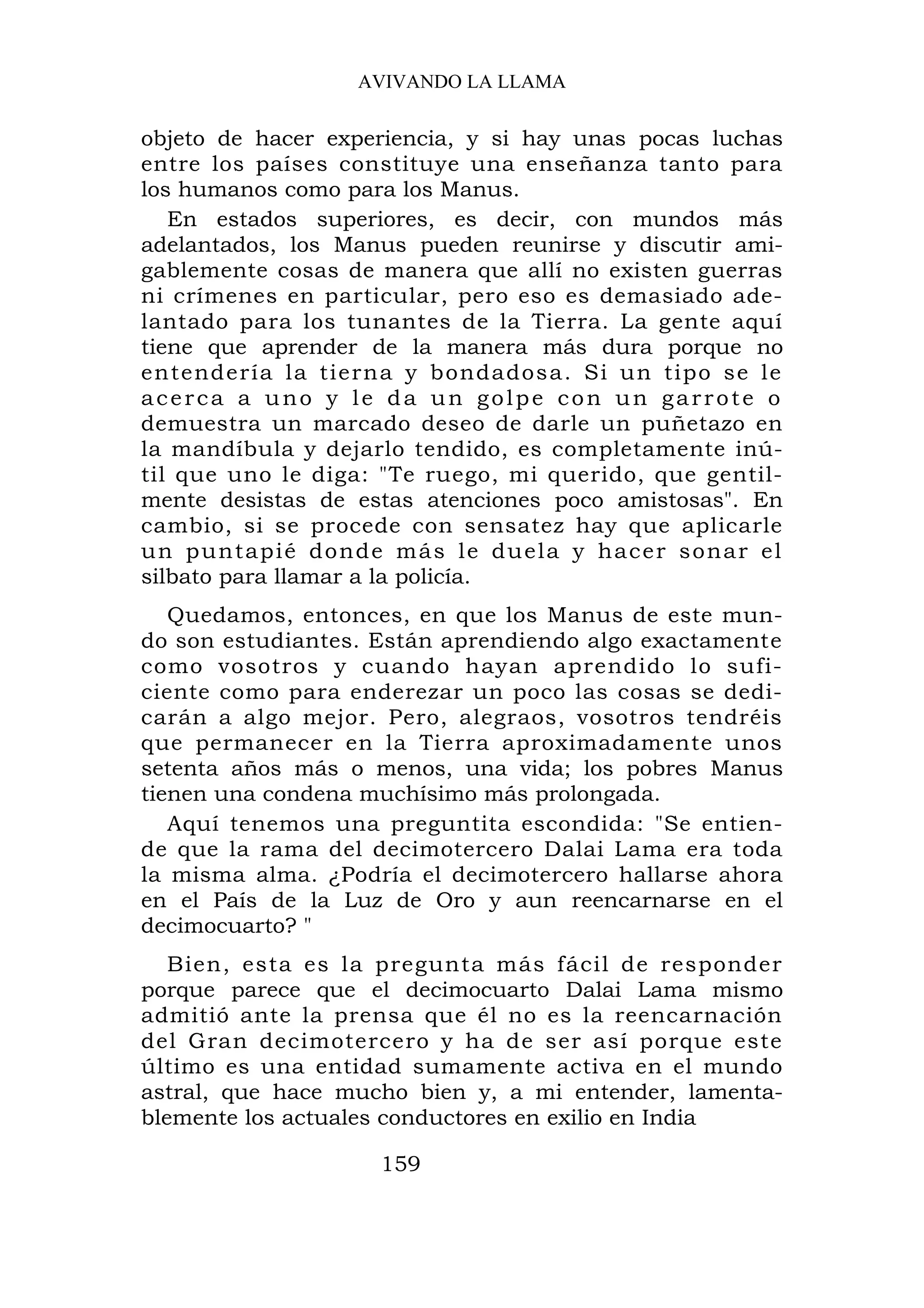 AVIVANDO LA LLAMA

objeto de hacer experiencia, y si hay unas pocas luchas
entre los países constituye una enseñanza tanto para
los humanos como para los Manus.
   En estados superiores, es decir, con mundos más
adelantados, los Manus pueden reunirse y discutir ami-
gablemente cosas de manera que allí no existen guerras
ni crímenes en particular, pero eso es demasiado ade-
lantado para los tunantes de la Tierra. La gente aquí
tiene que aprender de la manera más dura porque no
entender ía la tierna y bondados a. Si un tipo se le
acerca a uno y le da un golpe con un garrote o
demuestra un marcado deseo de darle un puñetazo en
la mandíbula y dejarlo tendido, es completamente inú-
til que uno le diga: "Te ruego, mi querido, que gentil-
mente desistas de estas atenciones poco amistosas". En
cambio, si se procede con sensatez hay que aplicarle
un puntapié donde más le duela y hacer sonar el
silbato para llamar a la policía.
   Quedamos, entonces, en que los Manus de este mun-
do son estudiantes. Están aprendiendo algo exactamente
como vosotros y cuando hayan aprendido lo sufi-
ciente como para enderezar un poco las cosas se dedi-
carán a algo mejor. Pero, alegraos, vosotros tendréis
que permanecer en la Tierra aproximadamente unos
setenta años más o menos, una vida; los pobres Manus
tienen una condena muchísimo más prolongada.
   Aquí tenemos una preguntita escondida: "Se entien-
de que la rama del decimotercero Dalai Lama era toda
la misma alma. ¿Podría el decimotercero hallarse ahora
en el País de la Luz de Oro y aun reencarnarse en el
decimocuarto? "
   Bien, esta es la pregunta más fácil de responder
porque parece que el decimocuarto Dalai Lama mismo
admitió ante la prensa que él no es la reencarnación
del Gran decimotercero y ha de ser así porque este
último es una entidad sumamente activa en el mundo
astral, que hace mucho bien y, a mi entender, lamenta-
blemente los actuales conductores en exilio en India

                    159
 