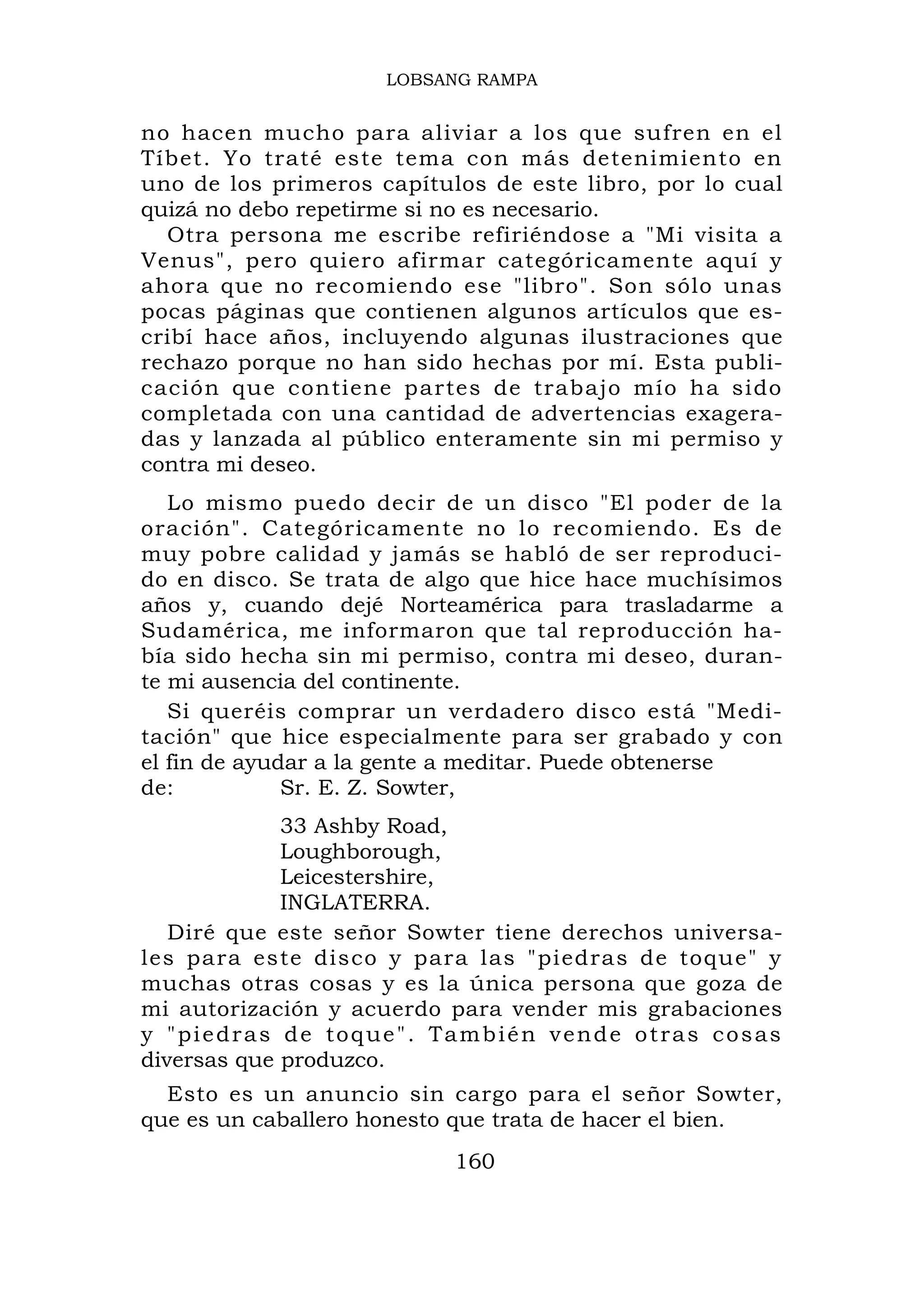 LOBSANG RAMPA


no hacen mucho para aliviar a los que sufren en el
Tíbet. Yo traté este tema con más detenimiento en
uno de los primeros capítulos de este libro, por lo cual
quizá no debo repetirme si no es necesario.
  Otra persona me escribe refiriéndose a "Mi visita a
Venus", pero quiero afirmar categóricamente aquí y
ahora que no recomiendo ese "libro". Son sólo unas
pocas páginas que contienen algunos artículos que es-
cribí hace años, incluyendo algunas ilustraciones que
rechazo porque no han sido hechas por mí. Esta publi-
cación que contiene partes de trabajo mío ha sido
completada con una cantidad de advertencias exagera-
das y lanzada al público enteramente sin mi permiso y
contra mi deseo.
   Lo mismo puedo decir de un disco "El poder de la
oración". Categóricamente no lo recomiendo. Es de
muy pobre calidad y jamás se habló de ser reproduci-
do en disco. Se trata de algo que hice hace muchísimos
años y, cuando dejé Norteamérica para trasladarme a
Sudamérica, me informaron que tal reproducción ha-
bía sido hecha sin mi permiso, contra mi deseo, duran-
te mi ausencia del continente.
   Si queréis comprar un verdadero disco está "Medi-
tación" que hice especialmente para ser grabado y con
el fin de ayudar a la gente a meditar. Puede obtenerse
de:           Sr. E. Z. Sowter,
             33 Ashby Road,
             Loughborough,
             Leicestershire,
             INGLATERRA.
   Diré que este señor Sowter tiene derechos universa-
les para este disco y para las "piedras de toque" y
muchas otras cosas y es la única persona que goza de
mi autorización y acuerdo para vender mis grabaciones
y "piedras de toque". También vende otras cosas
diversas que produzco.
  Esto es un anuncio sin cargo para el señor Sowter,
que es un caballero honesto que trata de hacer el bien.
                           160
 