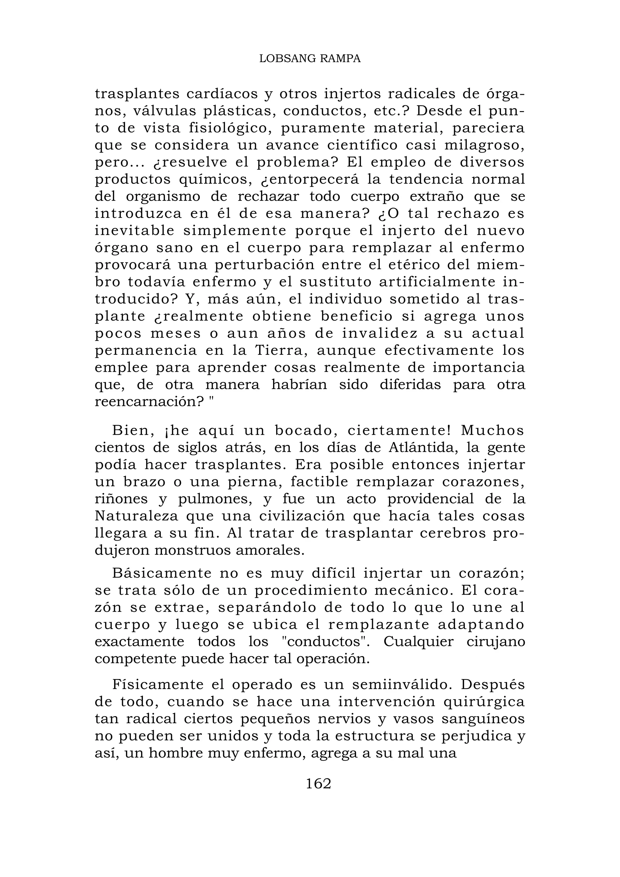 LOBSANG RAMPA


trasplantes cardíacos y otros injertos radicales de órga-
nos, válvulas plásticas, conductos, etc.? Desde el pun-
to de vista fisiológico, puramente material, pareciera
que se considera un avance científico casi milagroso,
pero... ¿resuelve el problema? El empleo de diversos
productos químicos, ¿entorpecerá la tendencia normal
del organismo de rechazar todo cuerpo extraño que se
introduzca en él de esa manera? ¿O tal rechazo es
inevitable simplemente porque el injerto del nuevo
órgano sano en el cuerpo para remplazar al enfermo
provocará una perturbación entre el etérico del miem-
bro todavía enfermo y el sustituto artificialmente in-
troducido? Y, más aún, el individuo sometido al tras-
plante ¿realmente obtiene beneficio si agrega unos
p o c o s m e s e s o a u n a ñ o s d e i n v a li d e z a s u a c t u a l
permanencia en la Tierra, aunque efectivamente los
emplee para aprender cosas realmente de importancia
que, de otra manera habrían sido diferidas para otra
reencarnación? "
   Bien, ¡he aquí un bocado, ciertamente! Mu chos
cientos de siglos atrás, en los días de Atlántida, la gente
podía hacer trasplantes. Era posible entonces injertar
un brazo o una pierna, factible remplazar corazones,
riñones y pulmones, y fue un acto providencial de la
Naturaleza que una civilización que hacía tales cosas
llegara a su fin. Al tratar de trasplantar cerebros pro-
dujeron monstruos amorales.
  Básicamente no es muy difícil injertar un corazón;
se trata sólo de un procedimiento mecánico. El cora-
zón se extrae, separándolo de todo lo que lo une al
cuerpo y luego se ubica el remplazante adaptando
exactamente todos los "conductos". Cualquier cirujano
competente puede hacer tal operación.
  Físicamente el operado es un semiinválido. Después
de todo, cuando se hace una intervención quirúrgica
tan radical ciertos pequeños nervios y vasos sanguíneos
no pueden ser unidos y toda la estructura se perjudica y
así, un hombre muy enfermo, agrega a su mal una

                                    162
 