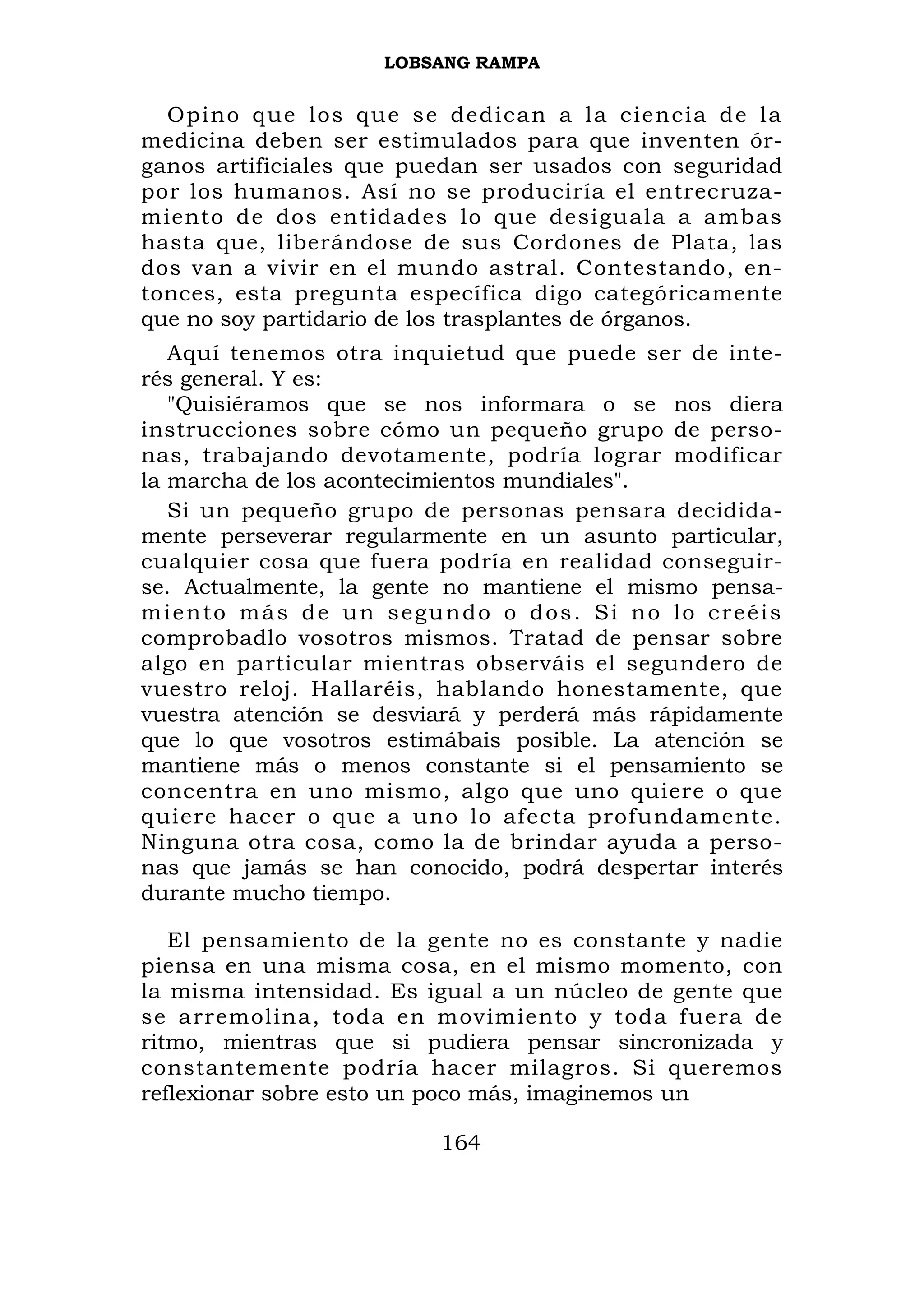 LOBSANG RAMPA


  Opino que los que se dedican a la ciencia d e la
medicina deben ser estimulados para que inventen ór-
ganos artificiales que puedan ser usados con seguridad
por los humanos. Así no se produciría el entrecruza-
miento de dos entidades lo que desiguala a ambas
hasta que, liberándose de sus Cordones de Plata, las
dos van a vivir en el mundo astral. Contestando, en-
tonces, esta pregunta específica digo categóricamente
que no soy partidario de los trasplantes de órganos.
   Aquí tenemos otra inquietud que puede ser de inte-
rés general. Y es:
   "Quisiéramos que se nos informara o se nos diera
instrucciones sobre cómo un pequeño grupo de perso-
nas, trabajando devotamente, podría lograr modificar
la marcha de los acontecimientos mundiales".
   Si un pequeño grupo de personas pensara decidida-
mente perseverar regularmente en un asunto particular,
cualquier cosa que fuera podría en realidad conseguir-
se. Actualmente, la gente no mantiene el mismo pensa-
miento más de un segundo o dos. Si no lo creéis
comprobadlo vosotros mismos. Tratad de pensar sobre
algo en particular mientras observáis el segundero de
vuestro reloj. Hallaréis, hablando honestamente, que
vuestra atención se desviará y perderá más rápidamente
que lo que vosotros estimábais posible. La atención se
mantiene más o menos constante si el pensamiento se
concentra en uno mismo, algo que uno quiere o que
quiere hacer o que a uno lo afecta profundamente.
Ninguna otra cosa, como la de brindar ayuda a perso-
nas que jamás se han conocido, podrá despertar interés
durante mucho tiempo.

   El pensamiento de la gente no es constante y nadie
piensa en una misma cosa, en el mismo momento, con
la misma intensidad. Es igual a un núcleo de gente que
se arremolina, toda en movimiento y toda fuera de
ritmo, mientras que si pudiera pensar sincronizada y
constantemente podría hacer milagros. Si queremos
reflexionar sobre esto un poco más, imaginemos un

                         164
 