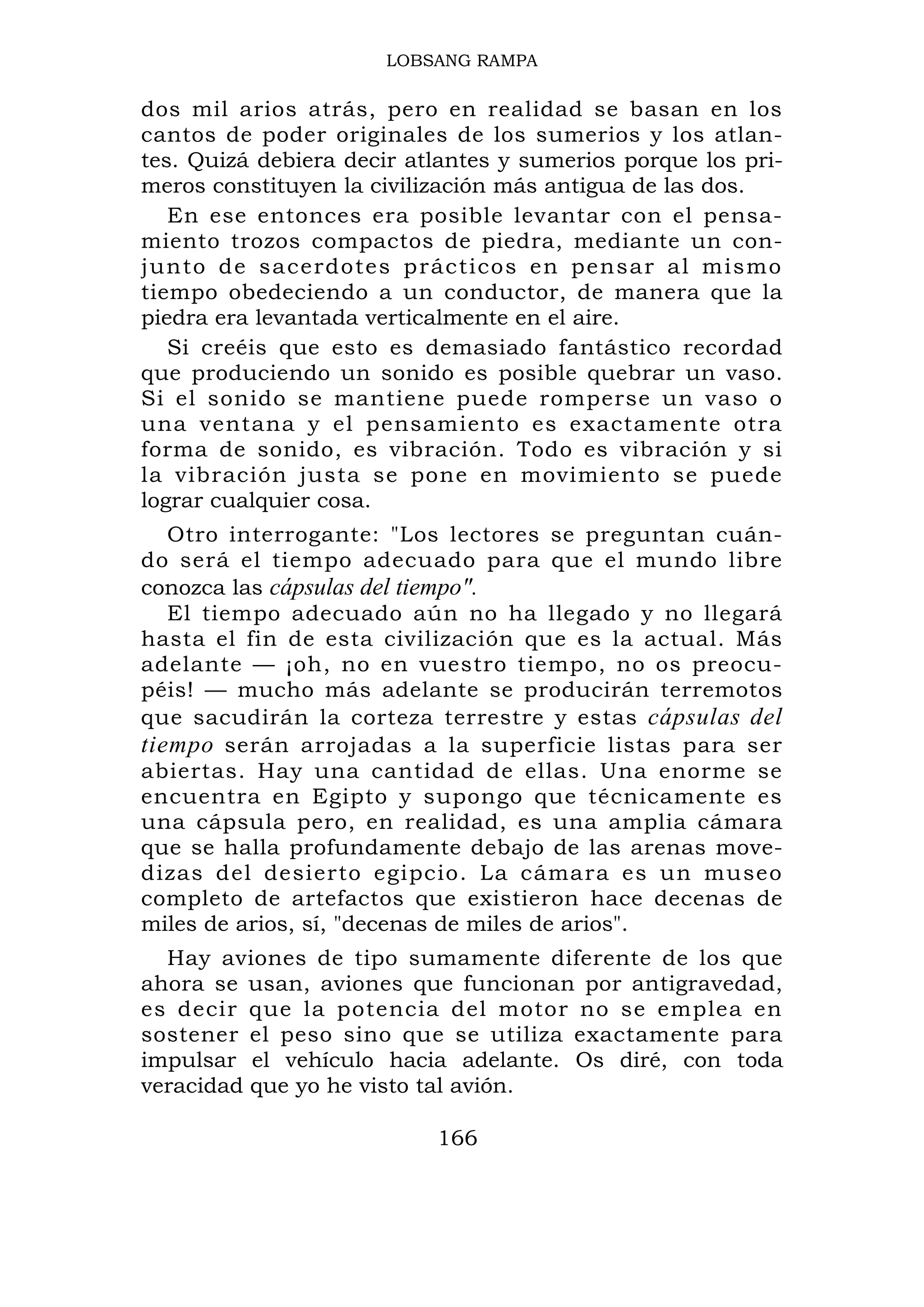 LOBSANG RAMPA

dos mil arios atrás, pero en realidad se basan en los
cantos de poder originales de los sumerios y los atlan-
tes. Quizá debiera decir atlantes y sumerios porque los pri-
meros constituyen la civilización más antigua de las dos.
   En ese entonces era posible levantar con el pensa-
miento trozos compactos de piedra, mediante un con-
junto de sa cerdotes p rácticos en pensar al mismo
tiempo obedeciendo a un conductor, de manera que la
piedra era levantada verticalmente en el aire.
   Si creéis que esto es demasiado fantástico recordad
que produciendo un sonido es posible quebrar un vaso.
Si el sonido se mantiene puede romperse un vaso o
una ventana y el pensamiento es exactamente otra
forma de sonido, es vibración. Todo es vibración y si
la vibración justa se pone en movimiento se puede
lograr cualquier cosa.
   Otro interrogante: "Los lectores se preguntan cuán-
do será el tiempo adecuado para que el mundo libre
conozca las cápsulas del tiempo".
   El tiempo adecuado aún no ha llegado y no llegará
hasta el fin de esta civilización que es la actual. Más
adelante — ¡oh, no en vuestro tiempo, no os preocu-
péis! — mucho más adelante se producirán terremotos
que sacudirán la corteza terrestre y estas cápsulas del
tiempo serán arrojadas a la superficie listas para ser
abiertas. Hay una cantidad de ellas. Una enorme se
encuentra en Egipto y supongo que técnicamente es
una cápsula pero, en realidad, es una amplia cámara
que se halla profundamente debajo de las arenas move-
dizas del desierto egipcio. La cámara es un museo
completo de artefactos que existieron hace decenas de
miles de arios, sí, "decenas de miles de arios".
  Hay aviones de tipo sumamente diferente de los que
ahora se usan, aviones que funcionan por antigravedad,
es decir que la potencia del motor no se emplea en
sostener el peso sino que se utiliza exactamente para
impulsar el vehículo hacia adelante. Os diré, con toda
veracidad que yo he visto tal avión.

                           166
 