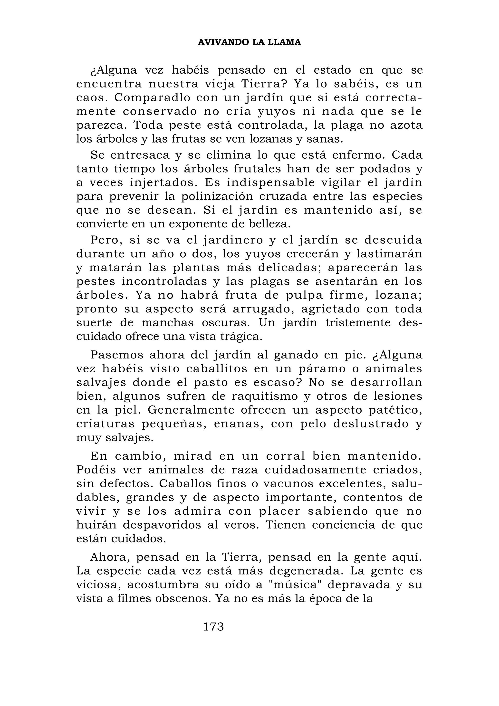 AVIVANDO LA LLAMA


   ¿Alguna vez habéis pensado en el estado en que se
encuentra nuestra vieja Tierra? Ya lo sabéis, es un
caos. Comparadlo con un jardín que si está correcta-
mente conservado no cría yuyos ni nada que se le
parezca. Toda peste está controlada, la plaga no azota
los árboles y las frutas se ven lozanas y sanas.
   Se entresaca y se elimina lo que está enfermo. Cada
tanto tiempo los árboles frutales han de ser podados y
a veces injertados. Es indispensable vigilar el jardín
para prevenir la polinización cruzada entre las especies
que no se desean. Si el jardín es mantenido así, se
convierte en un exponente de belleza.
   Pero, si se va el jardinero y el jardín se descuida
durante un año o dos, los yuyos crecerán y lastimarán
y matarán las plantas más delicadas; aparecerán las
pestes incontroladas y las plagas se asentarán en los
árboles. Ya no habrá fruta de pulpa firme, lozana;
pronto su aspecto será arrugado, agrietado con toda
suerte de manchas oscuras. Un jardín tristemente des-
cuidado ofrece una vista trágica.
  Pasemos ahora del jardín al ganado en pie. ¿Alguna
vez habéis visto caballitos en un páramo o animales
salvajes donde el pasto es escaso? No se desarrollan
bien, algunos sufren de raquitismo y otros de lesiones
en la piel. Generalmente ofrecen un aspecto patético,
criaturas pequeñas, enanas, con pelo deslustrado y
muy salvajes.
    En cambio, mirad en un corral bien mantenido.
Podéis ver animales de raza cuidadosamente criados,
sin defectos. Caballos finos o vacunos excelentes, salu-
dables, grandes y de aspecto importante, contentos de
v i v i r y s e lo s a d m ir a c o n p l ac e r s a b i e n d o qu e n o
huirán despavoridos al veros. Tienen conciencia de que
están cuidados.
   Ahora, pensad en la Tierra,          pensad en la gente aquí.
La especie cada vez está más            degenerada. La gente es
viciosa, acostumbra su oído a           "música" depravada y su
vista a filmes obscenos. Ya no es       más la época de la

                          173
 