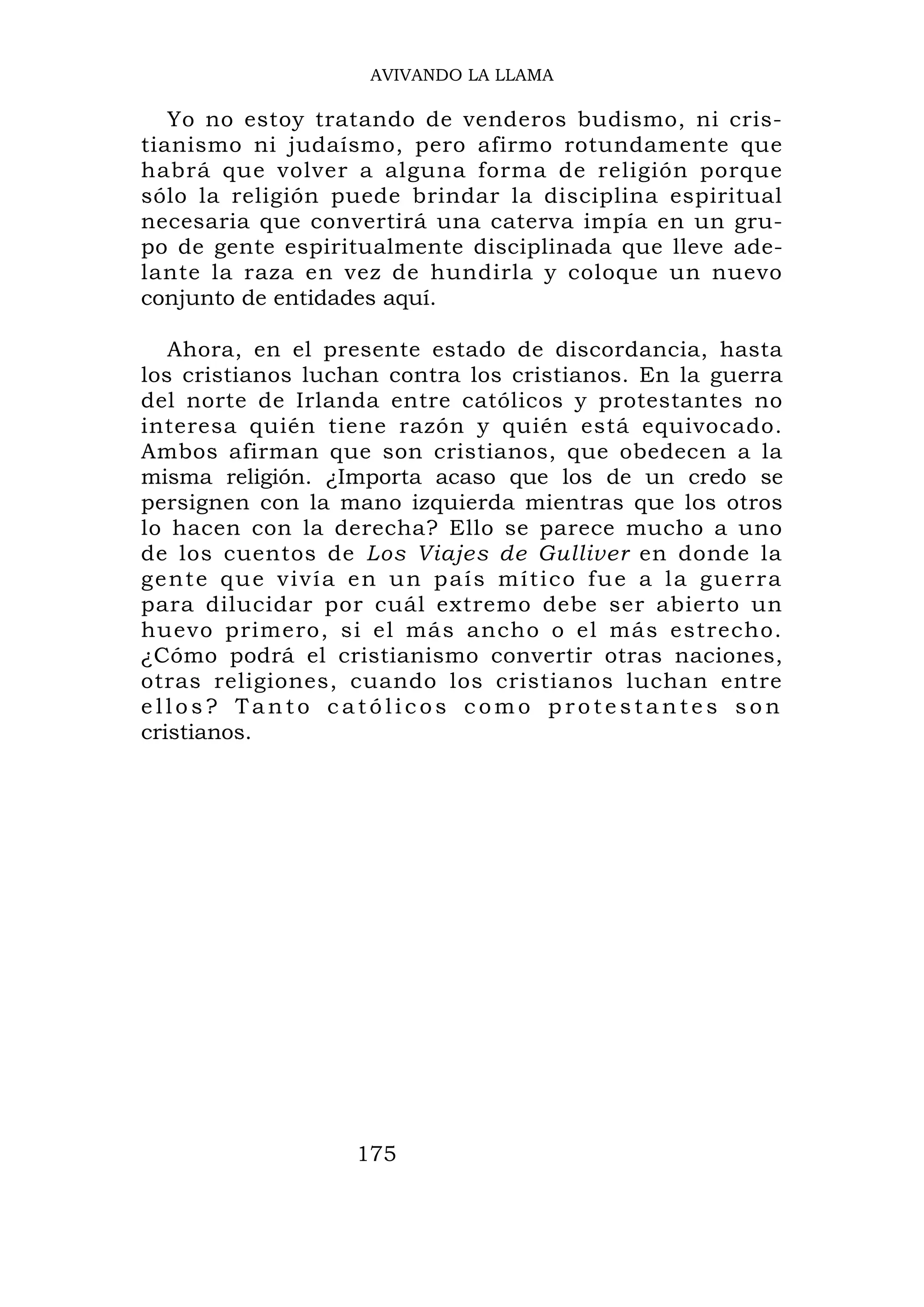 AVIVANDO LA LLAMA

   Yo no estoy tratando de venderos budismo, ni cris-
tianismo ni judaísmo, pero afirmo rotundamente que
habrá que volver a alguna forma de religión porque
sólo la religión puede brindar la disciplina espiritual
necesaria que convertirá una caterva impía en un gru-
po de gente espiritualmente disciplinada que lleve ade-
lante la raza en vez de hundirla y coloque un nuevo
conjunto de entidades aquí.

   Ahora, en el presente estado de discordancia, hasta
los cristianos luchan contra los cristianos. En la guerra
del norte de Irlanda entre católicos y protestantes no
interesa quién tiene razón y quién está equivocado.
Ambos afirman que son cristianos, que obedecen a la
misma religión. ¿Importa acaso que los de un credo se
persignen con la mano izquierda mientras que los otros
lo hacen con la derecha? Ello se parece mucho a uno
de los cuentos de Los Viajes de Gulliver en donde la
gente que vivía en un país mítico fue a la guerra
para dilucidar por cuál extremo debe ser abierto un
huevo primero, si el más ancho o el más estrecho.
¿Cómo podrá el cristianismo convertir otras naciones,
otras religiones, cuando los cristianos luchan entre
ellos? Tanto católicos como protestantes son
cristianos.




                   175
 