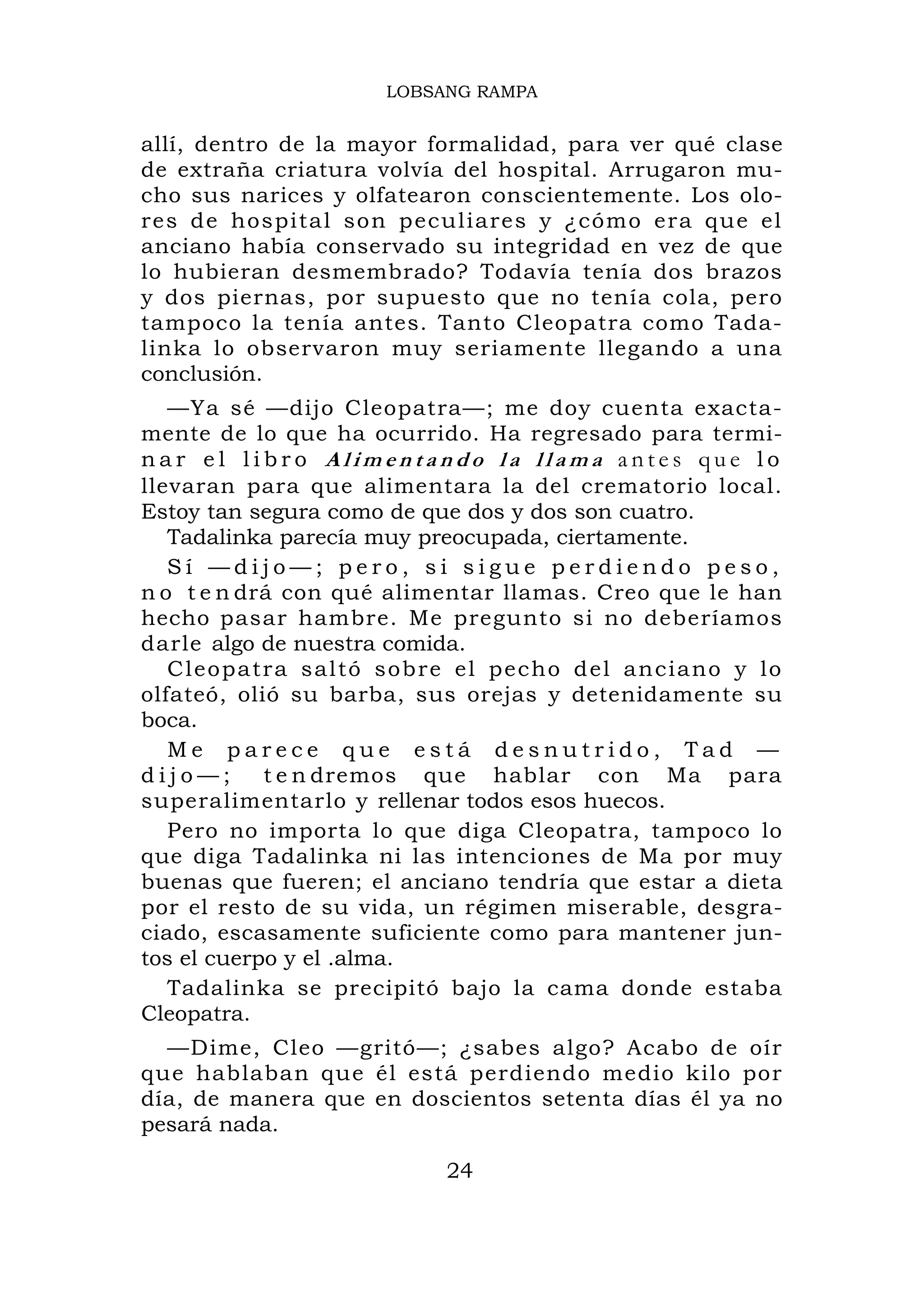 LOBSANG RAMPA


allí, dentro de la mayor formalidad, para ver qué clase
de extraña criatura volvía del hospital. Arrugaron mu-
cho sus narices y olfatearon conscientemente. Los olo-
res de hospital so n p eculiares y ¿cómo era que el
anciano había conservado su integridad en vez de que
lo hubieran desmembrado? Todavía tenía dos brazos
y dos piernas, por supuesto que no tenía cola, pero
tampoco la tenía antes. Tanto Cleopatra como Tada-
linka lo observaron muy seriamente llegando a una
conclusión.
   —Ya sé —dijo Cleopatra—; me doy cuenta exacta-
mente de lo que ha ocurrido. Ha regresado para termi-
nar el libro Alimentando la llama antes que lo
llevaran para que alimentara la del crematorio local.
Estoy tan segura como de que dos y dos son cuatro.
   Tadalinka parecía muy preocupada, ciertamente.
   Sí —dijo—; pero, si sigue perdiendo peso,
n o t e n drá con qué alimentar llamas. Creo que le han
hecho pasar hambre. Me pregunto si no deberíamos
darle algo de nuestra comida.
   Cl eopatra sal t ó sobre el pecho d el an ciano y lo
olfateó, olió su barba, sus orejas y detenidamente su
boca.
   Me parece que está desnutrido, Tad —
dijo—;      t e n dremos que hablar con Ma para
superalimentarlo y rellenar todos esos huecos.
   Pero no importa lo que diga Cleopatra, tampoco lo
que diga Tadalinka ni las intenciones de Ma por muy
buenas que fueren; el anciano tendría que estar a dieta
por el resto de su vida, un régimen miserable, desgra-
ciado, escasamente suficiente como para mantener jun-
tos el cuerpo y el .alma.
   Tadalinka se precipitó bajo la cama donde estaba
Cleopatra.
  —Dime, Cleo —gritó—; ¿sabes algo? Acabo de oír
que hablaban que él está perdiendo medio kilo por
día, de manera que en doscientos setenta días él ya no
pesará nada.

                          24
 