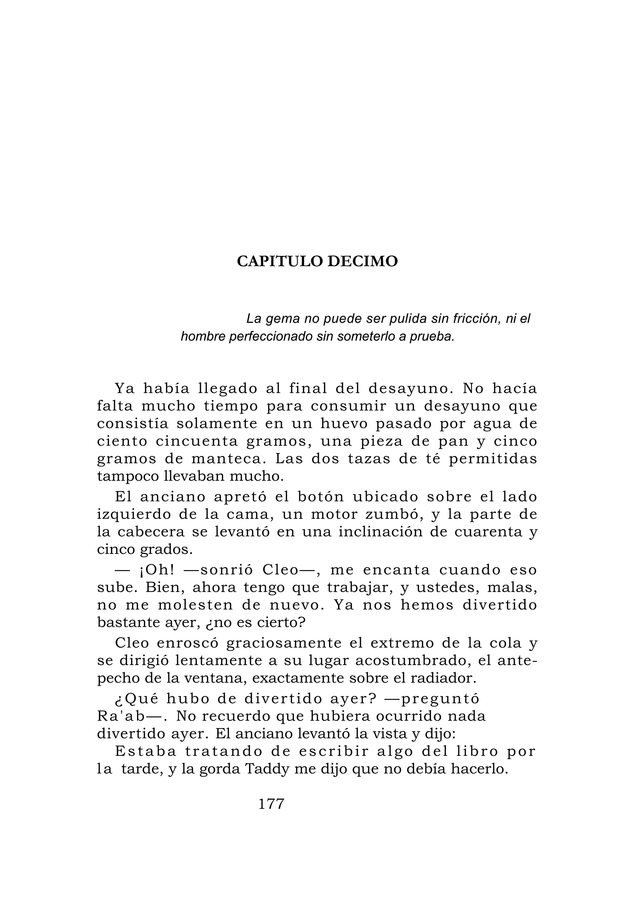 CAPITULO DECIMO


                    La gema no puede ser pulida sin fricción, ni el
          hombre perfeccionado sin someterlo a prueba.


   Ya había llegado al final del desayuno. No hacía
falta mucho tiempo para consumir un desayuno que
consistía solamente en un huevo pasado por agua de
ciento cincuenta gramos, una pieza de pan y cinco
gramos de manteca. Las dos tazas de té permitidas
tampoco llevaban mucho.
   El anciano apretó el botón ubicado sobre el lado
izquierdo de la cama, un motor zumbó, y la parte de
la cabecera se levantó en una inclinación de cuarenta y
cinco grados.
   — ¡Oh! —s onrió Cleo —, me encanta cuand o eso
sube. Bien, ahora tengo que trabajar, y ustedes, malas,
no me molesten de nuevo. Ya nos hemos divertido
bastante ayer, ¿no es cierto?
   Cleo enroscó graciosamente el extremo de la cola y
se dirigió lentamente a su lugar acostumbrado, el ante-
pecho de la ventana, exactamente sobre el radiador.
   ¿Qué hubo de divertido ayer? —preguntó
R a ' a b — . No recuerdo que hubiera ocurrido nada
divertido ayer. El anciano levantó la vista y dijo:
   Estaba tratando de escribir algo del libro por
l a tarde, y la gorda Taddy me dijo que no debía hacerlo.

                      177
 