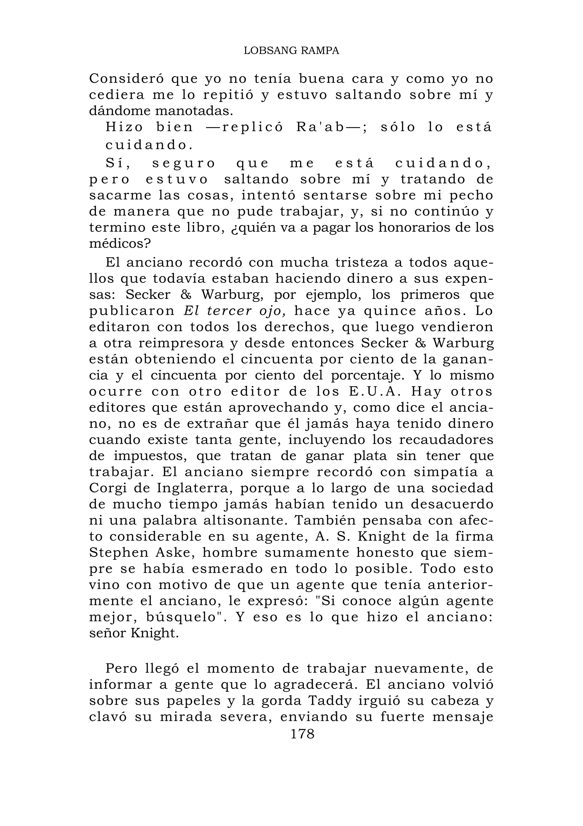 LOBSANG RAMPA

Consideró que yo no tenía buena cara y como yo no
cediera me lo repitió y estuvo saltando sobre mí y
dándome manotadas.
   Hizo bien —replicó Ra'ab—; sólo lo está
   cuidando.
   Sí,         seguro          que        me       está       cuidando,
p e r o e s t u v o saltando sobre mí y tratando de
sacarme las cosas, intentó sentarse sobre mi pecho
de manera que no pude trabajar, y, si no continúo y
termino este libro, ¿quién va a pagar los honorarios de los
médicos?
   El anciano recordó con mucha tristeza a todos aque-
llos que todavía estaban haciendo dinero a sus expen-
sas: Secker & Warburg, por ejemplo, los primeros que
p u b l i c a r o n E l te r c e r o j o , h a c e y a q u i n c e a ño s . L o
editaron con todos los derechos, que luego vendieron
a otra reimpresora y desde entonces Secker & Warburg
están obteniendo el cincuenta por ciento de la ganan-
cia y el cincuenta por ciento del porcentaje. Y lo mismo
ocurre con otro editor de los E.U.A. Hay otros
editores que están aprovechando y, como dice el ancia-
no, no es de extrañar que él jamás haya tenido dinero
cuando existe tanta gente, incluyendo los recaudadores
de impuestos, que tratan de ganar plata sin tener que
trabajar. El anciano siempre recordó con simpatía a
Corgi de Inglaterra, porque a lo largo de una sociedad
de mucho tiempo jamás habían tenido un desacuerdo
ni una palabra altisonante. También pensaba con afec-
to considerable en su agente, A. S. Knight de la firma
Stephen Aske, hombre sumamente honesto que siem-
pre se había esmerado en todo lo posible. Todo esto
vino con motivo de que un agente que tenía anterior-
mente el anciano, le expresó: "Si conoce algún agente
mejor, búsquelo". Y eso es lo que hizo el anciano:
señor Knight.

  Pero llegó el momento de trabajar nuevamente, de
informar a gente que lo agradecerá. El anciano volvió
sobre sus papeles y la gorda Taddy irguió su cabeza y
clavó su mirada severa, enviando su fuerte mensaje
                           178
 