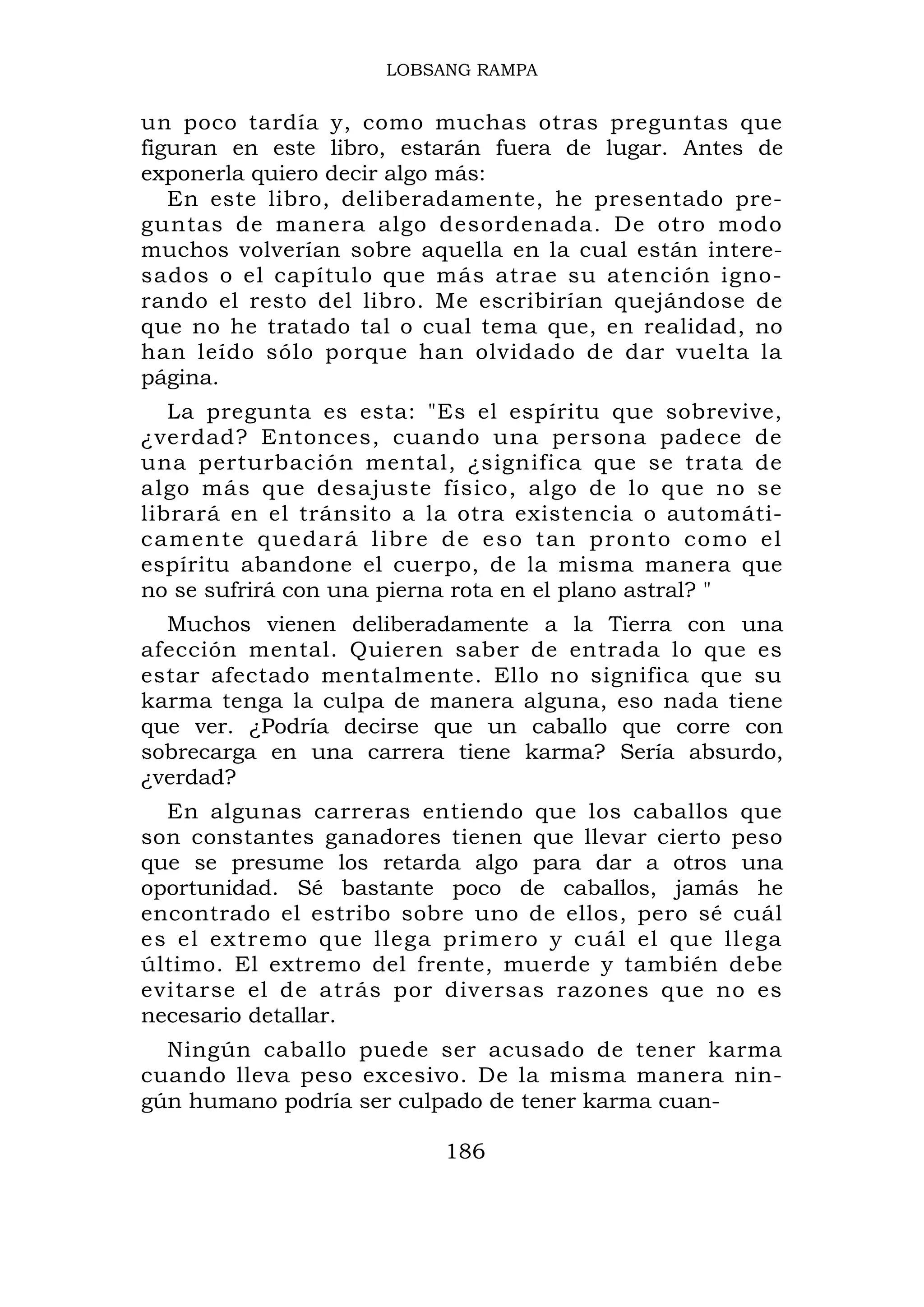 LOBSANG RAMPA


un poco tardía y, como muchas otras preguntas que
figuran en este libro, estarán fuera de lugar. Antes de
exponerla quiero decir algo más:
   En este libro, deliberadamente, he presentado pre-
guntas de manera algo desordenada. De otro modo
muchos volverían sobre aquella en la cual están intere-
sados o el capítulo que más atrae su atención igno-
rando el resto del libro. Me escribirían quejándose de
que no he tratado tal o cual tema que, en realidad, no
han leído sólo porque han olvidado de dar vuelta la
página.
   La pregunta es esta: "Es el espíritu que sobrevive,
¿verdad? Entonces, cuando una persona padece de
una perturbación mental, ¿significa que se trata de
algo más que desajuste físico, algo de lo que no se
librará en el tránsito a la otra existencia o automáti-
camente quedará libre de eso tan pronto como el
espíritu abandone el cuerpo, de la misma manera que
no se sufrirá con una pierna rota en el plano astral? "
  Muchos vienen deliberadamente a la Tierra con una
afección mental. Quieren saber de entrada lo que es
estar afectado mentalmente. Ello no significa que su
karma tenga la culpa de manera alguna, eso nada tiene
que ver. ¿Podría decirse que un caballo que corre con
sobrecarga en una carrera tiene karma? Sería absurdo,
¿verdad?
  En algunas carreras entiendo que los caballos que
son constantes ganadores tienen que llevar cierto peso
que se presume los retarda algo para dar a otros una
oportunidad. Sé bastante poco de caballos, jamás he
encontrado el estribo sobre uno de ellos, pero sé cuál
es el extremo que llega primero y cuál el que llega
último. El extremo del frente, muerde y también debe
evitarse el de atrás por diversas razones que no es
necesario detallar.
  Ningún caballo puede ser acusado de tener karma
cuando lleva peso excesivo. De la misma manera nin-
gún humano podría ser culpado de tener karma cuan-

                          186
 