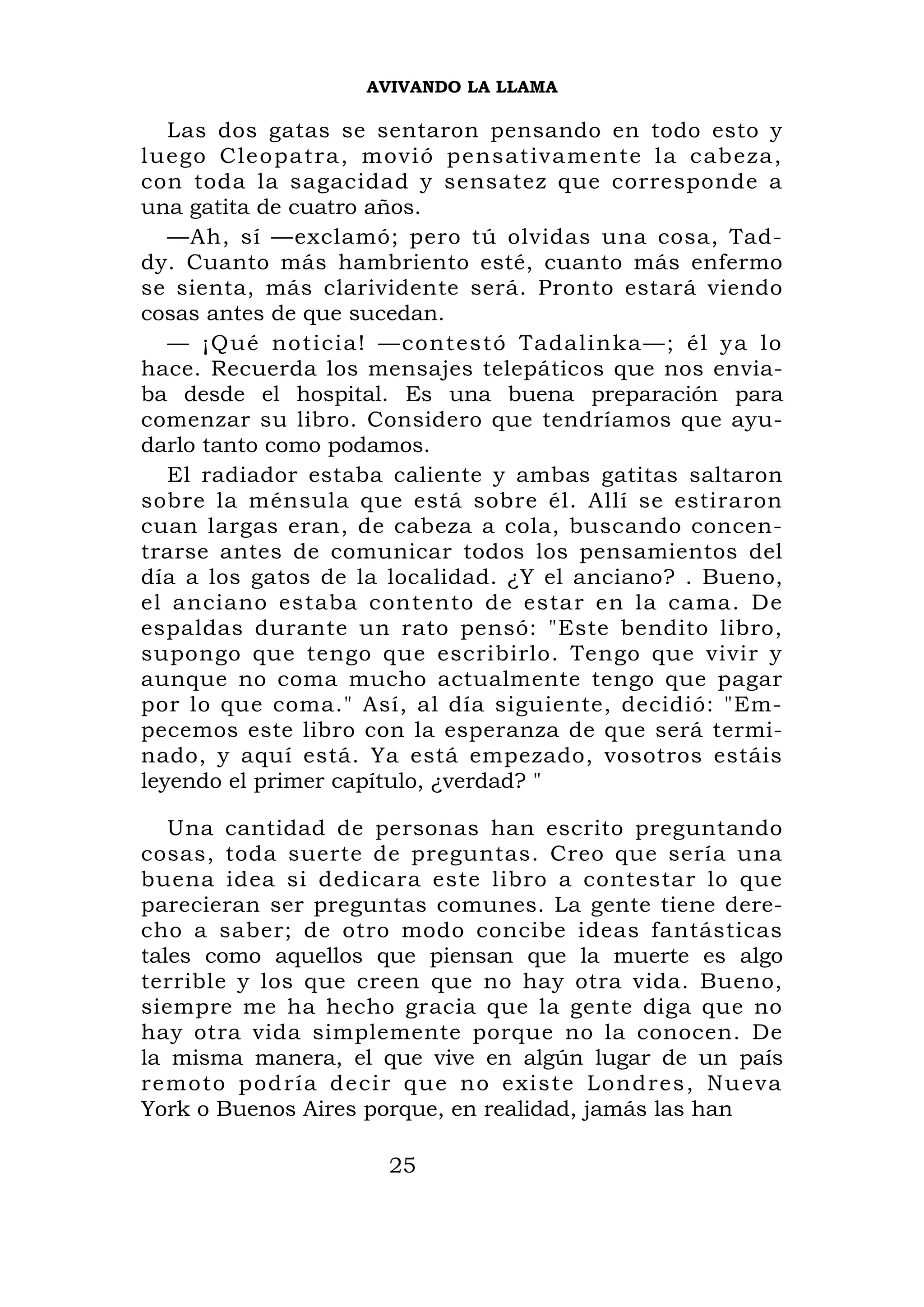 AVIVANDO LA LLAMA

   Las dos gatas se sentaron pensando en todo esto y
luego Cle o patra, m ovi ó pensat iva mente la c abeza,
con toda la sagacidad y sensatez que corresponde a
una gatita de cuatro años.
   —Ah, sí —exclamó; pero tú olvidas una cosa, Tad-
dy. Cuanto más hambriento esté, cuanto más enfermo
se sienta, más clarividente será. Pronto estará viendo
cosas antes de que sucedan.
   — ¡Qué no t icia! —cont estó Tadalinka—; él ya lo
hace. Recuerda los mensajes telepáticos que nos envia-
ba desde el hospital. Es una buena preparación para
comenzar su libro. Considero que tendríamos que ayu-
darlo tanto como podamos.
   El radiador estaba caliente y ambas gatitas saltaron
sobre la ménsula que está sobre él. Allí se estiraron
cuan largas eran, de cabeza a cola, buscando concen-
trarse antes de comunicar todos los pensamientos del
día a los gatos de la localidad. ¿Y el anciano? . Bueno,
el anciano estaba contento de estar en la cama. De
espaldas durante un rato pensó: "Este bendito libro,
supongo que tengo que escribirlo. Tengo que vivir y
aunque no coma mucho actualmente tengo que pagar
por lo que coma." Así, al día siguiente, decidió: "Em-
pecemos este libro con la esperanza de que será termi-
nado, y aquí está. Ya está empezado, vosotros estáis
leyendo el primer capítulo, ¿verdad? "

   Una cantidad de personas han escrito preguntando
cosas, toda suerte de preguntas. Creo que sería una
buena idea si dedicara este libro a contestar lo que
parecieran ser preguntas comunes. La gente tiene dere-
cho a saber; de otro modo concibe ideas fantásticas
tales como aquellos que piensan que la muerte es algo
terrible y los que creen que no hay otra vida. Bueno,
siempre me ha hecho gracia que la gente diga que no
hay otra vida simplemente porque no la conocen. De
la misma manera, el que vive en algún lugar de un país
remoto pod ría decir q ue no exist e Londres, Nueva
York o Buenos Aires porque, en realidad, jamás las han

                     25
 