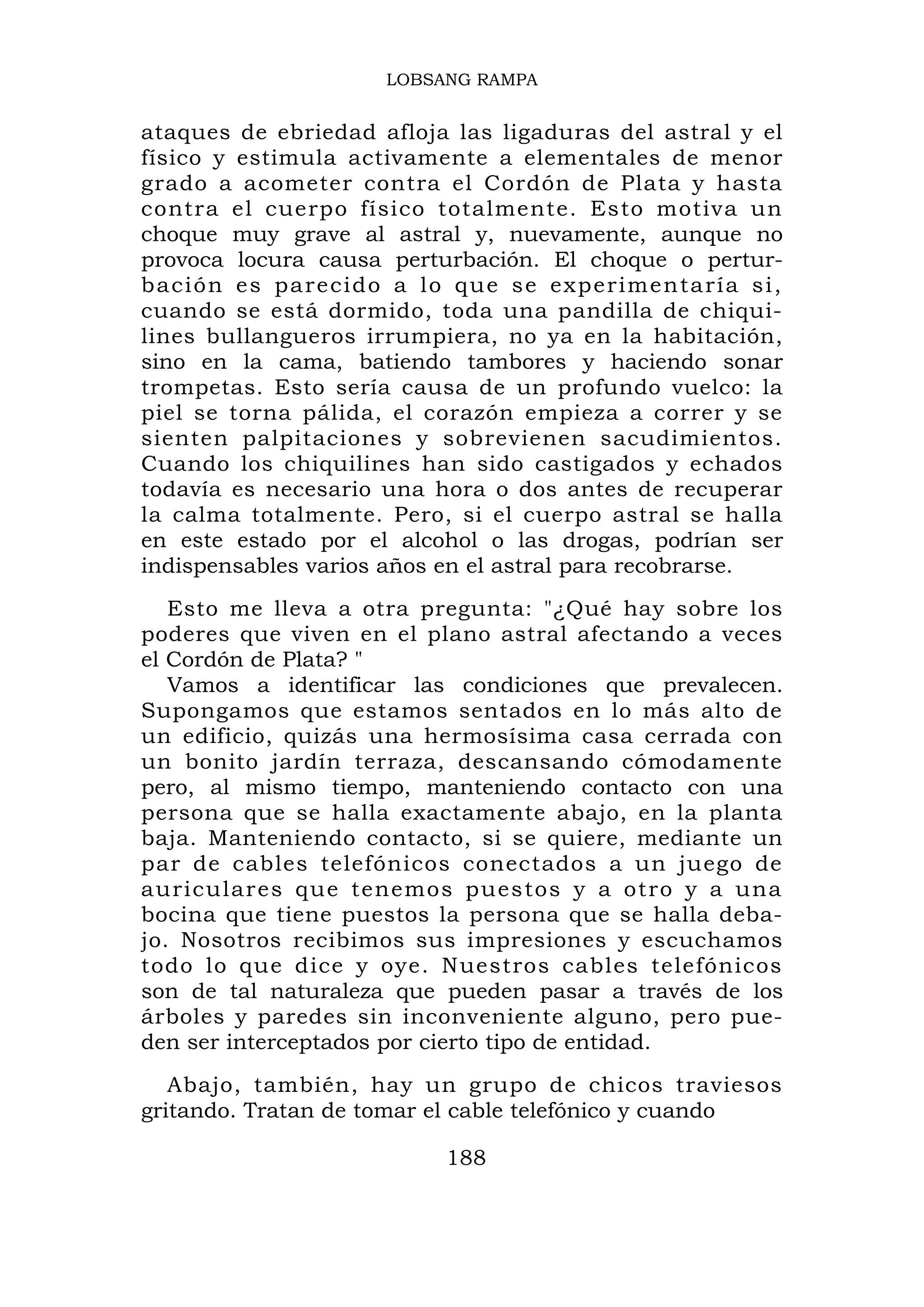LOBSANG RAMPA


ataques de ebriedad afloja las ligaduras del astral y el
físico y estimula activamente a elementales de menor
grado a acometer contra el Cordón de Plata y hasta
contra el cuerpo físico totalmente. Esto motiva un
choque muy grave al astral y, nuevamente, aunque no
provoca locura causa perturbación. El choque o pertur-
b a c i ón es p a reci d o a lo qu e se ex perimentaría si,
cuando se está dormido, toda una pandilla de chiqui-
lines bullangueros irrumpiera, no ya en la habitación,
sino en la cama, batiendo tambores y haciendo sonar
trompetas. Esto sería causa de un profundo vuelco: la
piel se torna pálida, el corazón empieza a correr y se
sienten palpitaciones y sobrevienen sacudimientos.
Cuando los chiquilines han sido castigados y echados
todavía es necesario una hora o dos antes de recuperar
la calma totalmente. Pero, si el cuerpo astral se halla
en este estado por el alcohol o las drogas, podrían ser
indispensables varios años en el astral para recobrarse.
   Esto me lleva a otra pregunta: "¿Qué hay sobre los
poderes que viven en el plano astral afectando a veces
el Cordón de Plata? "
   Vamos a identificar las condiciones que prevalecen.
Supongamos que estamos sentados en lo más alto de
un edificio, quizás una hermosísima casa cerrada con
un bonito jardín terraza, descansando cómodamente
pero, al mismo tiempo, manteniendo contacto con una
persona que se halla exactamente abajo, en la planta
baja. Manteniendo contacto, si se quiere, mediante un
par de cables telefónicos conectados a un juego de
auricular es que tenemos puestos y a otro y a una
bocina que tiene puestos la persona que se halla deba-
jo. Nosotros recibimos sus impresiones y escuchamos
todo lo que dice y oye. Nuestros cables telefónicos
son de tal naturaleza que pueden pasar a través de los
árboles y paredes sin inconveniente alguno, pero pue-
den ser interceptados por cierto tipo de entidad.
   Abajo, también, hay un grupo de chicos traviesos
gritando. Tratan de tomar el cable telefónico y cuando

                            188
 