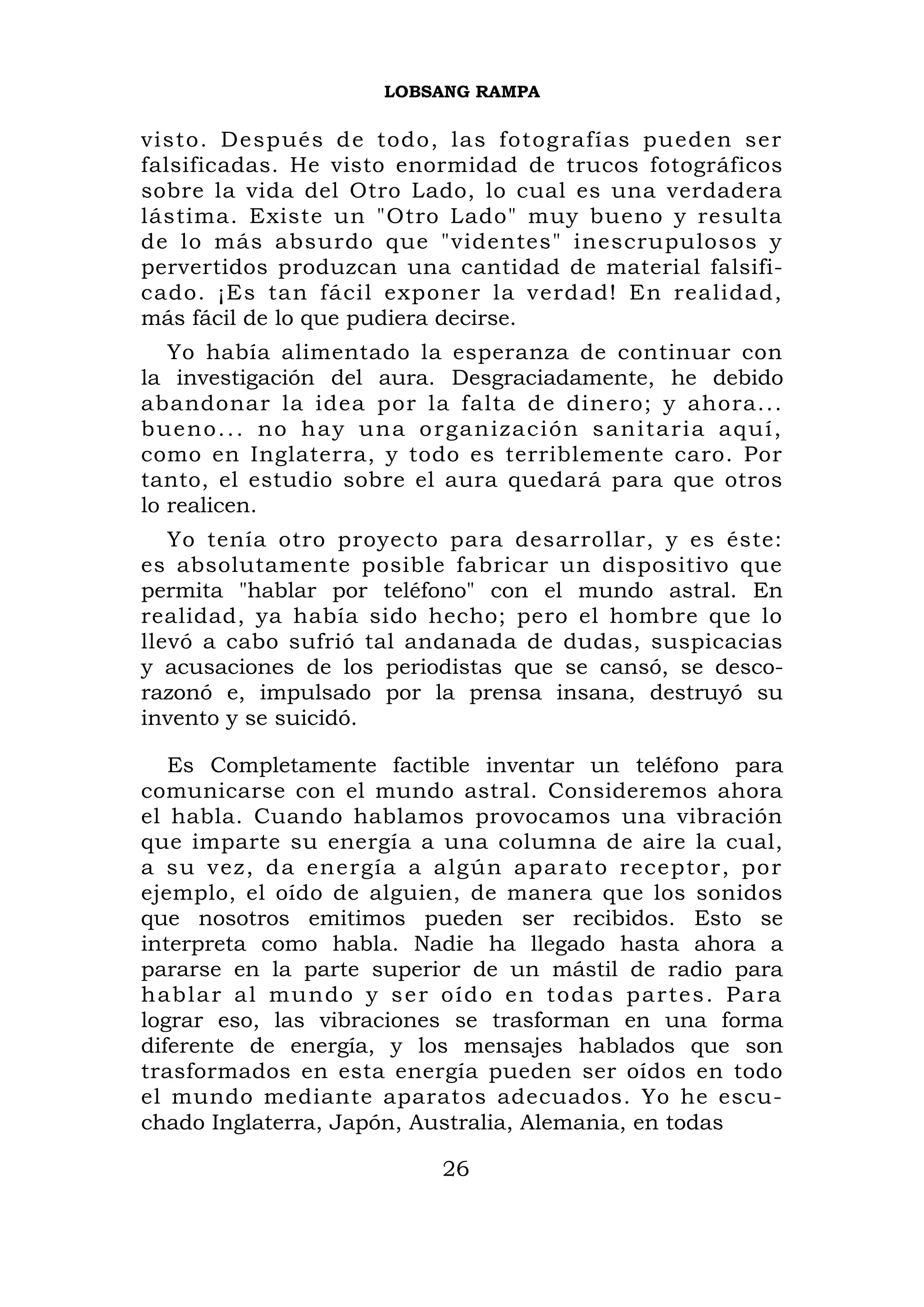 LOBSANG RAMPA

visto. Después de todo, las fotografías pueden ser
falsificadas. He visto enormidad de trucos fotográficos
sobre la vida del Otro Lado, lo cual es una verdadera
lástima. Existe un "Otro Lado" muy bueno y resulta
de lo más absurdo que "videntes" inescrupulosos y
pervertidos produzcan una cantidad de material falsifi-
cado. ¡Es tan fácil exponer la verdad! En realidad,
más fácil de lo que pudiera decirse.
   Yo había alimentado la esperanza de continuar con
la investigación del aura. Desgraciadamente, he debido
abandonar la idea por la falta de dinero; y ahora...
bueno... no hay una o r ganización sanitaria aquí,
como en Inglaterra, y todo es terriblemente caro. Por
tanto, el estudio sobre el aura quedará para que otros
lo realicen.
   Yo tenía otro proyecto para desarrollar, y es éste:
es absolutamente posible fabricar un dispositivo que
permita "hablar por teléfono" con el mundo astral. En
realidad, ya había sido hecho; pero el hombre que lo
llevó a cabo sufrió tal andanada de dudas, suspicacias
y acusaciones de los periodistas que se cansó, se desco-
razonó e, impulsado por la prensa insana, destruyó su
invento y se suicidó.

   Es Completamente factible inventar un teléfono para
comunicarse con el mundo astral. Consideremos ahora
el habla. Cuando hablamos provocamos una vibración
que imparte su energía a una columna de aire la cual,
a su vez, da energía a algún aparato receptor, po r
ejemplo, el oído de alguien, de manera que los sonidos
que nosotros emitimos pueden ser recibidos. Esto se
interpreta como habla. Nadie ha llegado hasta ahora a
pararse en la parte superior de un mástil de radio para
h abl ar al mundo y s e r oí d o e n t o d a s p a r t e s . P a r a
lograr eso, las vibraciones se trasforman en una forma
diferente de energía, y los mensajes hablados que son
trasformados en esta energía pueden ser oídos en todo
el mundo mediante aparatos adecuados. Yo he escu-
chado Inglaterra, Japón, Australia, Alemania, en todas

                               26
 