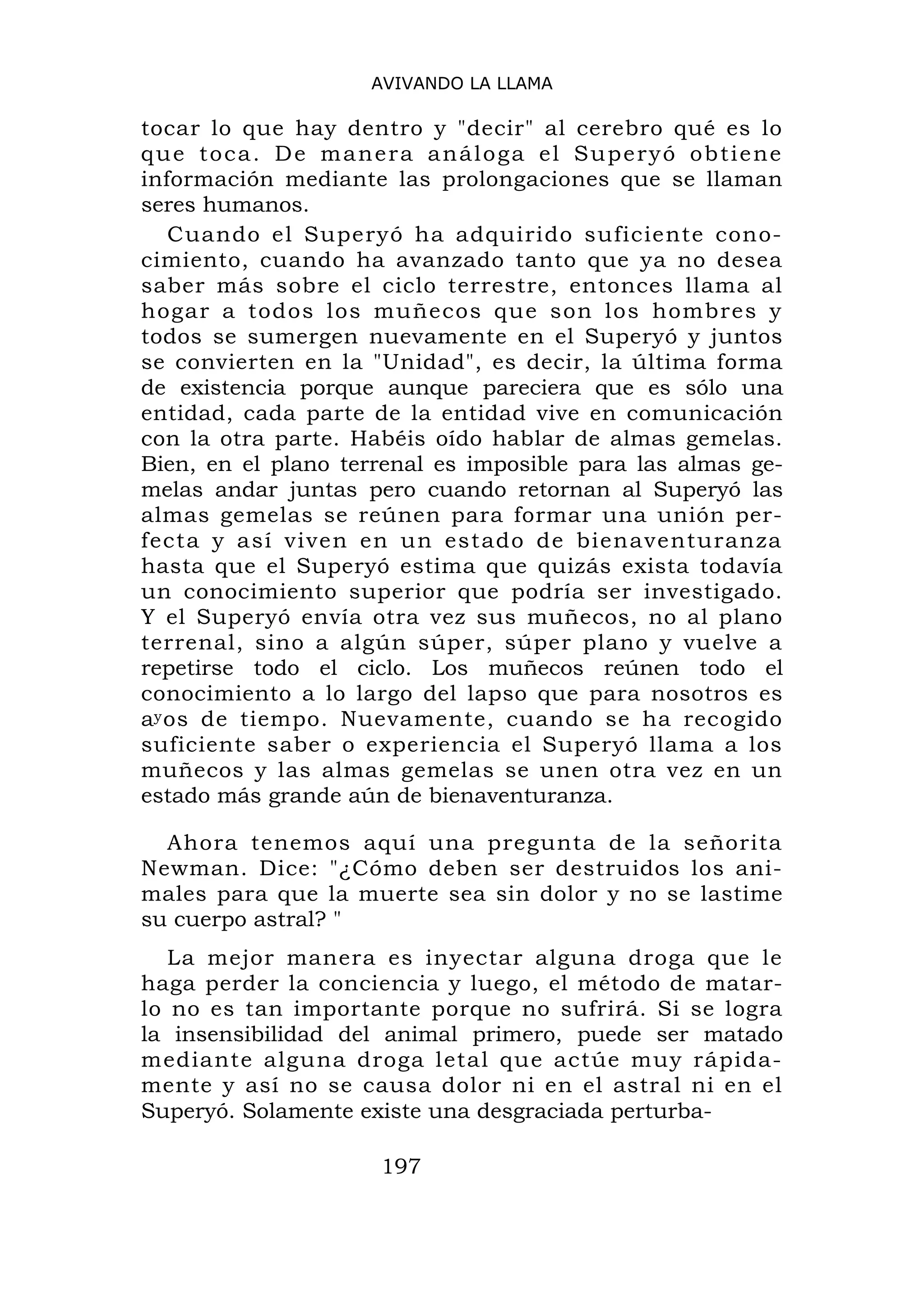 AVIVANDO LA LLAMA

tocar lo que hay dentro y "decir" al cerebro qué es lo
q u e t o c a . D e m a n e r a a n á l o g a el S u p e r y ó o b t i e ne
información mediante las prolongaciones que se llaman
seres humanos.
   Cuando el Superyó ha adquirido suficiente cono-
cimiento, cuando ha avanzado tanto que ya no desea
saber más sobre el ciclo terrestre, entonces llama al
hogar a todos los muñecos que son los hombres y
todos se sumergen nuevamente en el Superyó y juntos
se convierten en la "Unidad", es decir, la última forma
de existencia porque aunque pareciera que es sólo una
entidad, cada parte de la entidad vive en comunicación
con la otra parte. Habéis oído hablar de almas gemelas.
Bien, en el plano terrenal es imposible para las almas ge-
melas andar juntas pero cuando retornan al Superyó las
almas gemelas se reúnen para formar una unión per-
fecta y así viven en un estado de bienaventuranza
hasta que el Superyó estima que quizás exista todavía
un conocimiento superior que podría ser investigado.
Y el Superyó envía otra vez sus muñecos, no al plano
terrenal, sino a algún súper, súper plano y vuelve a
repetirse todo el ciclo. Los muñecos reúnen todo el
conocimiento a lo largo del lapso que para nosotros es
ay os de tiempo. Nuevamente, cuando se ha recogido
suficiente saber o experiencia el Superyó llama a los
muñecos y las almas gemelas se unen otra vez en un
estado más grande aún de bienaventuranza.

  Ahora tenemos aquí una pregunta de la señorita
Newman. Dice: "¿Cómo deben ser destruidos los ani-
males para que la muerte sea sin dolor y no se lastime
su cuerpo astral? "
   La mejor manera es inyectar alguna droga que le
haga perder la conciencia y luego, el método de matar-
lo no es tan importante porque no sufrirá. Si se logra
la insensibilidad del animal primero, puede ser matado
mediante alguna droga letal que actúe muy rápida-
mente y así no se causa dolor ni en el astral ni en el
Superyó. Solamente existe una desgraciada perturba-

                            197
 