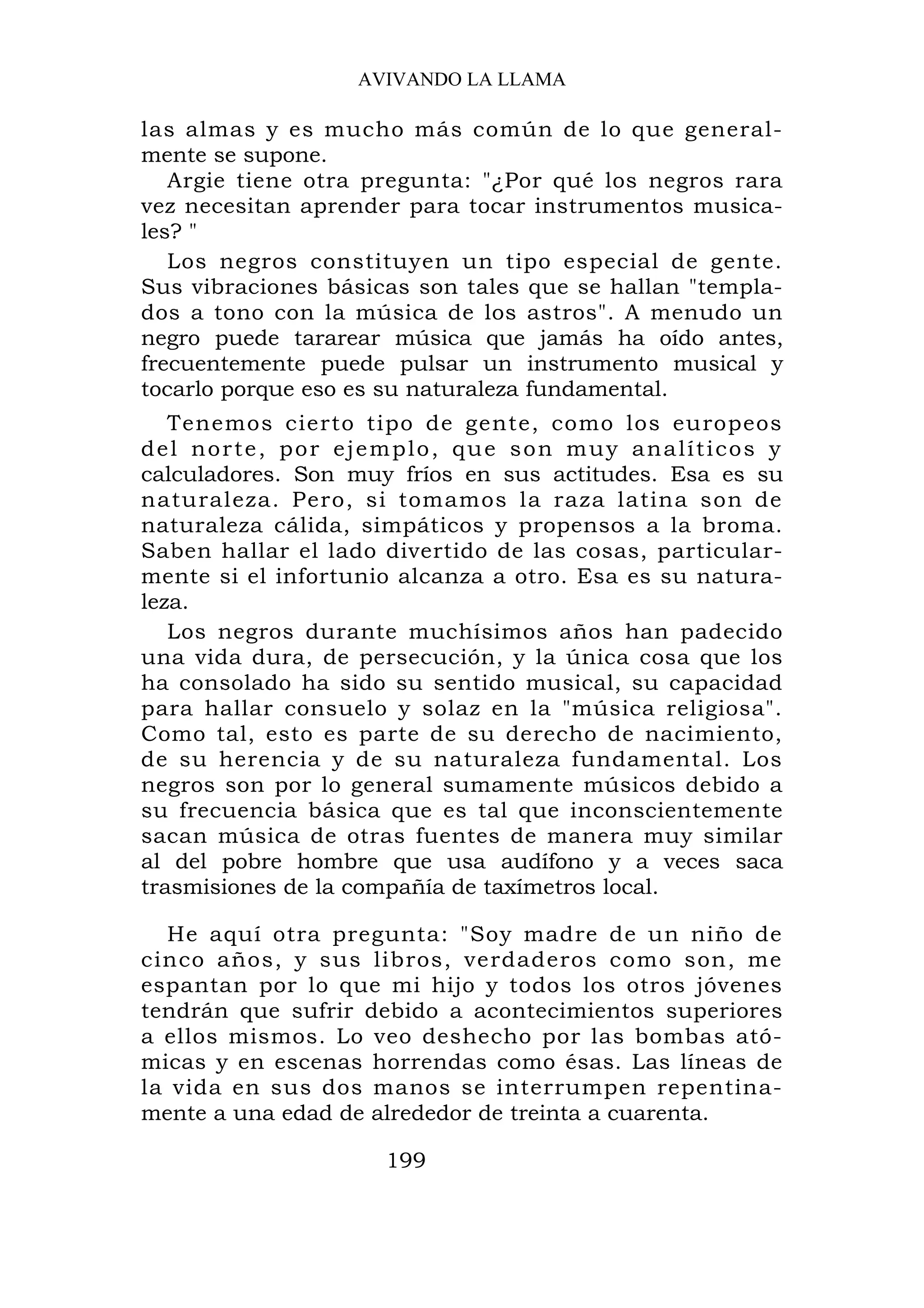AVIVANDO LA LLAMA

las almas y es mucho más común de lo que general-
mente se supone.
   Argie tiene otra pregunta: "¿Por qué los negros rara
vez necesitan aprender para tocar instrumentos musica-
les? "
   Los negros constituyen un tipo especial de gente.
Sus vibraciones básicas son tales que se hallan "templa-
dos a tono con la música de los astros". A menudo un
negro puede tararear música que jamás ha oído antes,
frecuentemente puede pulsar un instrumento musical y
tocarlo porque eso es su naturaleza fundamental.
   Tenemos cierto tipo de gente, como los europeos
d e l n o r t e , p o r e j e m p l o , q u e s o n m u y a n a l ít i c o s y
calculadores. Son muy fríos en sus actitudes. Esa es su
naturaleza. Pero, si tomamos la raza latina son de
naturaleza cálida, simpáticos y propensos a la broma.
Saben hallar el lado divertido de las cosas, particular-
mente si el infortunio alcanza a otro. Esa es su natura-
leza.
   Los negros durante muchísimos años han padecido
una vida dura, de persecución, y la única cosa que los
ha consolado ha sido su sentido musical, su capacidad
para hallar consuelo y solaz en la "música religiosa".
Como tal, esto es parte de su derecho de nacimiento,
de su herencia y de su naturaleza fundamental. Los
negros son por lo general sumamente músicos debido a
su frecuencia básica que es tal que inconscientemente
sacan música de otras fuentes de manera muy similar
al del pobre hombre que usa audífono y a veces saca
trasmisiones de la compañía de taxímetros local.

  He aquí otra pregunta: "Soy madre de un niño de
cinco años, y sus libros, verdaderos como son, me
espantan por lo que mi hijo y todos los otros jóvenes
tendrán que sufrir debido a acontecimientos superiores
a ellos mismos. Lo veo deshecho por las bombas ató-
micas y en escenas horrendas como ésas. Las líneas de
la vida en sus dos manos se interrumpen repentina-
mente a una edad de alrededor de treinta a cuarenta.

                             199
 