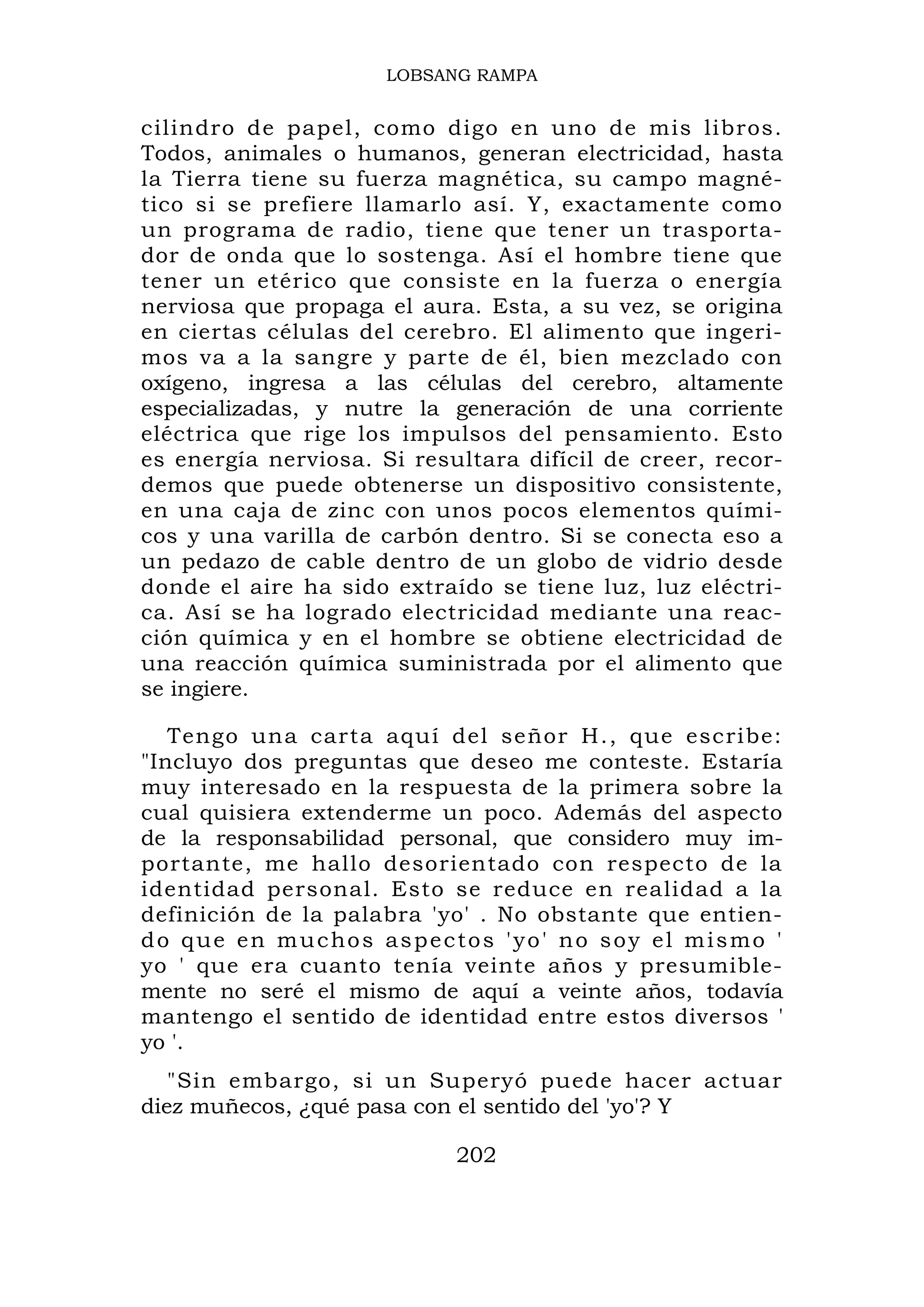 LOBSANG RAMPA


cilindro de papel, como digo en uno de mis libros.
Todos, animales o humanos, generan electricidad, hasta
la Tierra tiene su fuerza magnética, su campo magné-
tico si se prefiere llamarlo así. Y, exactamente como
un programa de radio, tiene que tener un trasporta-
dor de onda que lo sostenga. Así el hombre tiene que
tener un etérico que consiste en la fuerza o energía
nerviosa que propaga el aura. Esta, a su vez, se origina
en ciertas células del cerebro. El alimento que ingeri-
mos va a la sangre y parte de él, bien mezclado con
oxígeno, ingresa a las células del cerebro, altamente
especializadas, y nutre la generación de una corriente
eléctrica que rige los impulsos del pensamiento. Esto
es energía nerviosa. Si resultara difícil de creer, recor-
demos que puede obtenerse un dispositivo consistente,
en una caja de zinc con unos pocos elementos quími-
cos y una varilla de carbón dentro. Si se conecta eso a
un pedazo de cable dentro de un globo de vidrio desde
donde el aire ha sido extraído se tiene luz, luz eléctri-
ca. Así se ha logrado electricidad mediante una reac-
ción química y en el hombre se obtiene electricidad de
una reacción química suministrada por el alimento que
se ingiere.

   Tengo una carta aquí del señor H., que escribe:
"Incluyo dos preguntas que deseo me conteste. Estaría
muy interesado en la respuesta de la primera sobre la
cual quisiera extenderme un poco. Además del aspecto
de la responsabilidad personal, que considero muy im-
portante, me hallo desorientado con respecto de la
identidad personal. Esto se reduce en realidad a la
definición de la palabra 'yo' . No obstante que entien-
do que en muchos aspectos 'yo' no soy el mismo '
yo ' que era cuanto tenía veinte años y presumible-
mente no seré el mismo de aquí a veinte años, todavía
mantengo el sentido de identidad entre estos diversos '
yo '.
   "Sin embargo, si un Superyó puede hacer actuar
diez muñecos, ¿qué pasa con el sentido del 'yo'? Y

                            202
 