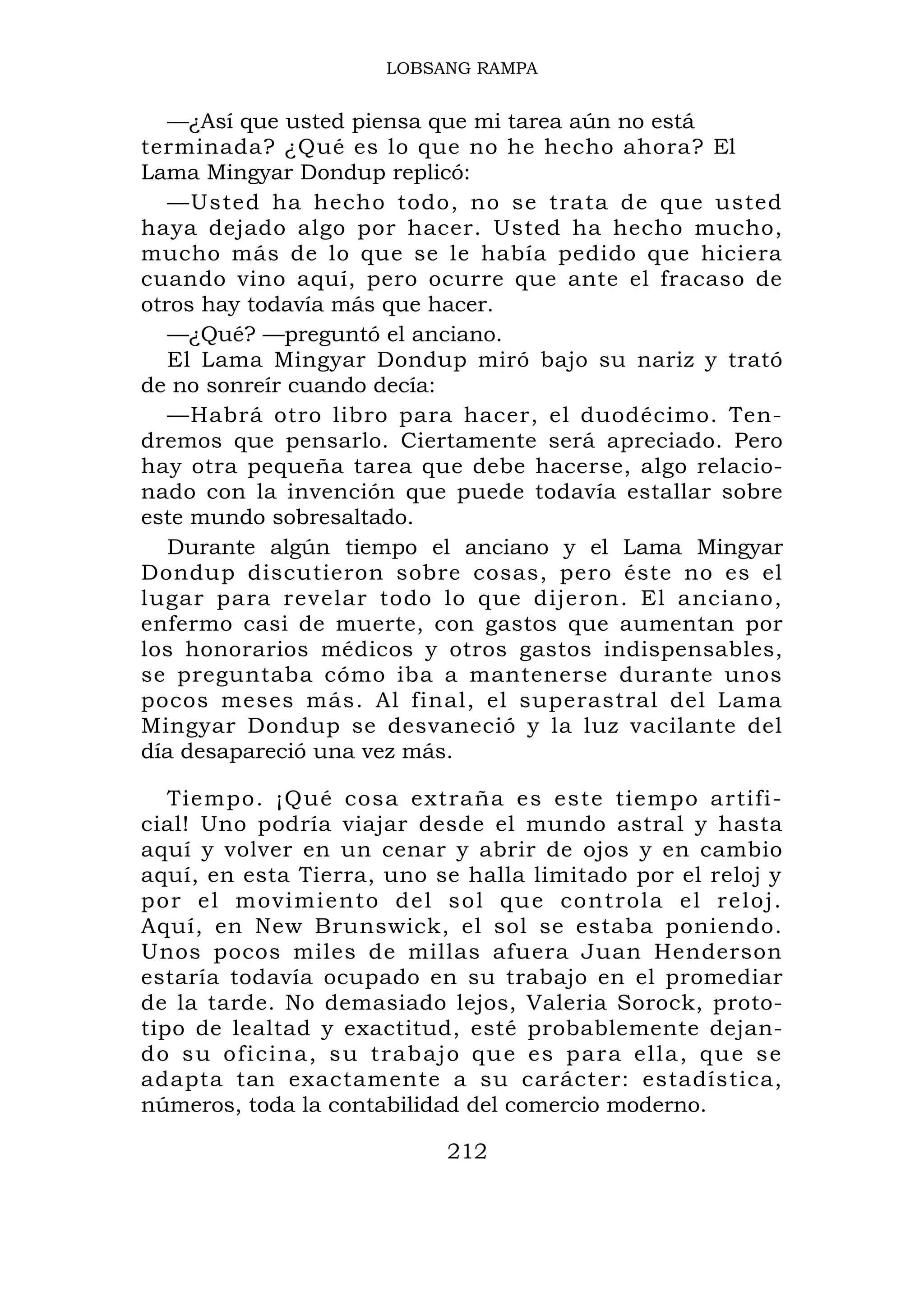 LOBSANG RAMPA


   —¿Así que usted piensa que mi tarea aún no está
terminada? ¿Qué es lo que no he hecho ahora? El
Lama Mingyar Dondup replicó:
   —Usted ha hecho todo, no se trata de que usted
haya dejado algo por hacer. Usted ha hecho mucho,
mucho más de lo que se le había pedido que hiciera
cuando vino aquí, pero ocurre que ante el fracaso de
otros hay todavía más que hacer.
   —¿Qué? —preguntó el anciano.
   El Lama Mingyar Dondup miró bajo su nariz y trató
de no sonreír cuando decía:
   —Habrá otro libro para hacer, el duodécimo. Ten-
dremos que pensarlo. Ciertamente será apreciado. Pero
hay otra pequeña tarea que debe hacerse, algo relacio-
nado con la invención que puede todavía estallar sobre
este mundo sobresaltado.
   Durante algún tiempo el anciano y el Lama Mingyar
Dondup discutieron sobre cosas, pero éste no es el
lugar para revelar todo lo que dijeron. El anciano,
enfermo casi de muerte, con gastos que aumentan por
los honorarios médicos y otros gastos indispensables,
se preguntaba cómo iba a mantenerse durante unos
pocos meses más. Al final, el superastral del Lama
Mingyar Dondup se desvaneció y la luz vacilante del
día desapareció una vez más.

   Tiempo. ¡Qué cosa extraña es este tiempo artifi-
cial! Uno podría viajar desde el mundo astral y hasta
aquí y volver en un cenar y abrir de ojos y en cambio
aquí, en esta Tierra, uno se halla limitado por el reloj y
por el movi miento del sol que co ntrola el reloj.
Aquí, en New Brunswick, el sol se estaba poniendo.
Unos pocos miles de millas afuera Juan Henderson
estaría todavía ocupado en su trabajo en el promediar
de la tarde. No demasiado lejos, Valeria Sorock, proto-
tipo de lealtad y exactitud, esté probablemente dejan-
do su oficina, su trabajo que es para ella, que se
adapta tan exactamente a su carácter: estadística,
números, toda la contabilidad del comercio moderno.

                           212
 