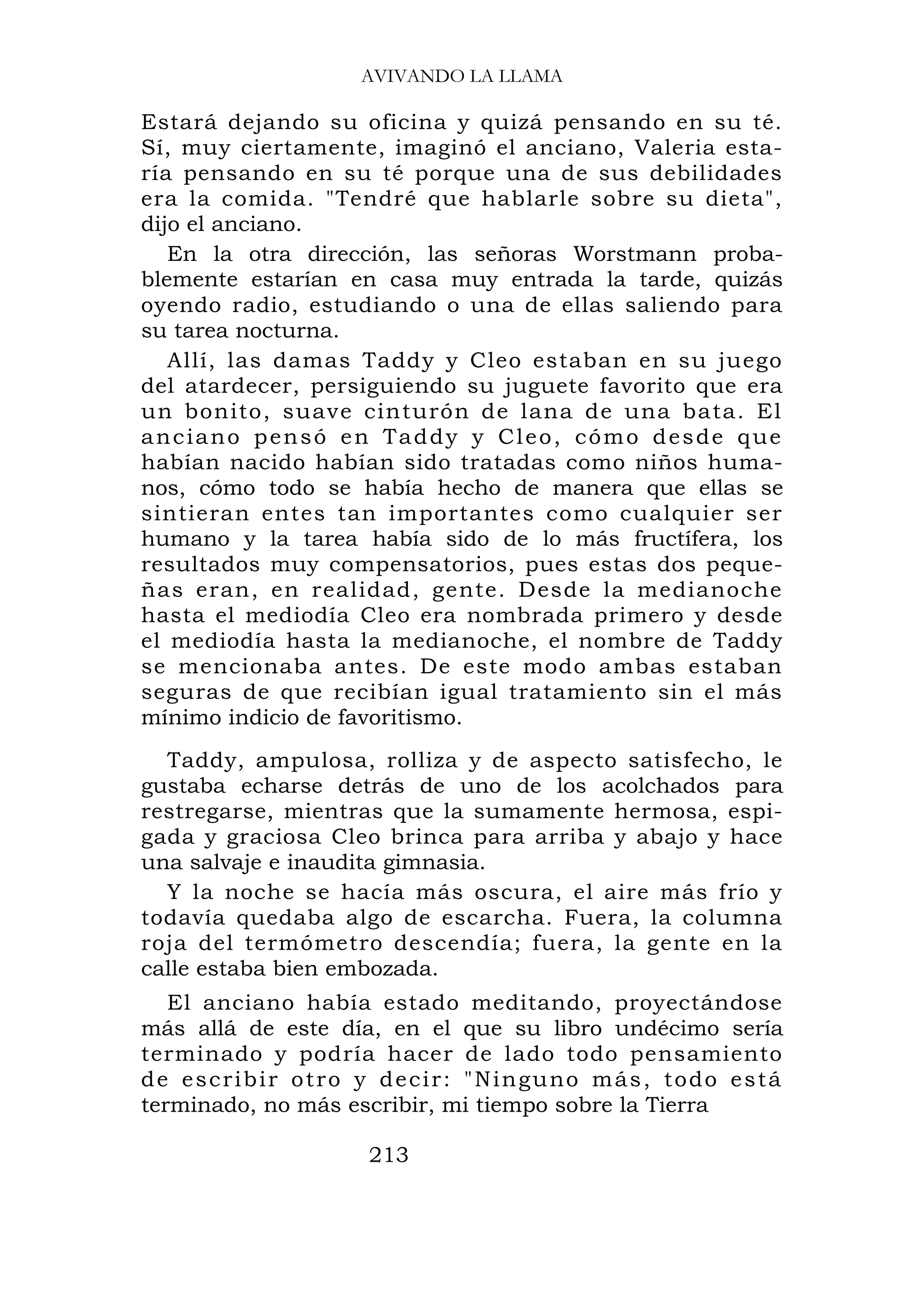 AVIVANDO LA LLAMA

Estará dejando su oficina y quizá pensando en su té.
Sí, muy ciertamente, imaginó el anciano, Valeria esta-
ría pensando en su té porque una de sus debilidades
era la comida. "Tendré que hablarle sobre su dieta",
dijo el anciano.
   En la otra dirección, las señoras Worstmann proba-
blemente estarían en casa muy entrada la tarde, quizás
oyendo radio, estudiando o una de ellas saliendo para
su tarea nocturna.
   Allí, las damas Taddy y Cleo estaban en su juego
del atardecer, persiguiendo su juguete favorito que era
un bonito, suave cinturón de lana de una bata. El
anciano pensó en Taddy y Cleo, cómo desde que
habían nacido habían sido tratadas como niños huma-
nos, cómo todo se había hecho de manera que ellas se
sintieran entes tan importantes como cualquier ser
humano y la tarea había sido de lo más fructífera, los
resultados muy compensatorios, pues estas dos peque-
ñas eran, en realidad, gente. Desde la medianoche
hasta el mediodía Cleo era nombrada primero y desde
el mediodía hasta la medianoche, el nombre de Taddy
se mencionaba antes. De este modo ambas estaban
seguras de que recibían igual tratamiento sin el más
mínimo indicio de favoritismo.
  Taddy, ampulosa, rolliza y de aspecto satisfecho, le
gustaba echarse detrás de uno de los acolchados para
restregarse, mientras que la sumamente hermosa, espi-
gada y graciosa Cleo brinca para arriba y abajo y hace
una salvaje e inaudita gimnasia.
  Y la noche se hacía más oscura, el aire más frío y
todavía quedaba algo de escarcha. Fuera, la columna
roja del termómetro descendía; fuera, la gente en la
calle estaba bien embozada.
   El anciano había estado meditando, proyectándose
más allá de este día, en el que su libro undécimo sería
terminado y podría hacer de lado todo pensamiento
d e e s c r i b i r o t r o y d e c i r : " N i n g u no m á s , t o d o e s t á
terminado, no más escribir, mi tiempo sobre la Tierra

                            213
 