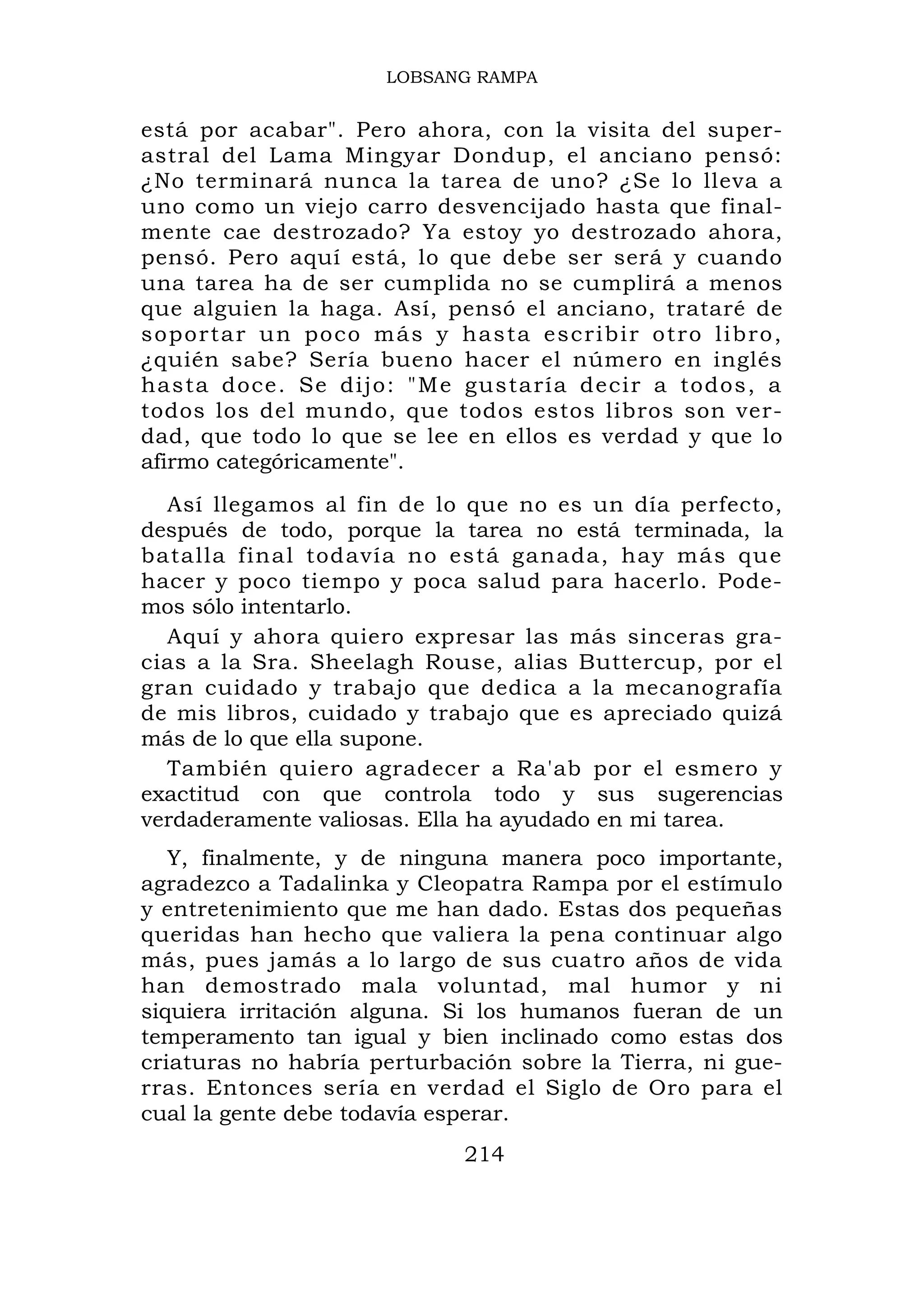 LOBSANG RAMPA


está por acabar". Pero ahora, con la visita del super-
astral del Lama Mingyar Dondup, el anciano pensó:
¿No terminará nunca la tarea de uno? ¿Se lo lleva a
uno como un viejo carro desvencijado hasta que final-
mente cae destrozado? Ya estoy yo destrozado ahora,
pensó. Pero aquí está, lo que debe ser será y cuando
una tarea ha de ser cumplida no se cumplirá a menos
que alguien la haga. Así, pensó el anciano, trataré de
s o p o r t a r u n po c o m á s y h a s t a e s c r i b i r o t r o l i br o ,
¿quién sabe? Sería bueno hacer el número en inglés
hasta doce. Se dijo: "Me gustaría decir a todos, a
todos los del mundo, que todos estos libros son ver-
dad, que todo lo que se lee en ellos es verdad y que lo
afirmo categóricamente".
  Así llegamos al fin de lo que no es un día perfecto,
después de todo, porque la tarea no está terminada, la
batalla final todavía no está ganada, hay más que
hacer y poco tiempo y poca salud para hacerlo. Pode-
mos sólo intentarlo.
  Aquí y ahora quiero expresar las más sinceras gra-
cias a la Sra. Sheelagh Rouse, alias Buttercup, por el
gran cuidado y trabajo que dedica a la mecanografía
de mis libros, cuidado y trabajo que es apreciado quizá
más de lo que ella supone.
  También quiero agradecer a Ra'ab por el esmero y
exactitud con que controla todo y sus sugerencias
verdaderamente valiosas. Ella ha ayudado en mi tarea.
   Y, finalmente, y de ninguna manera poco importante,
agradezco a Tadalinka y Cleopatra Rampa por el estímulo
y entretenimiento que me han dado. Estas dos pequeñas
queridas han hecho que valiera la pena continuar algo
más, pues jamás a lo largo de sus cuatro años de vida
han demostrado mala voluntad, mal humor y ni
siquiera irritación alguna. Si los humanos fueran de un
temperamento tan igual y bien inclinado como estas dos
criaturas no habría perturbación sobre la Tierra, ni gue-
rras. Entonces sería en verdad el Siglo de Oro para el
cual la gente debe todavía esperar.
                                       214
 