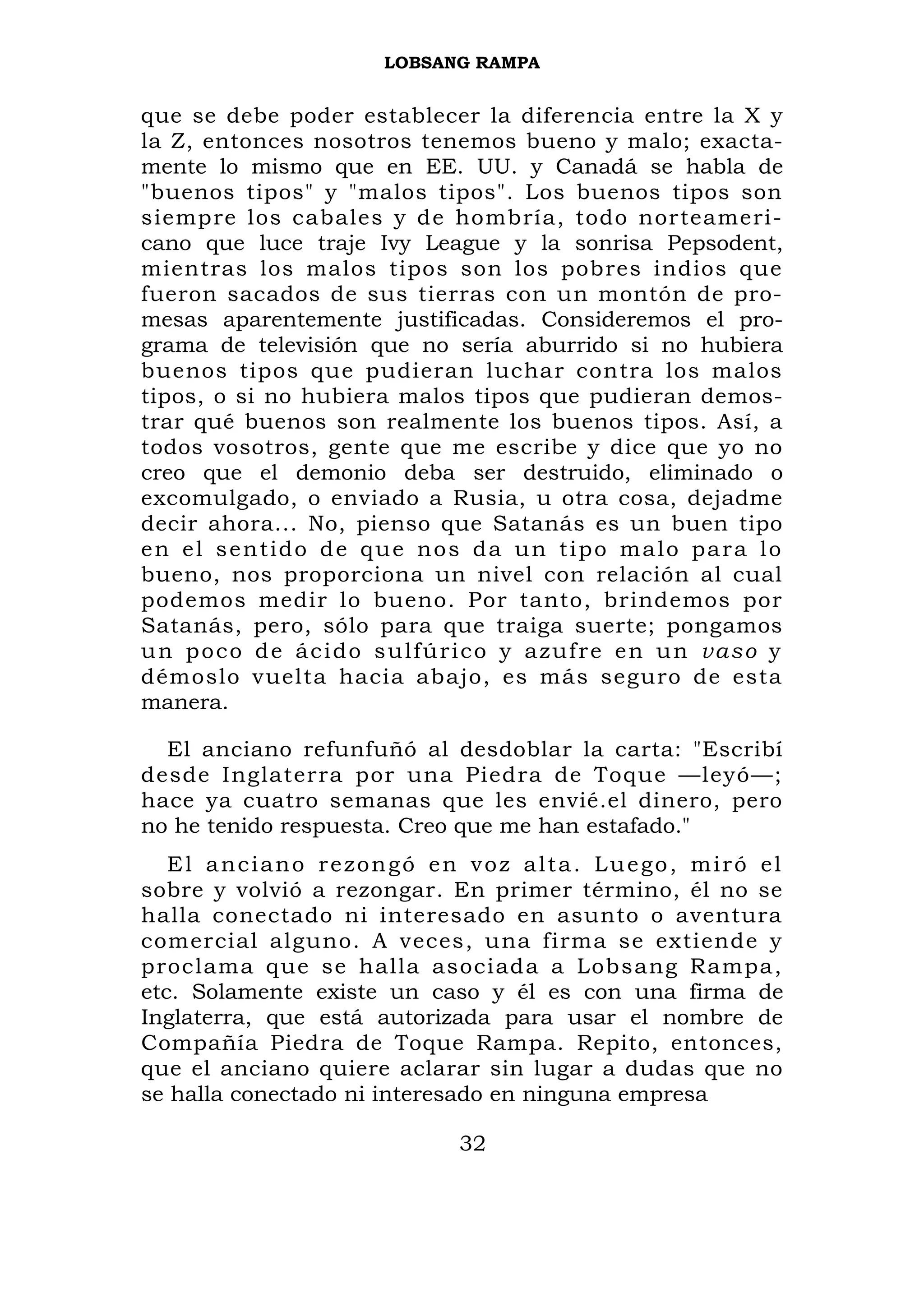LOBSANG RAMPA


que se debe poder establecer la diferencia entre la X y
la Z, entonces nosotros tenemos bueno y malo; exacta-
mente lo mismo que en EE. UU. y Canadá se habla de
"buenos tipos" y "malos tipos". Los buenos tipos son
siempre los cabales y de hombría, todo norteameri-
cano que luce traje Ivy League y la sonrisa Pepsodent,
mientras los malos tipos son los pobres indios que
fueron sacados de sus tierras con un montón de pro-
mesas aparentemente justificadas. Consideremos el pro-
grama de televisión que no sería aburrido si no hubiera
buenos tipos que pudieran luchar contra los malos
tipos, o si no hubiera malos tipos que pudieran demos-
trar qué buenos son realmente los buenos tipos. Así, a
todos vosotros, gente que me escribe y dice que yo no
creo que el demonio deba ser destruido, eliminado o
excomulgado, o enviado a Rusia, u otra cosa, dejadme
decir ahora... No, pienso que Satanás es un buen tipo
e n e l s e n t id o d e q u e n o s d a u n t i p o m a l o p a r a l o
bueno, nos proporciona un nivel con relación al cual
podemos medir lo bueno. Por tanto, brindemos por
Satanás, pero, sólo para que traiga suerte; pongamos
u n p o c o d e á c i d o s u lf ú r i c o y a z uf r e e n u n vas o y
démoslo vuelta hacia abajo, es más seguro de esta
manera.

  El anciano refunfuñó al desdoblar la carta: "Escribí
desde Inglaterra por una Piedra de Toque —leyó—;
hace ya cuatro semanas que les envié.el dinero, pero
no he tenido respuesta. Creo que me han estafado."
   El anciano rezongó en voz alta. Luego, miró el
sobre y volvió a rezongar. En primer término, él no se
halla conectado ni interesado en asunto o aventura
comercial alguno. A veces, una firma se extiende y
proclama que se halla asociada a Lobsang Rampa,
etc. Solamente existe un caso y él es con una firma de
Inglaterra, que está autorizada para usar el nombre de
Compañía Piedra de Toque Rampa. Repito, entonces,
que el anciano quiere aclarar sin lugar a dudas que no
se halla conectado ni interesado en ninguna empresa

                                   32
 