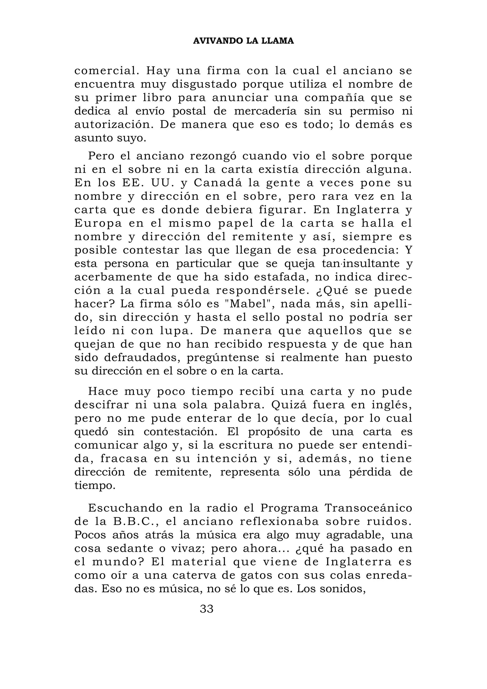 AVIVANDO LA LLAMA


comercial. Hay una firma con la cual el anciano                        se
encuentra muy disgustado porque utiliza el nombre                      de
su primer libro para anunciar una compañía que                         se
dedica al envío postal de mercadería sin su permiso                    ni
autorización. De manera que eso es todo; lo demás                      es
asunto suyo.
    Pero el anciano rezongó cuando vio el sobre porque
ni en el sobre ni en la carta existía dirección alguna.
En los EE. UU. y Canadá la gente a veces pone su
nombre y dirección en el sobre, pero rara vez en la
carta que es donde debiera figurar. En Inglaterra y
E u r o p a e n e l m i s m o p a p e l d e l a c a r t a s e h al l a el
nombre y dirección del remitente y así, siempre es
posible contestar las que llegan de esa procedencia: Y
esta persona en particular que se queja tan.insultante y
acerbamente de que ha sido estafada, no indica direc-
ción a la cual pueda respondérsele. ¿Qué se puede
hacer? La firma sólo es "Mabel", nada más, sin apelli-
do, sin dirección y hasta el sello postal no podría ser
l eí d o n i c on l u pa . D e m an e r a q u e a q ue l l o s q u e s e
quejan de que no han recibido respuesta y de que han
sido defraudados, pregúntense si realmente han puesto
su dirección en el sobre o en la carta.
   Hace muy poco tiempo recibí una carta y no pude
descifrar ni una sola palabra. Quizá fuera en inglés,
pero no me pude enterar de lo que decía, por lo cual
quedó sin contestación. El propósito de una carta es
comunicar algo y, si la escritura no puede ser entendi-
da, fracasa en su intención y si, además, no tiene
dirección de remitente, representa sólo una pérdida de
tiempo.
   Escuchando en la radio el Programa Transoceánico
de la B.B.C., el anciano reflexionaba sobre ruidos.
Pocos años atrás la música era algo muy agradable, una
cosa sedante o vivaz; pero ahora... ¿qué ha pasado en
e l m u n d o ? E l m a t er i a l q u e vi e n e d e I n g la t e r r a es
como oír a una caterva de gatos con sus colas enreda-
das. Eso no es música, no sé lo que es. Los sonidos,
                           33
 