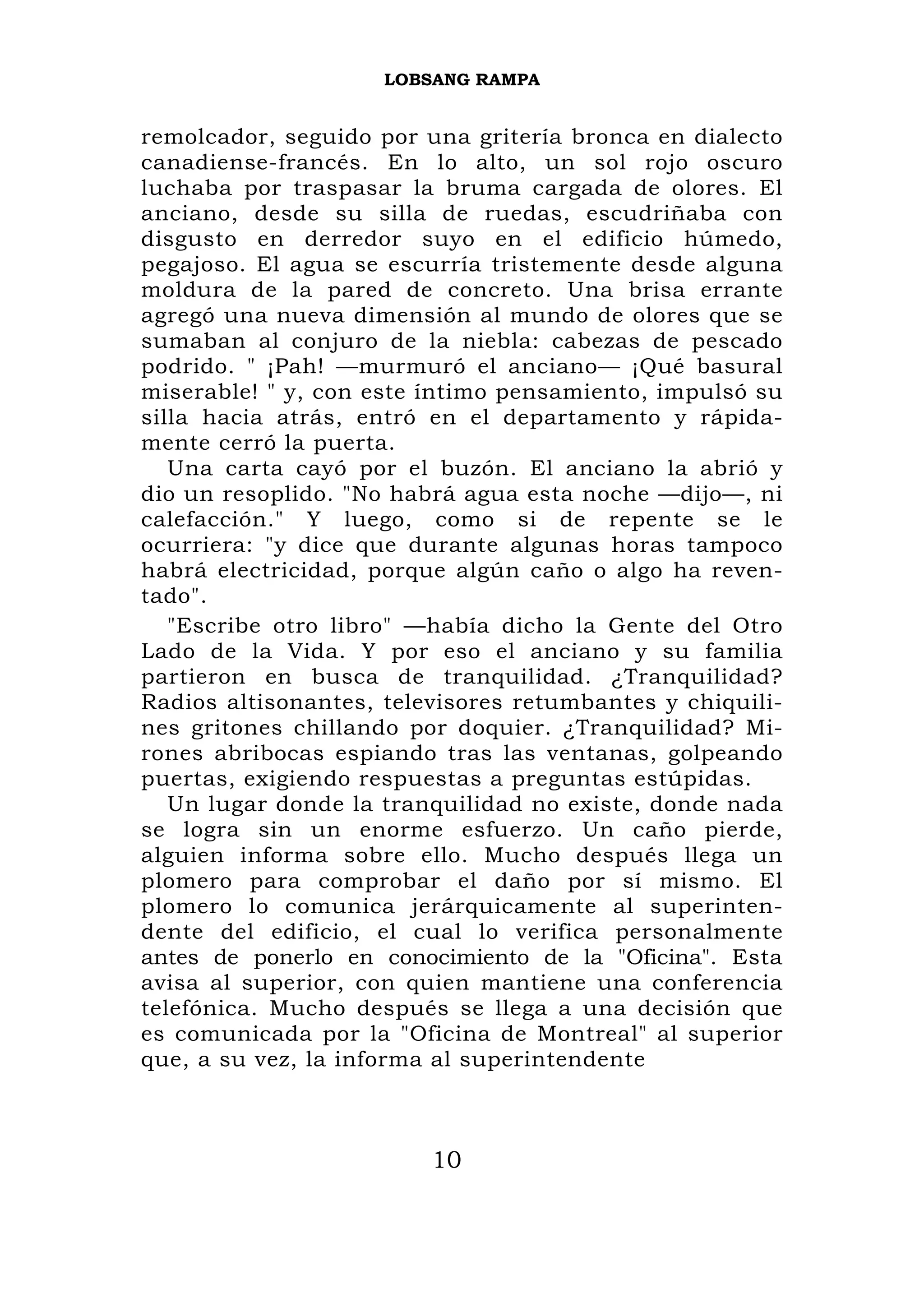 LOBSANG RAMPA


remolcador, seguido por una gritería bronca en dialecto
canadiense-francés. En lo alto, un sol rojo oscuro
luchaba por traspasar la bruma cargada de olores. El
anciano, desde su silla de ruedas, escudriñaba con
disgusto en derredor suyo en el edificio húmedo,
pegajoso. El agua se escurría tristemente desde alguna
moldura de la pared de concreto. Una brisa errante
agregó una nueva dimensión al mundo de olores que se
sumaban al conjuro de la niebla: cabezas de pescado
podrido. " ¡Pah! —murmuró el anciano— ¡Qué basural
miserable! " y, con este íntimo pensamiento, impulsó su
silla hacia atrás, entró en el departamento y rápida-
mente cerró la puerta.
   Una carta cayó por el buzón. El anciano la abrió y
dio un resoplido. "No habrá agua esta noche —dijo—, ni
calefacción." Y luego, como si de repente se le
ocurriera: "y dice que durante algunas horas tampoco
habrá electricidad, porque algún caño o algo ha reven-
tado".
   "Escribe otro libro" —había dicho la Gente del Otro
Lado de la Vida. Y por eso el anciano y su familia
partieron en busca de tranquilidad. ¿Tranquilidad?
Radios altisonantes, televisores retumbantes y chiquili-
nes gritones chillando por doquier. ¿Tranquilidad? Mi-
rones abribocas espiando tras las ventanas, golpeando
puertas, exigiendo respuestas a preguntas estúpidas.
   Un lugar donde la tranquilidad no existe, donde nada
se logra sin un enorme esfuerzo. Un caño pierde,
alguien informa sobre ello. Mucho después llega un
plomero para comprobar el daño por sí mismo. El
plomero lo comunica jerárquicamente al superinten-
dente del edificio, el cual lo verifica personalmente
antes de ponerlo en conocimiento de la "Oficina". Esta
avisa al superior, con quien mantiene una conferencia
telefónica. Mucho después se llega a una decisión que
es comunicada por la "Oficina de Montreal" al superior
que, a su vez, la informa al superintendente



                         10
 