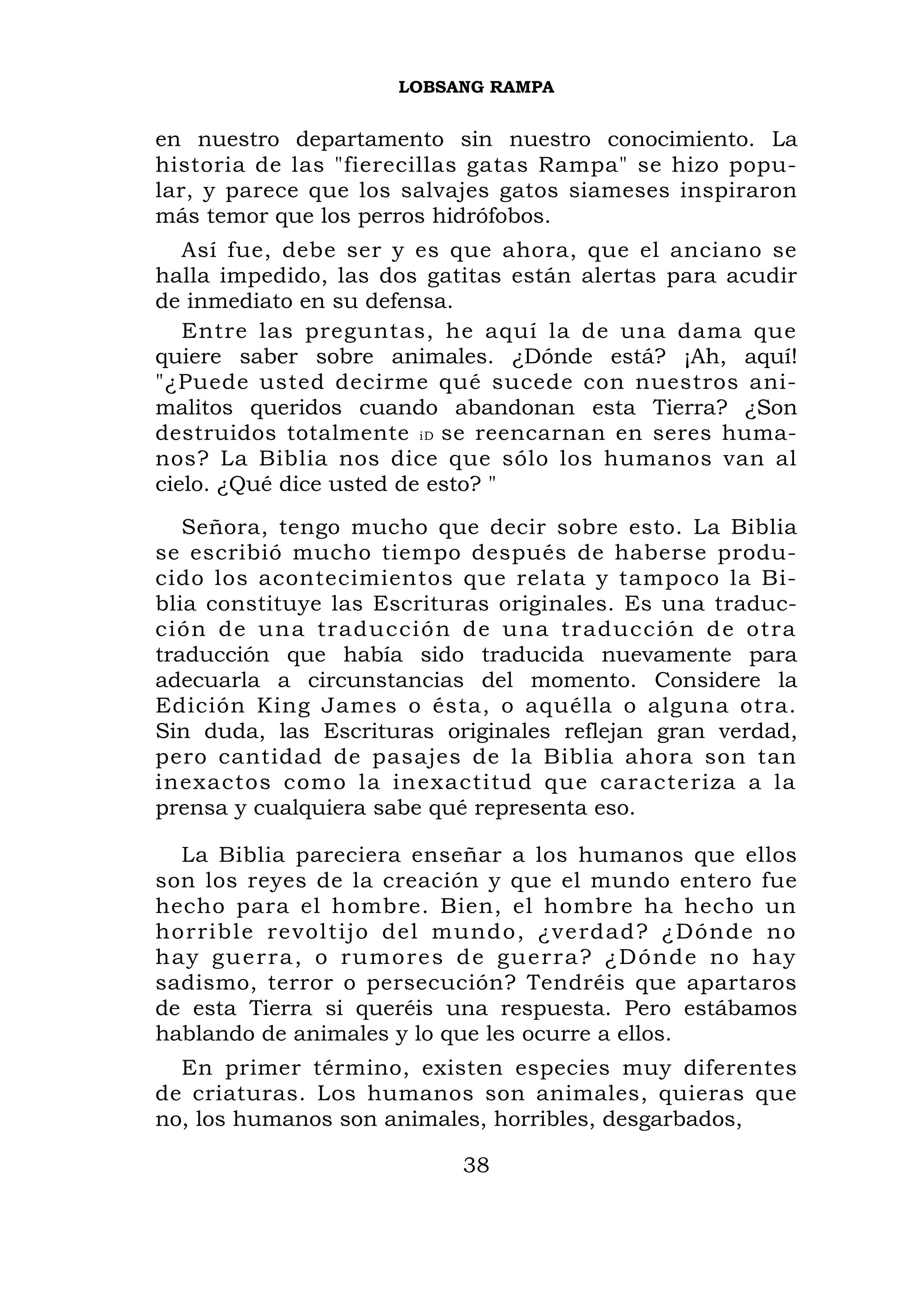 LOBSANG RAMPA


en nuestro departamento sin nuestro conocimiento. La
historia de las "fierecillas gatas Rampa" se hizo popu-
lar, y parece que los salvajes gatos siameses inspiraron
más temor que los perros hidrófobos.
   Así fue, debe ser y es que ahora, que el anciano se
halla impedido, las dos gatitas están alertas para acudir
de inmediato en su defensa.
   Entre las preguntas, he aquí la de una dama que
quiere saber sobre animales. ¿Dónde está? ¡Ah, aquí!
"¿Puede usted decirme qué sucede con nuestros ani-
malitos queridos cuando abandonan esta Tierra? ¿Son
destruidos totalmente iD se reencarnan en seres huma-
nos? La Biblia nos dice que sólo los humanos van al
cielo. ¿Qué dice usted de esto? "
   Señora, tengo mucho que decir sobre esto. La Biblia
se escribió mucho tiempo después de haberse produ-
cido los acontecimientos que relata y tampoco la Bi-
blia constituye las Escrituras originales. Es una traduc-
ción de un a traducció n de una tr aducción d e otra
traducción que había sido traducida nuevamente para
adecuarla a circunstancias del momento. Considere la
Edición King James o ésta, o aquélla o alguna otra.
Sin duda, las Escrituras originales reflejan gran verdad,
pero cantidad de pasajes de la Biblia ahora son tan
inexactos como la inexactitud que caracteriza a la
prensa y cualquiera sabe qué representa eso.

   La Biblia pareciera enseñar a los humanos que ellos
son los reyes de la creación y que el mundo entero fue
hecho para el hombre. Bien, el hombre ha hecho un
horrible re voltijo del mundo, ¿ve rdad? ¿Dónde no
h a y g u e r r a , o r u m o r e s d e guerra? ¿Dónde no hay
sadismo, terror o persecución? Tendréis que apartaros
de esta Tierra si queréis una respuesta. Pero estábamos
hablando de animales y lo que les ocurre a ellos.
  En primer término, existen especies muy diferentes
de criaturas. Los humanos son animales, quieras que
no, los humanos son animales, horribles, desgarbados,

                             38
 