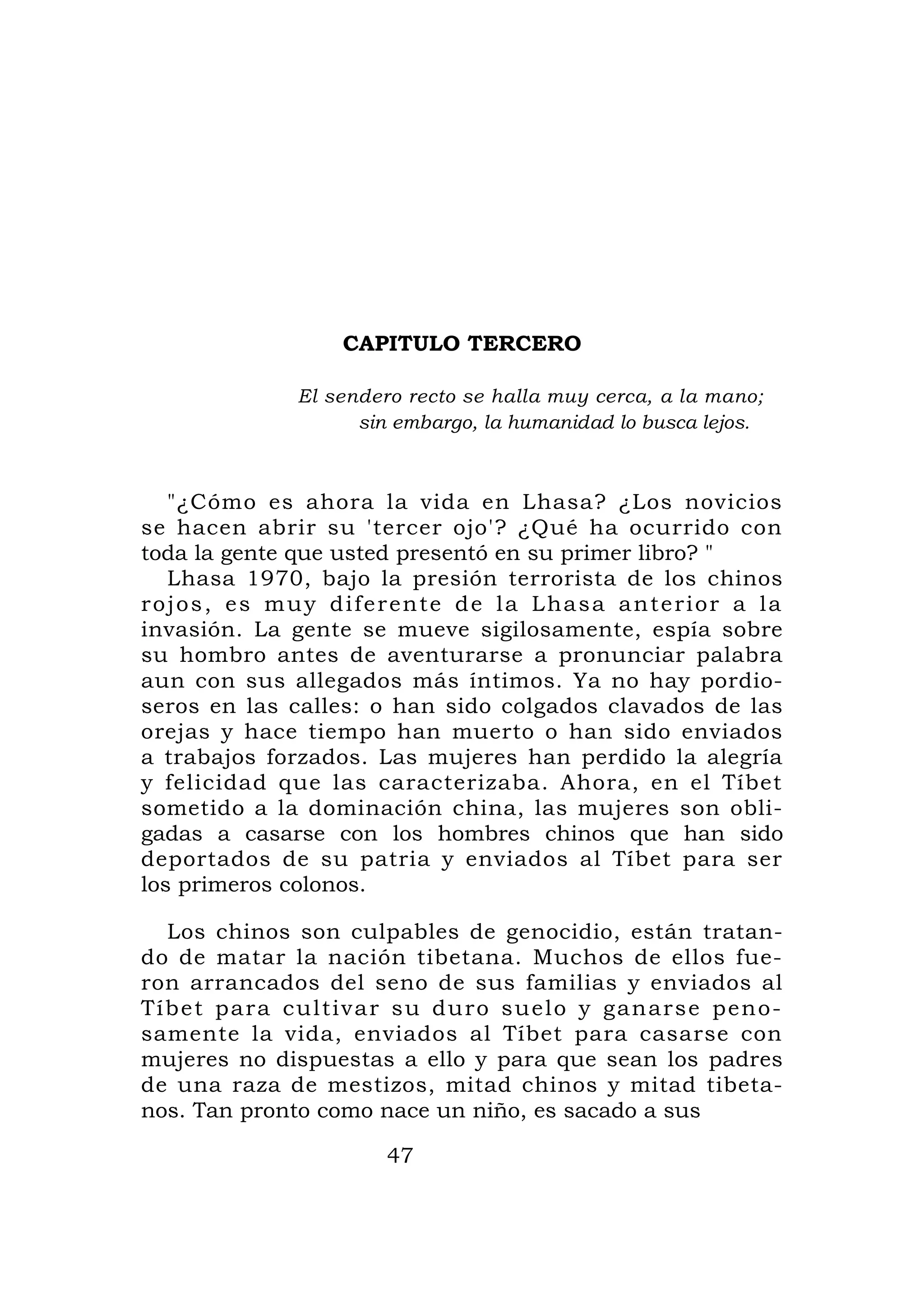 CAPITULO TERCERO

                  El sendero recto se halla muy cerca, a la mano;
                        sin embargo, la humanidad lo busca lejos.



    "¿Cómo es ahora la vida en Lhasa? ¿Los novicios
se hacen abrir su 'tercer ojo'? ¿Qué ha ocurrido con
toda la gente que usted presentó en su primer libro? "
    Lhasa 1970, bajo la presión terrorista de los chinos
r o j o s , e s m u y d i f e r en t e d e l a L ha s a a n t e r i o r a l a
invasión. La gente se mueve sigilosamente, espía sobre
su hombro antes de aventurarse a pronunciar palabra
aun con sus allegados más íntimos. Ya no hay pordio-
seros en las calles: o han sido colgados clavados de las
orejas y hace tiempo han muerto o han sido enviados
a trabajos forzados. Las mujeres han perdido la alegría
y felicidad que las caracterizaba. Ahora, en el Tíbet
sometido a la dominación china, las mujeres son obli-
gadas a casarse con los hombres chinos que han sido
deportados de su patria y enviados al Tíbet para ser
los primeros colonos.

  Los chinos son culpables de genocidio, están tratan-
do de matar la nación tibetana. Muchos de ellos fue-
ron arrancados del seno de sus familias y enviados al
Tíbet para cul t ivar su duro suel o y g an arse pen o -
samente la vida, enviados al Tíbet para casarse con
mujeres no dispuestas a ello y para que sean los padres
de una raza de mestizos, mitad chinos y mitad tibeta-
nos. Tan pronto como nace un niño, es sacado a sus

                             47
 