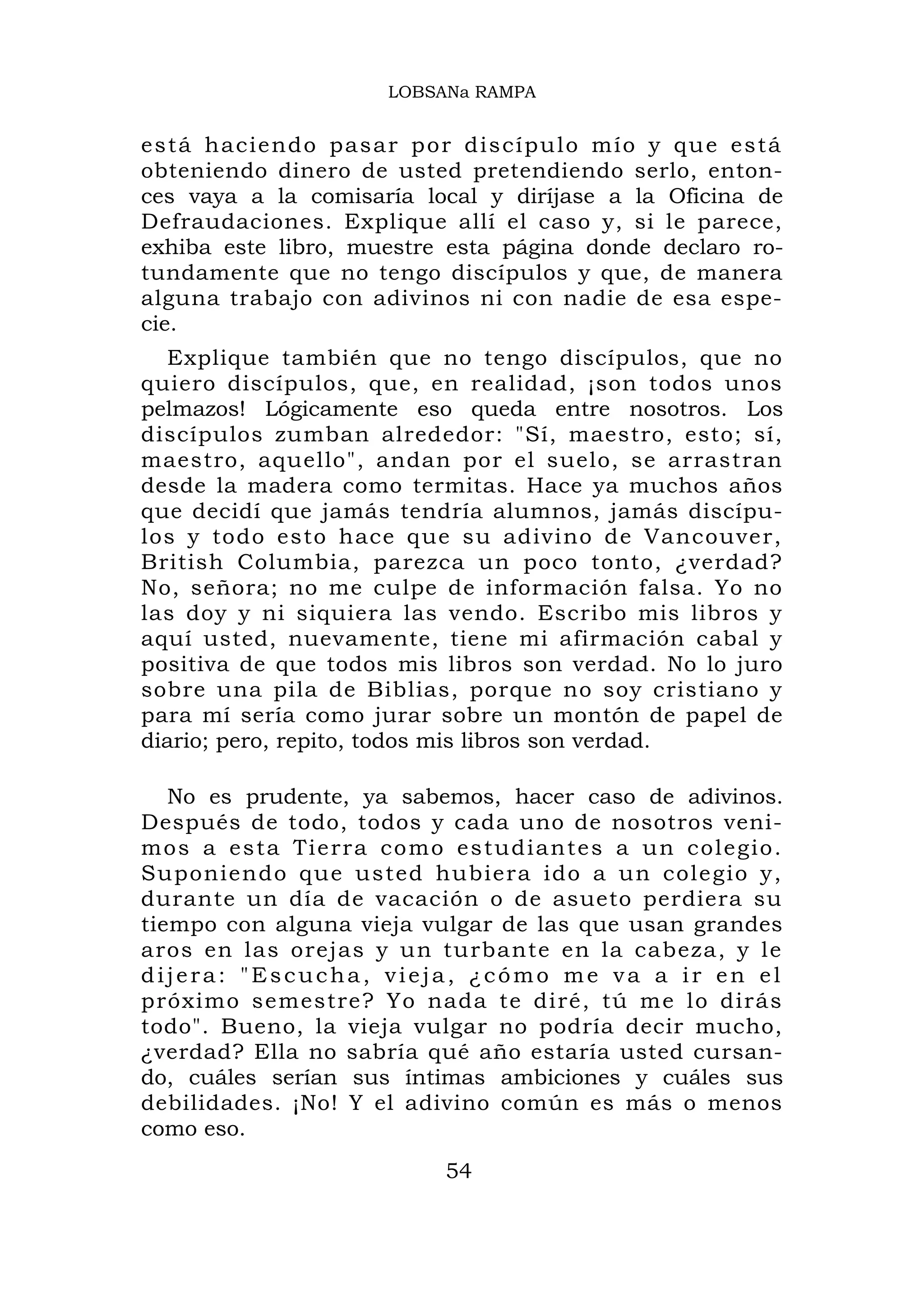 LOBSANa RAMPA


e s t á ha ci end o pa sa r p o r discípu lo mío y qu e está
obteniendo dinero de usted pretendiendo serlo, enton-
ces vaya a la comisaría local y diríjase a la Oficina de
Defraudaciones. Explique allí el caso y, si le parece,
exhiba este libro, muestre esta página donde declaro ro-
tundamente que no tengo discípulos y que, de manera
alguna trabajo con adivinos ni con nadie de esa espe-
cie.
  Explique también que no tengo discípulos, que no
quiero discípulos, que, en realidad, ¡son todos unos
pelmazos! Lógicamente eso queda entre nosotros. Los
discípulos zumban alrededor: "Sí, maestro, esto; sí,
maestro, aquello", andan por el suelo, se arrastran
desde la madera como termitas. Hace ya muchos años
que decidí que jamás tendría alumnos, jamás discípu-
los y todo esto hace que su adivino de Vancouver,
British Columbia, parezca un poco tonto, ¿verdad?
No, señora; no me culpe de información falsa. Yo no
las doy y ni siquiera las vendo. Escribo mis libros y
aquí usted, nuevamente, tiene mi afirmación cabal y
positiva de que todos mis libros son verdad. No lo juro
sobre una pila de Biblias, porque no soy cristiano y
para mí sería como jurar sobre un montón de papel de
diario; pero, repito, todos mis libros son verdad.

   No es prudente, ya sabemos, hacer caso de adivinos.
Después de todo, todos y cada uno de nosotros veni-
m o s a e s t a Tie rr a c o m o e s t u d i a n t e s a u n c o l e g i o .
Suponiendo que usted hubiera ido a un cole gio y,
durante un día de vacación o de asueto perdiera su
tiempo con alguna vieja vulgar de las que usan grandes
aros en las orejas y un turbante en la cabeza, y le
dijera: "Escucha, vieja, ¿cómo me va a ir en el
próximo semestre? Yo nada te diré, tú me lo dirás
todo". Bueno, la vieja vulgar no podría decir mucho,
¿verdad? Ella no sabría qué año estaría usted cursan-
do, cuáles serían sus íntimas ambiciones y cuáles sus
debilidades. ¡No! Y el adivino común es más o menos
como eso.
                                    54
 