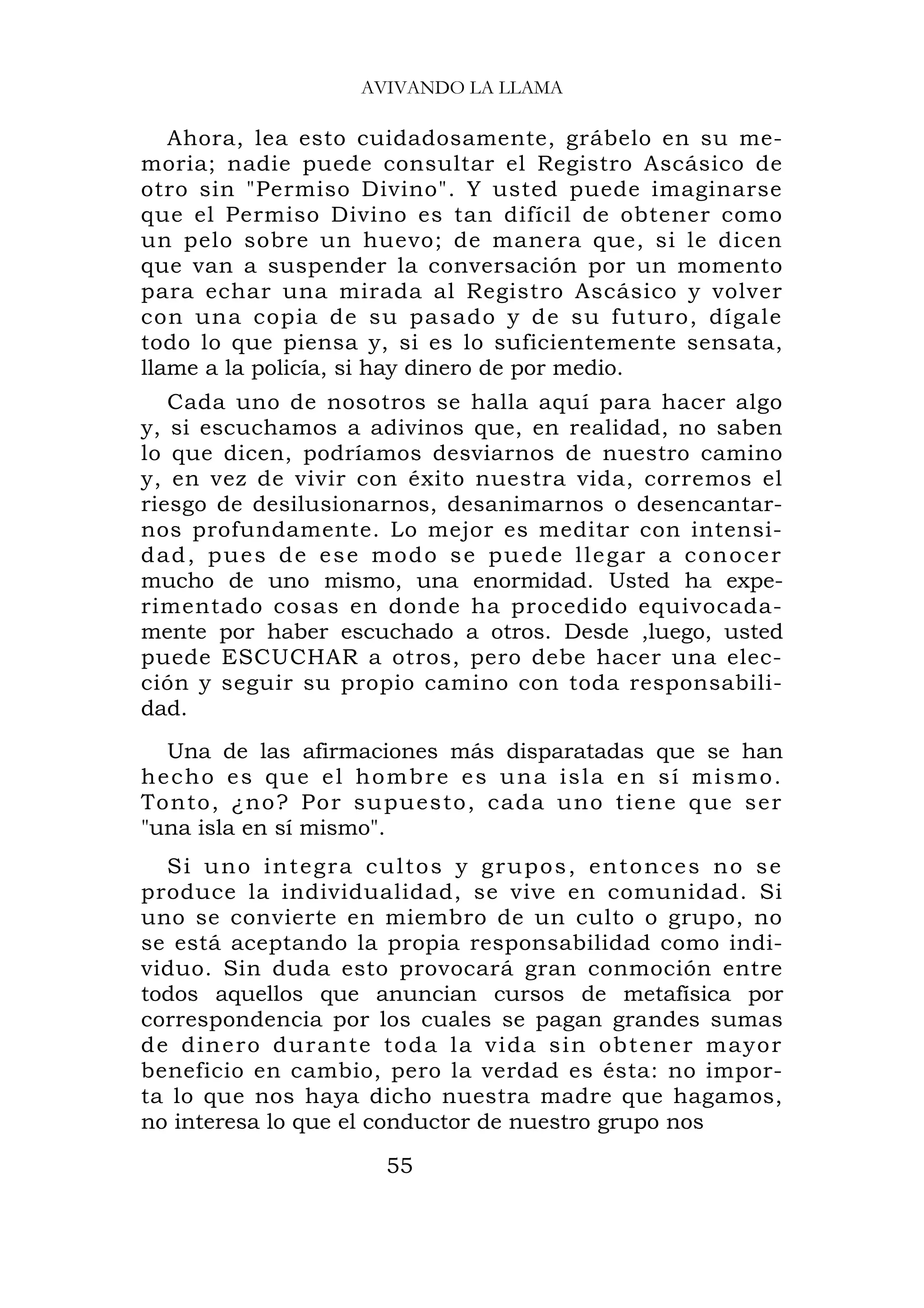 AVIVANDO LA LLAMA

   Ahora, lea esto cuidadosamente, grábelo en su me-
moria; nadie puede consultar el Registro Ascásico de
otro sin "Permiso Divino". Y usted puede imaginarse
que el Permiso Divino es tan difícil de obtener como
un pelo sobre un huevo; de manera que, si le dicen
que van a suspender la conversación por un momento
para echar una mirada al Registro Ascásico y volver
con una copia de su pasado y de su futuro, dígale
todo lo que piensa y, si es lo suficientemente sensata,
llame a la policía, si hay dinero de por medio.
   Cada uno de nosotros se halla aquí para hacer algo
y, si escuchamos a adivinos que, en realidad, no saben
lo que dicen, podríamos desviarnos de nuestro camino
y, en vez de vivir con éxito nuestra vida, corremos el
riesgo de desilusionarnos, desanimarnos o desencantar-
nos profundamente. Lo mejor es meditar con intensi-
dad, pues de ese modo se puede llegar a conocer
mucho de uno mismo, una enormidad. Usted ha expe-
rimentado cosas en donde ha procedido equivocada-
mente por haber escuchado a otros. Desde ,luego, usted
puede ESCUCHAR a otros, pero debe hacer una elec-
ción y seguir su propio camino con toda responsabili-
dad.
   Una de las afirmaciones más disparatadas que se han
h e c h o e s q u e e l h o m b r e e s u n a is l a e n s í m i s m o .
To nto, ¿no ? Por su pu esto, cad a uno tien e q ue ser
"una isla en sí mismo".
  S i u n o i n t eg r a c u l t o s y g r u p o s , e n t o n c e s n o s e
produce la individualidad, se vive en comunidad. Si
uno se convierte en miembro de un culto o grupo, no
se está aceptando la propia responsabilidad como indi-
viduo. Sin duda esto provocará gran conmoción entre
todos aquellos que anuncian cursos de metafísica por
correspondencia por los cuales se pagan grandes sumas
de dinero durante toda la vida sin obtener mayor
beneficio en cambio, pero la verdad es ésta: no impor-
ta lo que nos haya dicho nuestra madre que hagamos,
no interesa lo que el conductor de nuestro grupo nos

                             55
 