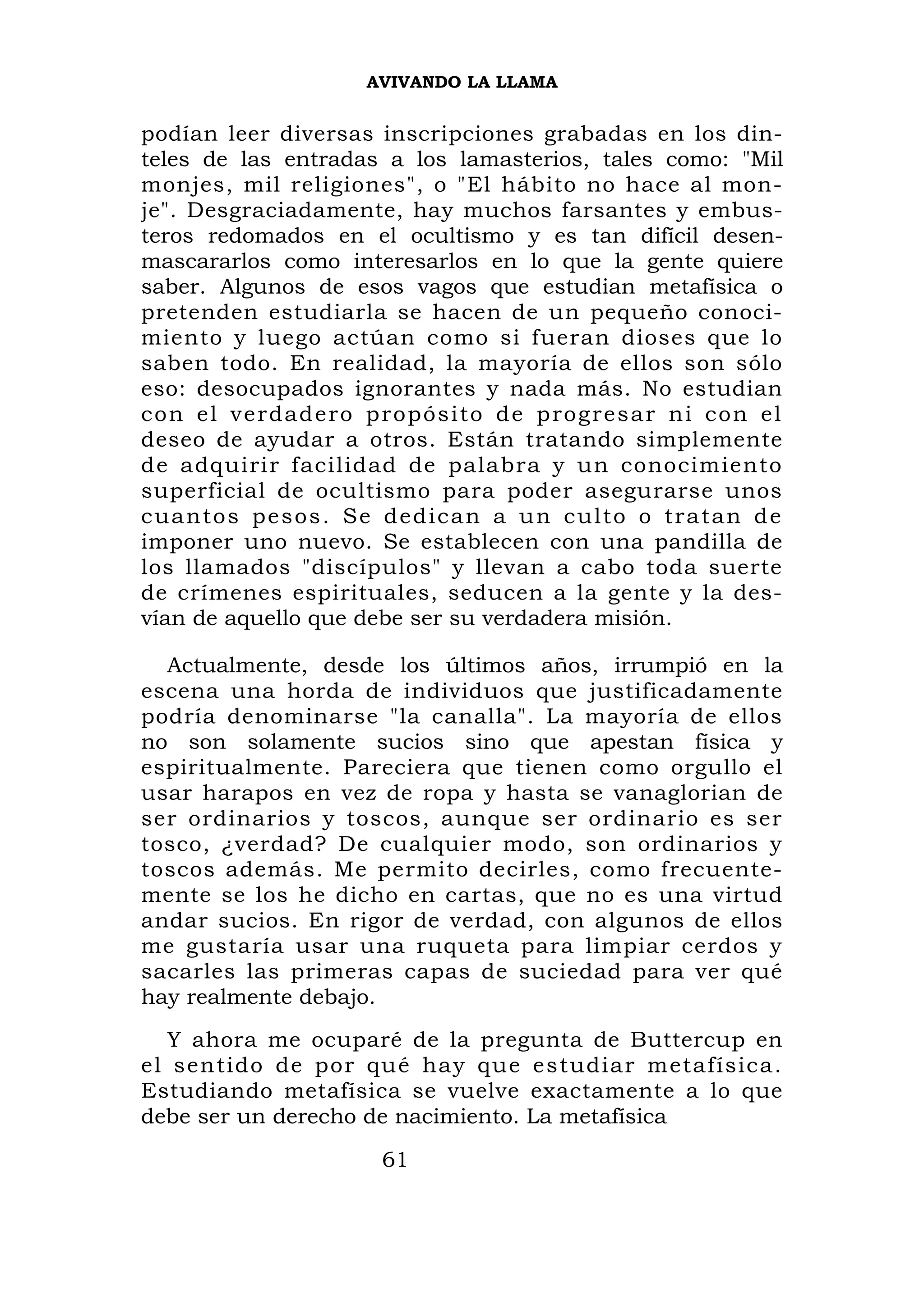 AVIVANDO LA LLAMA


podían leer diversas inscripciones grabadas en los din-
teles de las entradas a los lamasterios, tales como: "Mil
monjes, mil religiones", o "El hábito no hace al mon-
je". Desgraciadamente, hay muchos farsantes y embus-
teros redomados en el ocultismo y es tan difícil desen-
mascararlos como interesarlos en lo que la gente quiere
saber. Algunos de esos vagos que estudian metafísica o
pretenden estudiarla se hacen de un pequeño conoci-
miento y luego actúan como si fueran dioses que lo
saben todo. En realidad, la mayoría de ellos son sólo
eso: desocupados ignorantes y nada más. No estudian
c o n el verda d ero p ropósito de prog resar ni con el
deseo de ayudar a otros. Están tratando simplemente
de adquirir facilidad de palabra y un conocimiento
superficial de ocultismo para poder asegurarse unos
cuantos pesos. Se dedican a un culto o tratan de
imponer uno nuevo. Se establecen con una pandilla de
los llamados "discípulos" y llevan a cabo toda suerte
de crímenes espirituales, seducen a la gente y la des-
vían de aquello que debe ser su verdadera misión.

  Actualmente, desde los últimos años, irrumpió en la
escena una horda de individuos que justificadamente
podría denominarse "la canalla". La mayoría de ellos
no son solamente sucios sino que apestan física y
espiritualmente. Pareciera que tienen como orgullo el
usar harapos en vez de ropa y hasta se vanaglorian de
ser ordinarios y toscos, aunque ser ordinario es ser
tosco, ¿verdad? De cualquier modo, son ordinarios y
toscos además. Me permito decirles, como frecuente-
mente se los he dicho en cartas, que no es una virtud
andar sucios. En rigor de verdad, con algunos de ellos
me gustaría usar una ruqueta para limpiar cerdos y
sacarles las primeras capas de suciedad para ver qué
hay realmente debajo.
  Y ahora me ocuparé de la pregunta de Buttercup en
el sentido de por qué hay que estudiar metafísica.
Estudiando metafísica se vuelve exactamente a lo que
debe ser un derecho de nacimiento. La metafísica
                     61
 