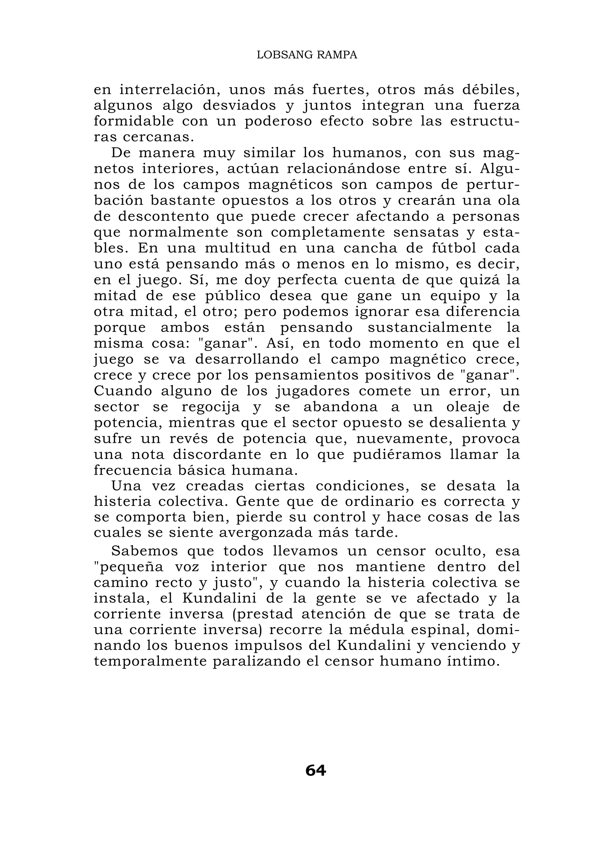 LOBSANG RAMPA


en interrelación, unos más fuertes, otros más débiles,
algunos algo desviados y juntos integran una fuerza
formidable con un poderoso efecto sobre las estructu-
ras cercanas.
   De manera muy similar los humanos, con sus mag-
netos interiores, actúan relacionándose entre sí. Algu-
nos de los campos magnéticos son campos de pertur-
bación bastante opuestos a los otros y crearán una ola
de descontento que puede crecer afectando a personas
que normalmente son completamente sensatas y esta-
bles. En una multitud en una cancha de fútbol cada
uno está pensando más o menos en lo mismo, es decir,
en el juego. Sí, me doy perfecta cuenta de que quizá la
mitad de ese público desea que gane un equipo y la
otra mitad, el otro; pero podemos ignorar esa diferencia
porque ambos están pensando sustancialmente la
misma cosa: "ganar". Así, en todo momento en que el
juego se va desarrollando el campo magnético crece,
crece y crece por los pensamientos positivos de "ganar".
Cuando alguno de los jugadores comete un error, un
sector se regocija y se abandona a un oleaje de
potencia, mientras que el sector opuesto se desalienta y
sufre un revés de potencia que, nuevamente, provoca
una nota discordante en lo que pudiéramos llamar la
frecuencia básica humana.
   Una vez creadas ciertas condiciones, se desata la
histeria colectiva. Gente que de ordinario es correcta y
se comporta bien, pierde su control y hace cosas de las
cuales se siente avergonzada más tarde.
   Sabemos que todos llevamos un censor oculto, esa
"pequeña voz interior que nos mantiene dentro del
camino recto y justo", y cuando la histeria colectiva se
instala, el Kundalini de la gente se ve afectado y la
corriente inversa (prestad atención de que se trata de
una corriente inversa) recorre la médula espinal, domi-
nando los buenos impulsos del Kundalini y venciendo y
temporalmente paralizando el censor humano íntimo.




                           64
 