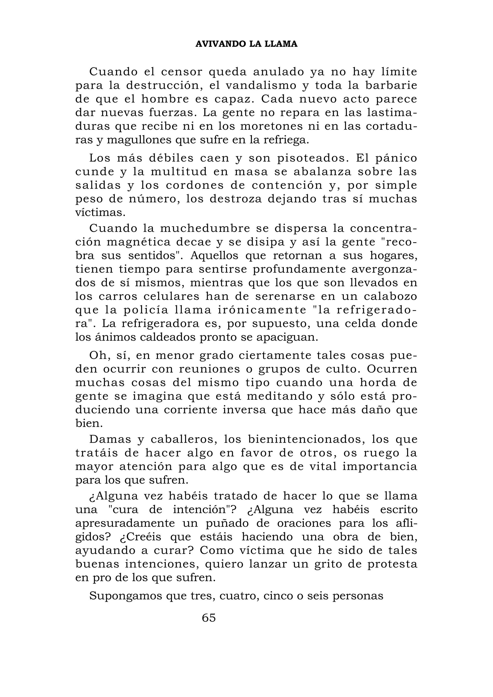 AVIVANDO LA LLAMA


  Cuando el censor queda anulado ya no hay límite
para la destrucción, el vandalismo y toda la barbarie
de que el hombre es capaz. Cada nuevo acto parece
dar nuevas fuerzas. La gente no repara en las lastima-
duras que recibe ni en los moretones ni en las cortadu-
ras y magullones que sufre en la refriega.
   Los más débiles caen y son pisoteados. El pánico
cunde y la multitud en masa se abalanza sobre las
salidas y los cordones de contención y, por simple
peso de número, los destroza dejando tras sí muchas
víctimas.
   Cuando la muchedumbre se dispersa la concentra-
ción magnética decae y se disipa y así la gente "reco-
bra sus sentidos". Aquellos que retornan a sus hogares,
tienen tiempo para sentirse profundamente avergonza-
dos de sí mismos, mientras que los que son llevados en
los carros celulares han de serenarse en un calabozo
que la policía llama irónicamente "la refrigerado-
ra". La refrigeradora es, por supuesto, una celda donde
los ánimos caldeados pronto se apaciguan.
   Oh, sí, en menor grado ciertamente tales cosas pue-
den ocurrir con reuniones o grupos de culto. Ocurren
muchas cosas del mismo tipo cuando una horda de
gente se imagina que está meditando y sólo está pro-
duciendo una corriente inversa que hace más daño que
bien.
   Damas y caballeros, los bienintencionados, los que
tratáis de hacer algo en favor de otros, os ruego la
mayor atención para algo que es de vital importancia
para los que sufren.
   ¿Alguna vez habéis tratado de hacer lo que se llama
una "cura de intención"? ¿Alguna vez habéis escrito
apresuradamente un puñado de oraciones para los afli-
gidos? ¿Creéis que estáis haciendo una obra de bien,
ayudando a curar? Como víctima que he sido de tales
buenas intenciones, quiero lanzar un grito de protesta
en pro de los que sufren.
  Supongamos que tres, cuatro, cinco o seis personas
                     65
 