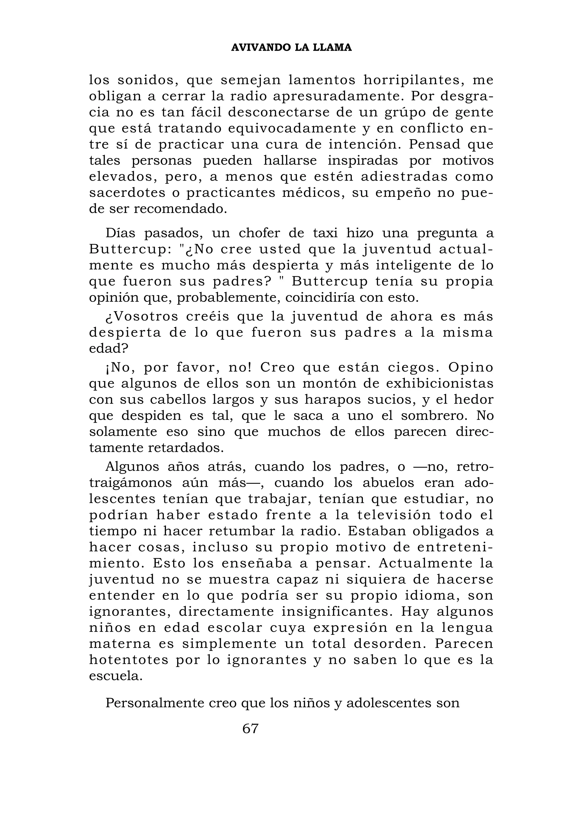 AVIVANDO LA LLAMA


los sonidos, que semejan lamentos horripilantes, me
obligan a cerrar la radio apresuradamente. Por desgra-
cia no es tan fácil desconectarse de un grúpo de gente
que está tratando equivocadamente y en conflicto en-
tre sí de practicar una cura de intención. Pensad que
tales personas pueden hallarse inspiradas por motivos
elevados, pero, a menos que estén adiestradas como
sacerdotes o practicantes médicos, su empeño no pue-
de ser recomendado.
   Días pasados, un chofer de taxi hizo una pregunta a
Buttercup: "¿No cree usted que la juventud actual-
mente es mucho más despierta y más inteligente de lo
que fueron sus padres? " Buttercup tenía su propia
opinión que, probablemente, coincidiría con esto.
   ¿Vosotros creéis que la juventud de ahora es más
despierta d e lo que fueron sus padres a la misma
edad?
   ¡No, por favor, no! Creo que están ciegos. Opino
que algunos de ellos son un montón de exhibicionistas
con sus cabellos largos y sus harapos sucios, y el hedor
que despiden es tal, que le saca a uno el sombrero. No
solamente eso sino que muchos de ellos parecen direc-
tamente retardados.
   Algunos años atrás, cuando los padres, o —no, retro-
traigámonos aún más—, cuando los abuelos eran ado-
lescentes tenían que trabajar, tenían que estudiar, no
podrían haber estado frente a la televisión todo el
tiempo ni hacer retumbar la radio. Estaban obligados a
hacer cosas, incluso su propio motivo de entreteni-
miento. Esto los enseñaba a pensar. Actualmente la
juventud no se muestra capaz ni siquiera de hacerse
entender en lo que podría ser su propio idioma, son
ignorantes, directamente insignificantes. Hay algunos
niños en edad escolar cuya expresión en la lengua
materna es simplemente un total desorden. Parecen
hotentotes por lo ignorantes y no saben lo que es la
escuela.
  Personalmente creo que los niños y adolescentes son
                     67
 