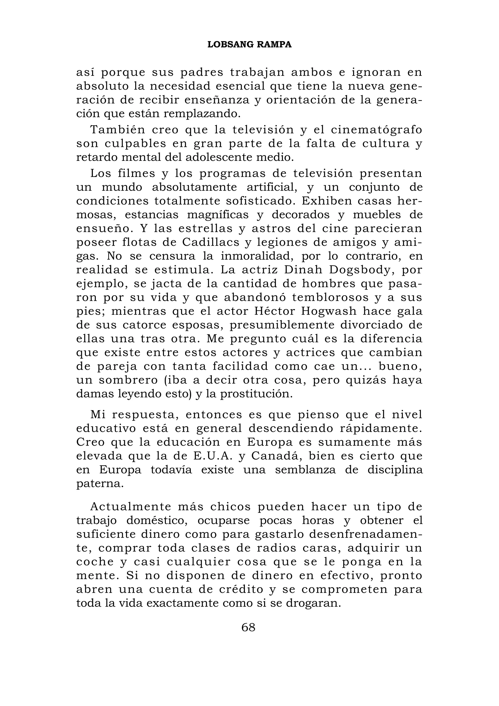 LOBSANG RAMPA


así porque sus padres trabajan ambos e ignoran en
absoluto la necesidad esencial que tiene la nueva gene-
ración de recibir enseñanza y orientación de la genera-
ción que están remplazando.
   También creo que la televisión y el cinematógrafo
son culpables en gran parte de la falta de cultura y
retardo mental del adolescente medio.
   Los filmes y los programas de televisión presentan
un mundo absolutamente artificial, y un conjunto de
condiciones totalmente sofisticado. Exhiben casas her-
mosas, estancias magníficas y decorados y muebles de
ensueño. Y las estrellas y astros del cine parecieran
poseer flotas de Cadillacs y legiones de amigos y ami-
gas. No se censura la inmoralidad, por lo contrario, en
realidad se estimula. La actriz Dinah Dogsbody, por
ejemplo, se jacta de la cantidad de hombres que pasa-
ron por su vida y que abandonó temblorosos y a sus
pies; mientras que el actor Héctor Hogwash hace gala
de sus catorce esposas, presumiblemente divorciado de
ellas una tras otra. Me pregunto cuál es la diferencia
que existe entre estos actores y actrices que cambian
de pareja con tanta facilidad como cae un... bueno,
un sombrero (iba a decir otra cosa, pero quizás haya
damas leyendo esto) y la prostitución.
  Mi respuesta, entonces es que pienso que el nivel
educativo está en general descendiendo rápidamente.
Creo que la educación en Europa es sumamente más
elevada que la de E.U.A. y Canadá, bien es cierto que
en Europa todavía existe una semblanza de disciplina
paterna.
   Actualmente más chicos pueden hacer un tipo de
trabajo doméstico, ocuparse pocas horas y obtener el
suficiente dinero como para gastarlo desenfrenadamen-
te, comprar toda clases de radios caras, adquirir un
c o c h e y c as i c u a l q u i e r c o s a q u e s e l e p o n g a e n l a
mente. Si no disponen de dinero en efectivo, pronto
abren una cuenta de crédito y se comprometen para
toda la vida exactamente como si se drogaran.

                                    68
 