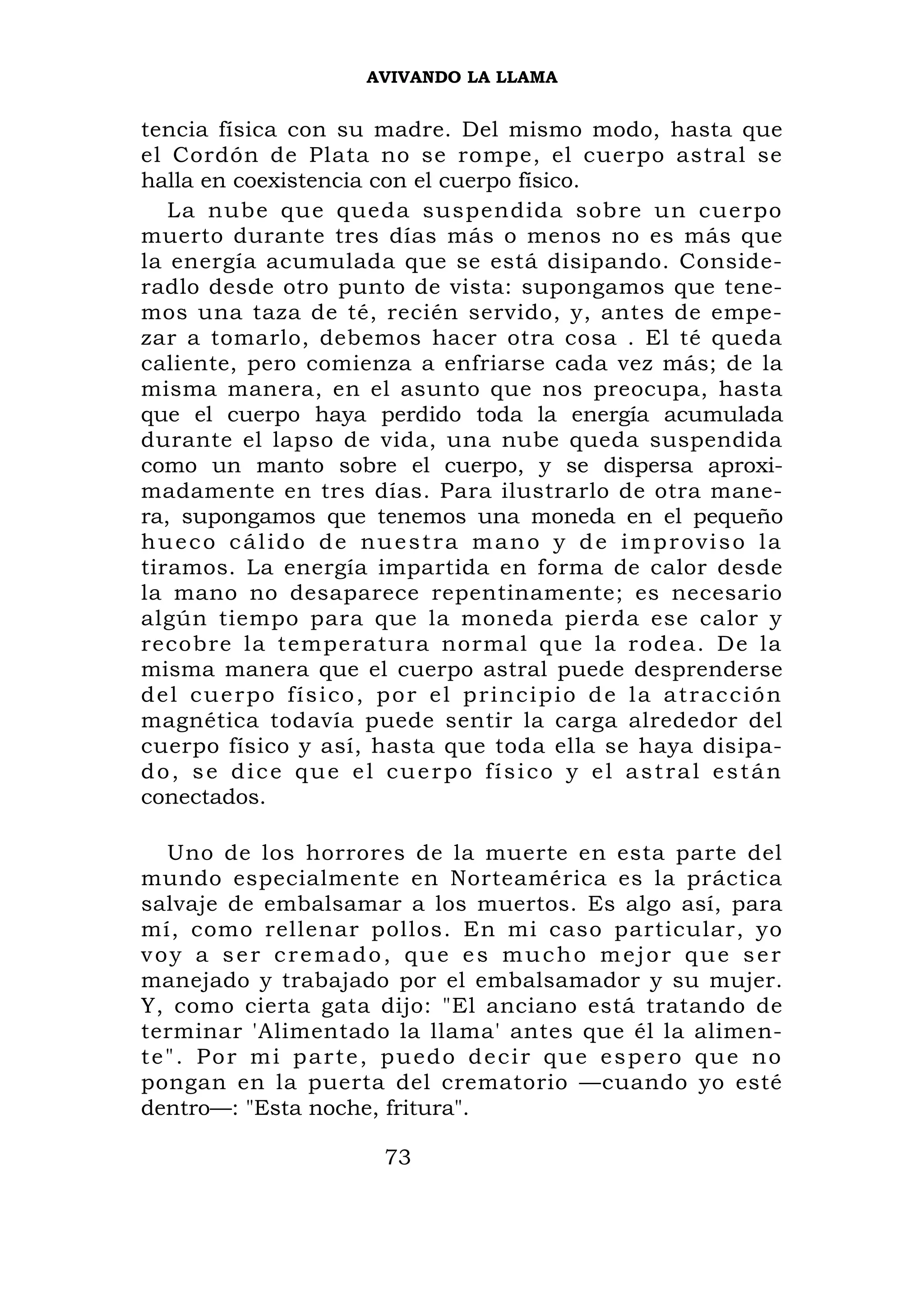AVIVANDO LA LLAMA


tencia física con su madre. Del mismo modo, hasta que
el Cordón de Plata no se rompe, el cuerpo astral se
halla en coexistencia con el cuerpo físico.
   La nube que queda suspendida sobre un cuerpo
muerto durante tres días más o menos no es más que
la energía acumulada que se está disipando. Conside-
radlo desde otro punto de vista: supongamos que tene-
mos una taza de té, recién servido, y, antes de empe-
zar a tomarlo, debemos hacer otra cosa . El té queda
caliente, pero comienza a enfriarse cada vez más; de la
misma manera, en el asunto que nos preocupa, hasta
que el cuerpo haya perdido toda la energía acumulada
durante el lapso de vida, una nube queda suspendida
como un manto sobre el cuerpo, y se dispersa aproxi-
madamente en tres días. Para ilustrarlo de otra mane-
ra, supongamos que tenemos una moneda en el pequeño
hueco cálido de nuestra mano y de improviso la
tiramos. La energía impartida en forma de calor desde
la mano no desaparece repentinamente; es necesario
algún tiempo para que la moneda pierda ese calor y
recobre la temperatura normal que la rodea. De la
misma manera que el cuerpo astral puede desprenderse
del cuerpo físico, por el principio de la atracción
magnética todavía puede sentir la carga alrededor del
cuerpo físico y así, hasta que toda ella se haya disipa-
do, se dice que el cuerpo físico y el astral están
conectados.

    Uno de los horrores de la muerte en esta parte del
mundo especialmente en Norteamérica es la práctica
salvaje de embalsamar a los muertos. Es algo así, para
mí, como rellenar pollos. En mi caso particular, yo
voy a ser cremado, que es mucho mejor que ser
manejado y trabajado por el embalsamador y su mujer.
Y, como cierta gata dijo: "El anciano está tratando de
terminar 'Alimentado la llama' antes que él la alimen-
t e " . P o r m i p a r t e , p u ed o d e c i r q u e e s p e r o q u e n o
pongan en la puerta del crematorio —cuando yo esté
dentro—: "Esta noche, fritura".

                            73
 