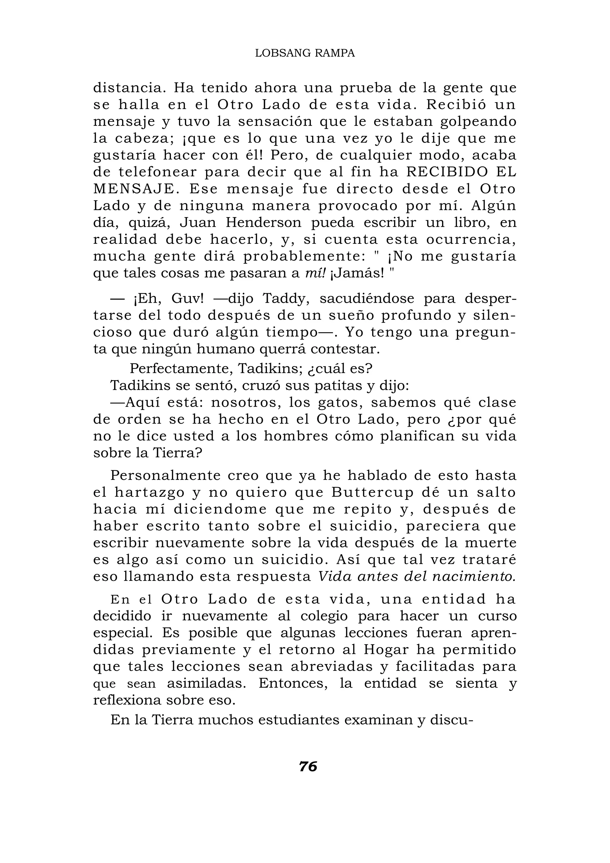 LOBSANG RAMPA


distancia. Ha tenido ahora una prueba de la gente que
s e h a l l a e n e l O t r o L ad o d e e s t a v i d a . R e c ib i ó u n
mensaje y tuvo la sensación que le estaban golpeando
la cabeza; ¡que es lo que una vez yo le dije que me
gustaría hacer con él! Pero, de cualquier modo, acaba
de telefonear para decir que al fin ha RECIBIDO EL
ME NSAJE. Ese mensaj e fue directo desde el Otro
Lado y de ninguna manera provocado por mí. Algún
día, quizá, Juan Henderson pueda escribir un libro, en
realidad debe hacerlo, y, si cuenta esta ocurrencia,
mucha gente dirá probablemente: " ¡No me gustaría
que tales cosas me pasaran a mí! ¡Jamás! "
   — ¡Eh, Guv! —dijo Taddy, sacudiéndose para desper-
tarse del todo después de un sueño profundo y silen-
cioso que duró algún tiempo—. Yo tengo una pregun-
ta que ningún humano querrá contestar.
     Perfectamente, Tadikins; ¿cuál es?
   Tadikins se sentó, cruzó sus patitas y dijo:
   —Aquí está: nosotros, los gatos, sabemos qué clase
de orden se ha hecho en el Otro Lado, pero ¿por qué
no le dice usted a los hombres cómo planifican su vida
sobre la Tierra?
   Personalmente creo que ya he hablado de esto hasta
el hartazgo y no quier o que B utt ercup dé u n salto
h a c i a m í d i c i e n d o m e q u e me repito y, después de
haber escrito tanto sobre el suicidio, pareciera que
escribir nuevamente sobre la vida después de la muerte
es algo así como un suicidio. Así que tal vez trataré
eso llamando esta respuesta Vida antes del nacimiento.
   En el Otro Lado de esta vida, una entidad ha
decidido ir nuevamente al colegio para hacer un curso
especial. Es posible que algunas lecciones fueran apren-
didas previamente y el retorno al Hogar ha permitido
que tales lecciones sean abreviadas y facilitadas para
que sean asimiladas. Entonces, la entidad se sienta y
reflexiona sobre eso.
   En la Tierra muchos estudiantes examinan y discu-


                                    76
 
