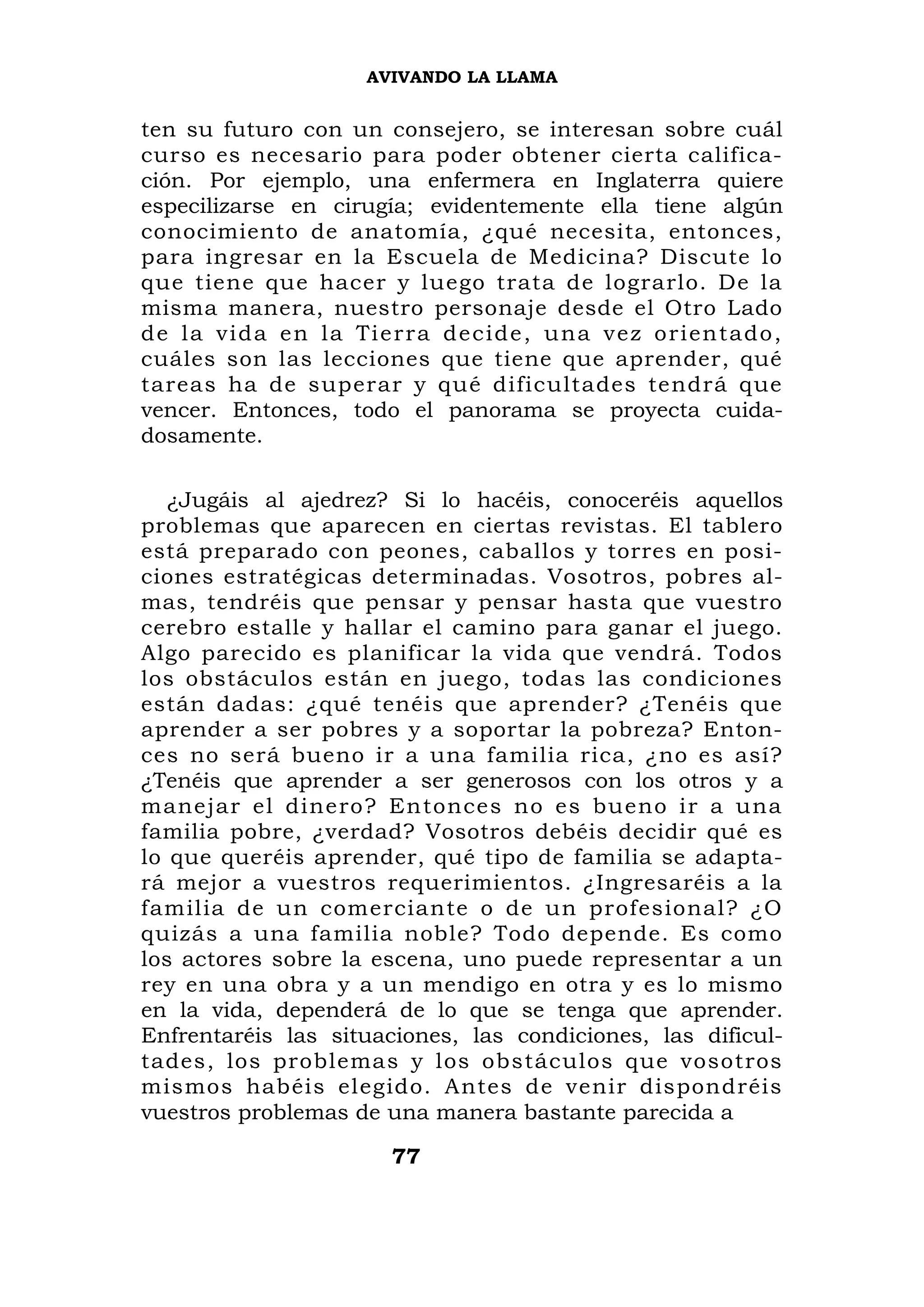 AVIVANDO LA LLAMA


ten su futuro con un consejero, se interesan sobre cuál
curso es necesario para poder obtener cierta califica-
ción. Por ejemplo, una enfermera en Inglaterra quiere
especilizarse en cirugía; evidentemente ella tiene algún
conocimiento de anatomía, ¿qué necesita, entonces,
para ingresar en la Escuela de Medicina? Discute lo
que tiene que hacer y luego trata de lograrlo. De la
misma manera, nuestro personaje desde el Otro Lado
d e l a v i d a e n l a Ti e r r a d e c i d e , u n a v e z o r i en t a d o ,
cuáles son las lecciones que tiene que aprender, qué
tareas ha de superar y qué dificultades tendrá que
vencer. Entonces, todo el panorama se proyecta cuida-
dosamente.

   ¿Jugáis al ajedrez? Si lo hacéis, conoceréis aquellos
problemas que aparecen en ciertas revistas. El tablero
está preparado con peones, caballos y torres en posi-
ciones estratégicas determinadas. Vosotros, pobres al-
mas, tendréis que pensar y pensar hasta que vuestro
cerebro estalle y hallar el camino para ganar el juego.
Algo parecido es planificar la vida que vendrá. Todos
los obstáculos están en juego, todas las condiciones
están dadas: ¿qué tenéis que aprender? ¿Tenéis que
aprender a ser pobres y a soportar la pobreza? Enton-
ces no será bueno ir a una familia rica, ¿no es así?
¿Tenéis que aprender a ser generosos con los otros y a
manejar el dinero? Entonces no es bueno ir a una
familia pobre, ¿verdad? Vosotros debéis decidir qué es
lo que queréis aprender, qué tipo de familia se adapta-
rá mejor a vuestros requerimientos. ¿Ingresaréis a la
familia de un comerciante o de un profesional? ¿O
quizás a una familia noble? Todo depende. Es como
los actores sobre la escena, uno puede representar a un
rey en una obra y a un mendigo en otra y es lo mismo
en la vida, dependerá de lo que se tenga que aprender.
Enfrentaréis las situaciones, las condiciones, las dificul-
tades, los problemas y los obstáculos que vosotros
mismos habéis elegido. Antes de venir dispondréis
vuestros problemas de una manera bastante parecida a

                              77
 