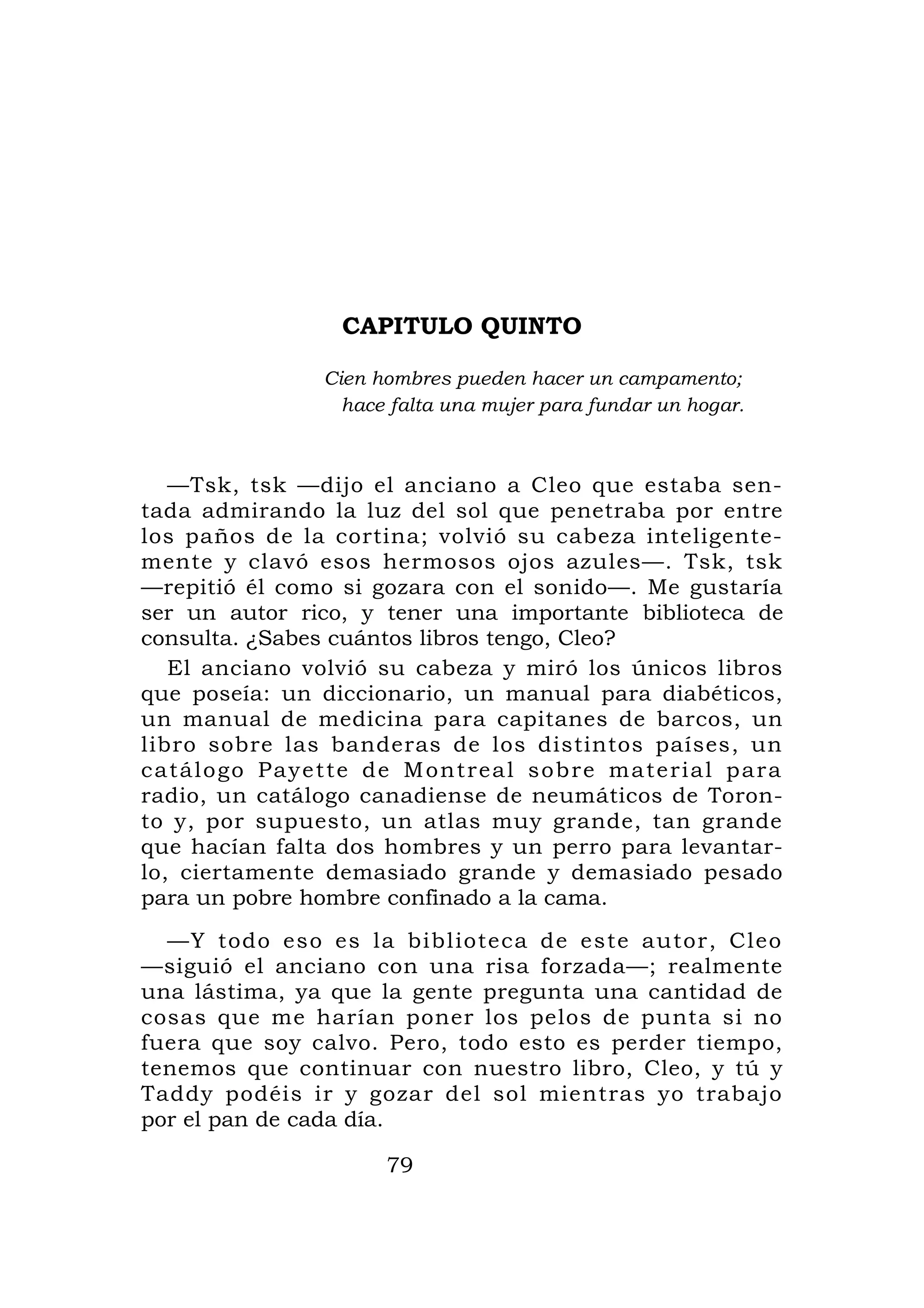 CAPITULO QUINTO

                   Cien hombres pueden hacer un campamento;
                     hace falta una mujer para fundar un hogar.



   —Tsk, tsk —dijo el anciano a Cleo que estaba sen-
tada admirando la luz del sol que penetraba por entre
los paños de la cortina; volvió su cabeza inteligente-
mente y clavó esos hermosos ojos azules—. Tsk, tsk
—repitió él como si gozara con el sonido—. Me gustaría
ser un autor rico, y tener una importante biblioteca de
consulta. ¿Sabes cuántos libros tengo, Cleo?
   El anciano volvió su cabeza y miró los únicos libros
que poseía: un diccionario, un manual para diabéticos,
un manual de medicina para capitanes de barcos, un
libro sobre las banderas de los distintos países, un
c a t á l o g o P a y e t t e d e M o n t r eal sobre material para
radio, un catálogo canadiense de neumáticos de Toron-
to y, por supuesto, un atlas muy grande, tan grande
que hacían falta dos hombres y un perro para levantar-
lo, ciertamente demasiado grande y demasiado pesado
para un pobre hombre confinado a la cama.
  —Y todo eso es la biblioteca de este autor, Cleo
—siguió el anciano con una risa forzada—; realmente
una lástima, ya que la gente pregunta una cantidad de
cosas que me harían poner los pelos de punta si no
fuera que soy calvo. Pero, todo esto es perder tiempo,
tenemos que continuar con nuestro libro, Cleo, y tú y
Taddy podéis ir y gozar del sol mientras yo trabajo
por el pan de cada día.

                         79
 