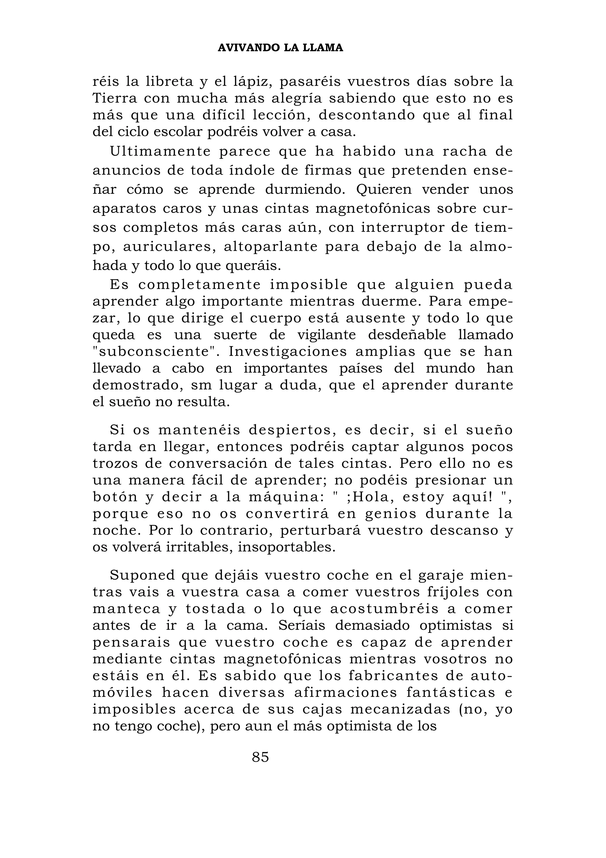 AVIVANDO LA LLAMA


réis la libreta y el lápiz, pasaréis vuestros días sobre la
Tierra con mucha más alegría sabiendo que esto no es
más que una difícil lección, descontando que al final
del ciclo escolar podréis volver a casa.
   Ultimamente parece que ha habido una racha de
anuncios de toda índole de firmas que pretenden ense-
ñar cómo se aprende durmiendo. Quieren vender unos
aparatos caros y unas cintas magnetofónicas sobre cur-
sos completos más caras aún, con interruptor de tiem-
po, auriculares, altoparlante para debajo de la almo-
hada y todo lo que queráis.
   Es complet amente im posible qu e alguien p ueda
aprender algo importante mientras duerme. Para empe-
zar, lo que dirige el cuerpo está ausente y todo lo que
queda es una suerte de vigilante desdeñable llamado
"subconsciente". Investigaciones amplias que se han
llevado a cabo en importantes países del mundo han
demostrado, sm lugar a duda, que el aprender durante
el sueño no resulta.
   Si os mantenéis despiertos, es decir, si el sueño
tarda en llegar, entonces podréis captar algunos pocos
trozos de conversación de tales cintas. Pero ello no es
una manera fácil de aprender; no podéis presionar un
botón y decir a la m áq uina: " ; Ho la, estoy aq uí! ",
p o r q u e e s o n o o s c o nve r t i r á e n g e n i o s d u r a n t e la
noche. Por lo contrario, perturbará vuestro descanso y
os volverá irritables, insoportables.
  Suponed que dejáis vuestro coche en el garaje mien-
tras vais a vuestra casa a comer vuestros fríjoles con
manteca y tostada o lo que acost umbréis a comer
antes de ir a la cama. Seríais demasiado optimistas si
pensarais que vuestro coche es capaz de aprender
mediante cintas magnetofónicas mientras vosotros no
estáis en él. Es sabido que los fabricantes de auto-
móviles hacen diversas afirmaciones fantásticas e
imposibles acerca de sus cajas mecanizadas (no, yo
no tengo coche), pero aun el más optimista de los

                            85
 